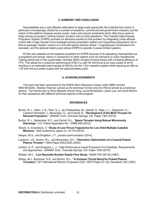 DISTRIBUTION A: Distribution unlimited. 12
5. SUMMARY AND CONCLUSION
Nanosatellites are a cost-effective alternative to large-scale spacecraft; the CubeSat form factor in
particular is increasingly utilized for a number of academic, commercial and government missions, but the
nature of the platform imposes severe power, mass and volume constraints which often force users to
forgo primary propulsion, limiting mission duration and on-orbit operations. The CubeSat High-Impulse
Propulsion System (CHIPS) provides an attractive solution to this problem by integrating 3-axis attitude
control with a high-impulse micro-resistojet primary propulsion system and supporting subsystems into a
bolt-on package. System volume is in line with typical reaction wheel + magnetorquer combinations for
nanosats, and the optional battery pack allows CHIPS to operate in power-limited systems.
R134a was selected as the baseline propellant for CHIPS because of its appealing characteristics as
a propellant and benign nature in comparison to other options such as hydrazine or sulfur hexafluoride.
Testing performed on the superheater cartridge (SHC) showed minimal losses with a heating efficiency of
77%. This allows for a maximum performance of 82 s Isp with 30 mN thrust at an input power of 30 W,
resulting in an estimated total impulse of 563 N-s for the 1.0U+ baseline system while requiring as little as
1 W from the bus power supply with the optional battery pack.
6. ACKNOWLEDGEMENTS
This work has been sponsored by the NASA Glenn Research Center under SBIR contract
NNX14CC04C. Heather Hickman served as the technical monitor and Eric Pencil served as a technical
advisor. Our thanks also to Kevin Bassett, Darren King, Laura Richardson, Jason Lee, and Scott Robins
for their assistance with different technical aspects of the program.
REFERENCES
Burton, R. L., Eden, J. G., Park, S.-J., de Chadenedes, M., Garrett, S., Raja, L. L., Sitaraman, H.,
Laystrom-Woodard, J., Benavides, G., and Carroll, D., “Development of the MCD Thruster for
Nanosat Propulsion,” JANNAF Conf., Colorado Springs, CO, Paper 1387 (2010).
Burton, R. L., Benavides, G.F., and Carroll, D.L., “Space Thruster Using Robust Microcavity
Discharge,” U.S. Patent Application No. 13/680,484 (2012).
Ghosh, A, Coverstone, V. “Study of Low-Thrust Trajectories for Low Orbit Multiple CubeSat
Missions,” AAS conference, paper no. 10-174 (2010).
Hargus, W.A., and Singleton, J.T., private communication (2014).
Laystrom, J.K., Burton, R.L., and Benavides, G.F., “Geometric Optimization of a Coaxial Pulsed
Plasma Thruster,” AIAA Paper 2003-5025 (2003).
London, A. P., and Droppers, L. J., “High-Performance Liquid Propulsion For CubeSats: Requirements
and Approaches,” JANNAF Conf., Colorado Springs, CO, Paper 1428 (2010).
Whalen, M.V., “Low Reynolds Number Nozzle Flow Study,” NASA-TM-100130 (1987).
Wilson, M.J., Bushman, S.S., and Burton, R.L., “A Compact Thrust Stand for Pulsed Plasma
Thrusters,” 25th International Electric Propulsion Conf., IEPC Paper 97-122, Cleveland, OH (1997).
 