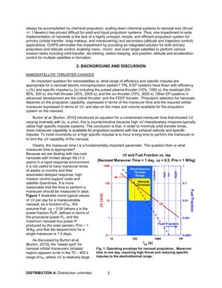 DISTRIBUTION A: Distribution unlimited. 2
always be accomplished by chemical propulsion, scaling down chemical systems to nanosat size (thrust
<< 1 Newton) has proved difficult for solid and liquid propulsion systems. Thus, one impediment to wide
implementation of nanosats is the lack of a highly compact, simple, and efficient propulsion system for
primary (orbital transfer, drag makeup, and maneuvering) and secondary (attitude and trajectory control)
applications. CHIPS eliminates this impediment by providing an integrated solution for both primary
propulsion and attitude control, enabling nano-, micro-, and even larger satellites to perform various
mission tasks including orbit transfer, de-orbiting, station keeping, and position, attitude and acceleration
control for multiple satellites in formation.
2. BACKGROUND AND DISCUSSION
NANOSATELLITE THRUSTER CHOICES
An important question for nanosatellites is: what range of efficiency and specific impulse are
appropriate for a nanosat electric micropropulsion system? TRL 9 EP systems have flown with efficiency
η (%) and specific impulse Isp (s) including the pulsed plasma thruster (10%, 1000 s); the resistojet (50-
80%, 300 s); the Hall thruster (50%, 2000 s); and the ion thruster (70%, 3000 s). Other EP systems in
advanced development are the colloid thruster; and the FEEP thruster. Propulsion selection for nanosats
depends on the propulsion capability, expressed in terms of the maneuver time and the required orbital
maneuver expressed in terms of ∆V, and also on the mass and volume available for the propulsion
system on the nanosat.
Burton et al. [Burton, 2010] introduced an equation for a constrained maneuver time that showed ∆V
varying inversely with Ue; a priori, this is counterintuitive because high ∆V interplanetary missions typically
utilize high specific impulse systems. The conclusion is that, in order to minimize orbit transfer times,
more maneuver capability is available for propulsion systems with low exhaust velocity and specific
impulse. To insist incorrectly on a high specific impulse is to incur a long time to perform the maneuver or
to limit the ∆V capability of the nanosat.
Clearly, the maneuver time t is a fundamentally important parameter. The question then is what
maneuver time is appropriate?
Because we are dealing with low-cost
nanosats with limited design life (1-2
years) in a rapid response environment,
it is not useful to have maneuver times
of weeks or months and their
associated delayed response, high
mission control support costs and
satellite downtimes. It is more
reasonable that the time to perform a
maneuver should be measured in days.
Figure 1 illustrates some typical values
of ∆V per day for a maneuverable
nanosat, as a function of Isp. We
assume that ηφ ~ 0.50 (where φ is the
power fraction Pp/P, defined in terms of
the propulsive power Pp, and the
maximum nanosat bus power P
produced by the solar panels), P/m ~ 1
W/kg, and that the desired time for a
single maneuver is 1.0 days.
As discussed by Burton et al.
[Burton, 2010], the “sweet spot” for
nanosat orbital maneuvers (shaded
region) appears to be in the 70 – 400 s
range of Isp, where ∆V is relatively large
Fig. 1. Operating envelope for nanosat propulsion. Maneuver
time is one day, requiring high thrust and reducing specific
impulse to the electrothermal range.
 