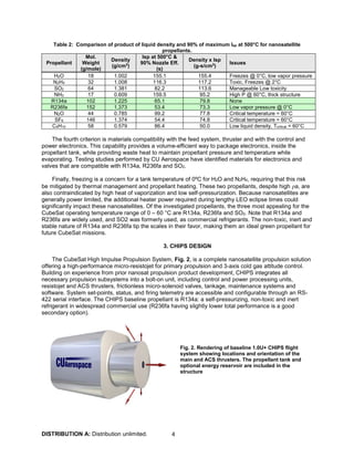 DISTRIBUTION A: Distribution unlimited. 4
Table 2: Comparison of product of liquid density and 90% of maximum Isp at 500°C for nanosatellite
propellants.
Propellant
Mol.
Weight
(g/mole)
Density
(g/cm3
)
Isp at 500°C &
90% Nozzle Eff.
(s)
Density x Isp
(g-s/cm3
)
Issues
H2O 18 1.002 155.1 155.4 Freezes @ 0°C, low vapor pressure
N2H4 32 1.008 116.3 117.2 Toxic, Freezes @ 2°C
SO2 64 1.381 82.2 113.6 Manageable Low toxicity
NH3 17 0.609 159.5 95.2 High P @ 60°C, thick structure
R134a 102 1.225 65.1 79.8 None
R236fa 152 1.373 53.4 73.3 Low vapor pressure @ 0°C
N2O 44 0.785 99.2 77.8 Critical temperature < 60°C
SF6 146 1.374 54.4 74.8 Critical temperature < 60°C
C4H10 58 0.579 86.4 50.0 Low liquid density, Tcritical < 60°C
The fourth criterion is materials compatibility with the feed system, thruster and with the control and
power electronics. This capability provides a volume-efficient way to package electronics, inside the
propellant tank, while providing waste heat to maintain propellant pressure and temperature while
evaporating. Testing studies performed by CU Aerospace have identified materials for electronics and
valves that are compatible with R134a, R236fa and SO2.
Finally, freezing is a concern for a tank temperature of 0ºC for H2O and N2H4, requiring that this risk
be mitigated by thermal management and propellant heating. These two propellants, despite high ρa, are
also contraindicated by high heat of vaporization and low self-pressurization. Because nanosatellites are
generally power limited, the additional heater power required during lengthy LEO eclipse times could
significantly impact these nanosatellites. Of the investigated propellants, the three most appealing for the
CubeSat operating temperature range of 0 – 60 °C are R134a, R236fa and SO2. Note that R134a and
R236fa are widely used, and SO2 was formerly used, as commercial refrigerants. The non-toxic, inert and
stable nature of R134a and R236fa tip the scales in their favor, making them an ideal green propellant for
future CubeSat missions.
3. CHIPS DESIGN
The CubeSat High Impulse Propulsion System, Fig. 2, is a complete nanosatellite propulsion solution
offering a high-performance micro-resistojet for primary propulsion and 3-axis cold gas attitude control.
Building on experience from prior nanosat propulsion product development, CHIPS integrates all
necessary propulsion subsystems into a bolt-on unit, including control and power processing units,
resistojet and ACS thrusters, frictionless micro-solenoid valves, tankage, maintenance systems and
software. System set-points, status, and firing telemetry are accessible and configurable through an RS-
422 serial interface. The CHIPS baseline propellant is R134a: a self-pressurizing, non-toxic and inert
refrigerant in widespread commercial use (R236fa having slightly lower total performance is a good
secondary option).
Fig. 2. Rendering of baseline 1.0U+ CHIPS flight
system showing locations and orientation of the
main and ACS thrusters. The propellant tank and
optional energy reservoir are included in the
structure
 