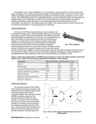 DISTRIBUTION A: Distribution unlimited. 5
The baseline 1.0U+ system, targeted at 2U - 6U CubeSats, occupies 1020 cm3 of total volume and
takes advantage of the “hockey puck” space available in the CubeSat PPOD. The 95 mm x 95 mm cross
section maximizes propellant load while leaving clearance for other CubeSat subsystems such as solar
panels. The CHIPS design allows for modifications based on customer-specific mission requirements: the
propellant tank may be reduced to as little as 0.5U or expanded to any desired length, tank width is
readily customizable, and the thrusters can be repackaged should the hockey puck volume be
unavailable. The optional 8.7 Wh energy reservoir included in the baseline allows the user to specify the
bus power load (as little as 1 W) during propulsive maneuvers.
CHIPS RESISTOJET
At the core of CHIPS is the high-efficiency micro-resistojet, the
superheater cartridge (SHC), Fig. 3. Resistive heating is accomplished
by passing current through the small-diameter, thin-walled “superheat”
tube which feeds the supersonic micro-nozzle. The superheat tube has
been optimized to minimize losses due to thermal conduction and
radiation. A coaxial shroud further reduces radiation losses while
protecting the superheat tube during handling and transportation.
Extensive testing of the SHC has demonstrated a consistent
performance in both warm-fire and cold-fire modes, resulting in a total
impulse of 563 N-s at 82 s specific impulse, and a maximum impulse
density of 552 N-s/liter, Table 3. Impulse density (also known as volumetric impulse) has been shown to
be a good metric (figure of merit) for propulsion system capability and degree of system integration in
nanosatellite-class spacecraft that are also volume limited [Hargus and Singleton, 2014].
Table 3. Performance specifications of CHIPS primary propulsion in warm and cold-fire modes at nominal 40
mg/s flow rate. Delta-V and Total impulse performance is based on a 1.0U+ baseline.
Parameter Warm Fire Only Cold Fire Only Unit
Thrust 30 19 mN
Total impulse 563 323 N-s
Impulse density (total impulse / sys. volume) 552 317 N-s/liter
Delta-V capability (4 kg CubeSat) 155 89 m/s
Specific impulse 82 47 sec
Maximum continuous thrust time 20 60 min
Minimum impulse bit --- 0.5 mN-s
CHIPS ACS MODULE
The cold gas thrusters of the CHIPS
ACS module are located to provide 3-axis
stabilized control of satellite attitude when
coasting and steering during ∆V
maneuvers, Fig. 4. Four cold gas thrusters
(BCDE) are equally spaced on the
manifold; during ∆V maneuvers they
provide a nominal 24 mN of continuous
thrust at 47 sec Isp and can be pulsed to
provide a 0.4 mN-sec minimum impulse
bit, imparting a CubeSat velocity of 100
μm/s. The primary thruster is located such
that its 30 mN thrust vector (82 sec Isp)
passes through the CubeSat geometric
Fig. 4. Thrust vector diagram depicting both primary and
ACS thrusters
Fig. 3. SHC prototype.
 