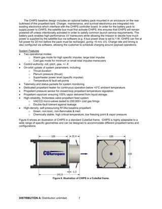 DISTRIBUTION A: Distribution unlimited. 7
The CHIPS baseline design includes an optional battery pack mounted in an enclosure on the rear
bulkhead of the propellant tank. Charger, maintenance, and survival electronics are integrated into
existing electronics which interface with the CHIPS controller board. In order for the battery pack to
supply power to CHIPS, the satellite bus must first activate CHIPS; this ensures that CHIPS will remain
powered off unless intentionally activated in order to satisfy common launch service requirements. The
battery pack enables high-performance ∆V maneuvers while allowing the mission to decide how much
power is supplied by the satellite bus via software (e.g. if bus power draw is set to 1 W, CHIPS can fire at
full power for 20 min before the pack must be recharged, giving ~9 m/s ∆V). Charge rate and timing is
also configured via software, allowing the customer to schedule charging around payload operations.
System Features
• Two operational modes:
o Warm gas mode for high specific impulse, large total impulse
o Cold gas mode for minimum or small total impulse maneuvers
• Control authority: roll, pitch, yaw, +/- X
• On-orbit update of system parameters, including:
o Thrust duration
o Plenum pressure (thrust)
o Superheater power level (specific impulse)
o Temperature & fault set-points
• Telemetry and status packets for system monitoring
• Dedicated propellant heater for continuous operation below +0°C ambient temperature.
• Propellant pressure sensor for closed-loop propellant temperature regulation.
• Propellant vaporizer ensuring 100% vapor delivered from liquid storage.
• High-reliability, frictionless valve propellant feed system
o VACCO micro-valves tested to 200,000+ cold gas firings
o Double-fault tolerant against leakage
• High-density, self-pressurizing R134a baseline propellant:
o Green, non-toxic, non-flammable & inert
o Chemically stable, high critical temperature, low freezing point & vapor pressure
Figure 6 shows an illustration of CHIPS in a standard CubeSat frame. CHIPS is highly adaptable to a
wide range of specific geometries and can be designed to accommodate different propellant tanks and
configurations.
Figure 6. Illustration of CHIPS in a CubeSat frame.
 