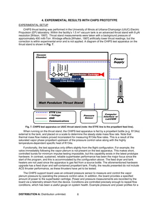 DISTRIBUTION A: Distribution unlimited. 8
4. EXPERIMENTAL RESULTS WITH CHIPS PROTOTYPE
EXPERIMENTAL SETUP
CHIPS thrust testing was performed in the University of Illinois at Urbana-Champaign (UIUC) Electric
Propulsion (EP) laboratory. Within the facility’s 1.5 m3 vacuum tank is an advanced thrust stand with 8 μN
resolution [Wilson, 1997]. Thrust stand measurements were taken with a background pressure of
approximately 400 milli-Torr. Windage effects [Whalen, 1987] artificially lower thrust readings, but the
correction is within experimental error and is not applied. A diagram of the CHIPS test apparatus on the
thrust stand is shown in Fig. 7.
Fig. 7. CHIPS test apparatus on UIUC thrust stand (note: the ETFE line is the propellant feed line).
When running on the thrust stand, the CHIPS test apparatus is fed by a propellant bottle (e.g. R134a)
external to the tank, and placed on a scale to determine the steady state mass flow rate. Note that
thermal mass flow meters proved inconsistent for measuring R134a flow rates. This is a result of the
saturated vapor phase propellant upstream of the pressure control valve along with the highly
temperature-dependent specific heat of R134a.
Functionally, the test apparatus only differs slightly from the flight configuration. For example, the
valve immediately following the vapor plenum is not present on the test apparatus. This makes short,
controlled bursts for minimum impulse testing impossible, but this capability exists in the latest prototype
hardware. In contrast, sustained, reliable superheater performance has been the major focus since the
start of the program, and this is accommodated by the configuration above. The feed dryer and tank
heaters are not used since the apparatus is gas fed from a source bottle. The aforementioned hardware
upgrade has a feed dryer and self-contained propellant tank. Finally, the results presented do not include
ACS thruster performance, as these thrusters have yet to be tested.
The CHIPS support board uses an onboard pressure sensor to measure and control the vapor
plenum pressure by operating the pressure control valve. In addition, the board provides a specified
amount of power to the superheater cartridge. Power and pressure measurements are recorded by the
board via a telemetry stream from the device. Conditions are controlled precisely enough to repeat flow
conditions, which has been a useful gauge on system health. Example pressure and power profiles for a
 