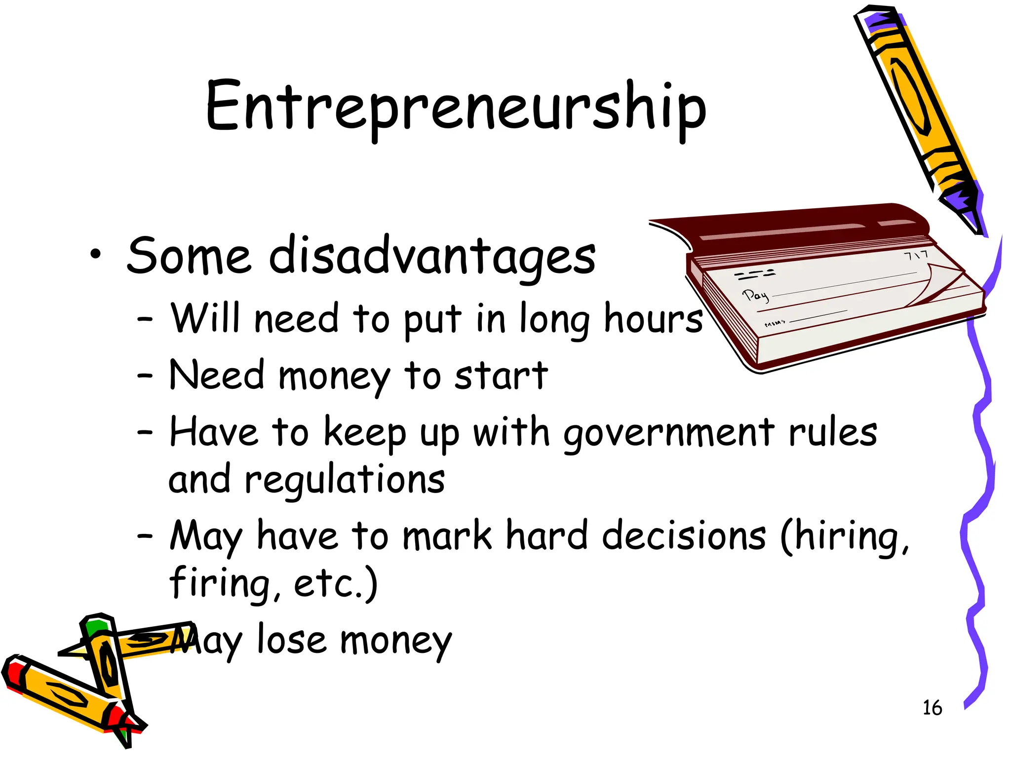 16
Entrepreneurship
• Some disadvantages
– Will need to put in long hours
– Need money to start
– Have to keep up with government rules
and regulations
– May have to mark hard decisions (hiring,
firing, etc.)
– May lose money
 