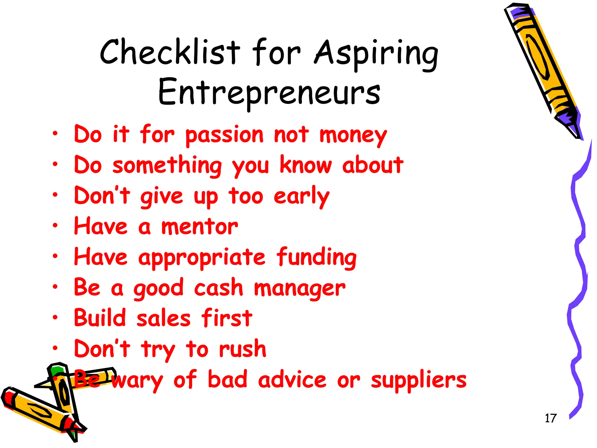 17
Checklist for Aspiring
Entrepreneurs
• Do it for passion not money
• Do something you know about
• Don’t give up too early
• Have a mentor
• Have appropriate funding
• Be a good cash manager
• Build sales first
• Don’t try to rush
• Be wary of bad advice or suppliers
 