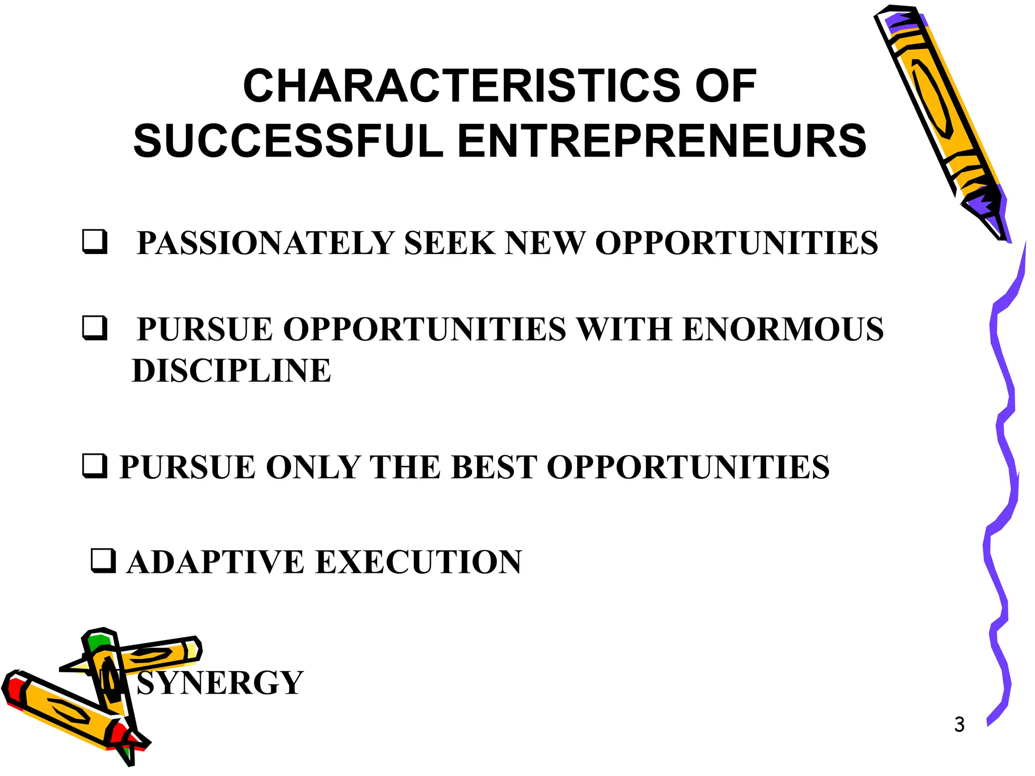 3
CHARACTERISTICS OF
SUCCESSFUL ENTREPRENEURS
 PASSIONATELY SEEK NEW OPPORTUNITIES
 PURSUE OPPORTUNITIES WITH ENORMOUS
DISCIPLINE
 PURSUE ONLY THE BEST OPPORTUNITIES
 ADAPTIVE EXECUTION
 SYNERGY
 