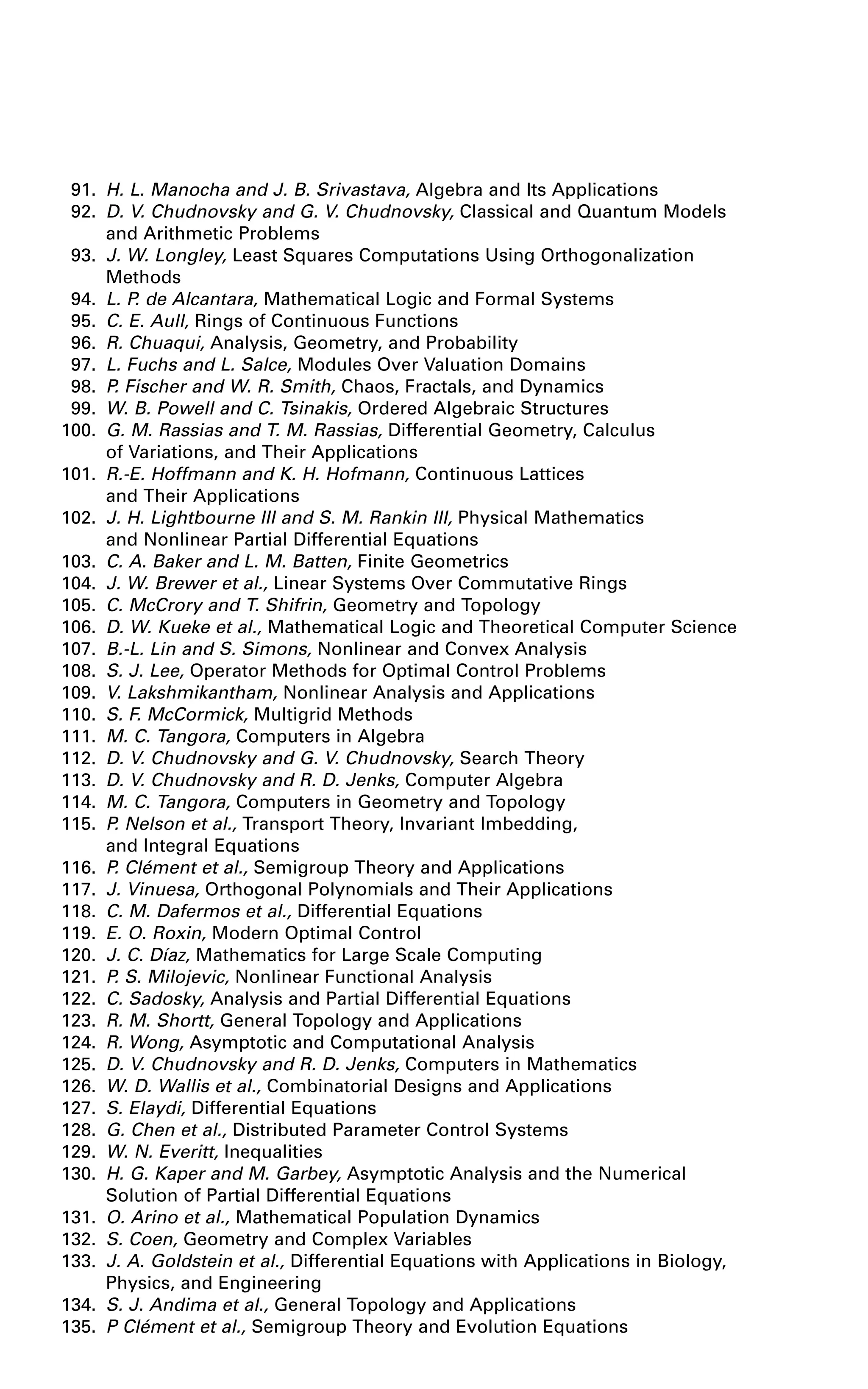 91. H. L. Manocha and J. B. Srivastava, Algebra and Its Applications
92. D. V. Chudnovsky and G. V. Chudnovsky, Classical and Quantum Models
and Arithmetic Problems
93. J. W. Longley, Least Squares Computations Using Orthogonalization
Methods
94. L. P. de Alcantara, Mathematical Logic and Formal Systems
95. C. E. Aull, Rings of Continuous Functions
96. R. Chuaqui, Analysis, Geometry, and Probability
97. L. Fuchs and L. Salce, Modules Over Valuation Domains
98. P. Fischer and W. R. Smith, Chaos, Fractals, and Dynamics
99. W. B. Powell and C. Tsinakis, Ordered Algebraic Structures
100. G. M. Rassias and T. M. Rassias, Differential Geometry, Calculus
of Variations, and Their Applications
101. R.-E. Hoffmann and K. H. Hofmann, Continuous Lattices
and Their Applications
102. J. H. Lightbourne III and S. M. Rankin III, Physical Mathematics
and Nonlinear Partial Differential Equations
103. C. A. Baker and L. M. Batten, Finite Geometrics
104. J. W. Brewer et al., Linear Systems Over Commutative Rings
105. C. McCrory and T. Shifrin, Geometry and Topology
106. D. W. Kueke et al., Mathematical Logic and Theoretical Computer Science
107. B.-L. Lin and S. Simons, Nonlinear and Convex Analysis
108. S. J. Lee, Operator Methods for Optimal Control Problems
109. V. Lakshmikantham, Nonlinear Analysis and Applications
110. S. F. McCormick, Multigrid Methods
111. M. C. Tangora, Computers in Algebra
112. D. V. Chudnovsky and G. V. Chudnovsky, Search Theory
113. D. V. Chudnovsky and R. D. Jenks, Computer Algebra
114. M. C. Tangora, Computers in Geometry and Topology
115. P. Nelson et al., Transport Theory, Invariant Imbedding,
and Integral Equations
116. P. Clément et al., Semigroup Theory and Applications
117. J. Vinuesa, Orthogonal Polynomials and Their Applications
118. C. M. Dafermos et al., Differential Equations
119. E. O. Roxin, Modern Optimal Control
120. J. C. Díaz, Mathematics for Large Scale Computing
121. P. S. Milojevic, Nonlinear Functional Analysis
122. C. Sadosky, Analysis and Partial Differential Equations
123. R. M. Shortt, General Topology and Applications
124. R. Wong, Asymptotic and Computational Analysis
125. D. V. Chudnovsky and R. D. Jenks, Computers in Mathematics
126. W. D. Wallis et al., Combinatorial Designs and Applications
127. S. Elaydi, Differential Equations
128. G. Chen et al., Distributed Parameter Control Systems
129. W. N. Everitt, Inequalities
130. H. G. Kaper and M. Garbey, Asymptotic Analysis and the Numerical
Solution of Partial Differential Equations
131. O. Arino et al., Mathematical Population Dynamics
132. S. Coen, Geometry and Complex Variables
133. J. A. Goldstein et al., Differential Equations with Applications in Biology,
Physics, and Engineering
134. S. J. Andima et al., General Topology and Applications
135. P Clément et al., Semigroup Theory and Evolution Equations
 