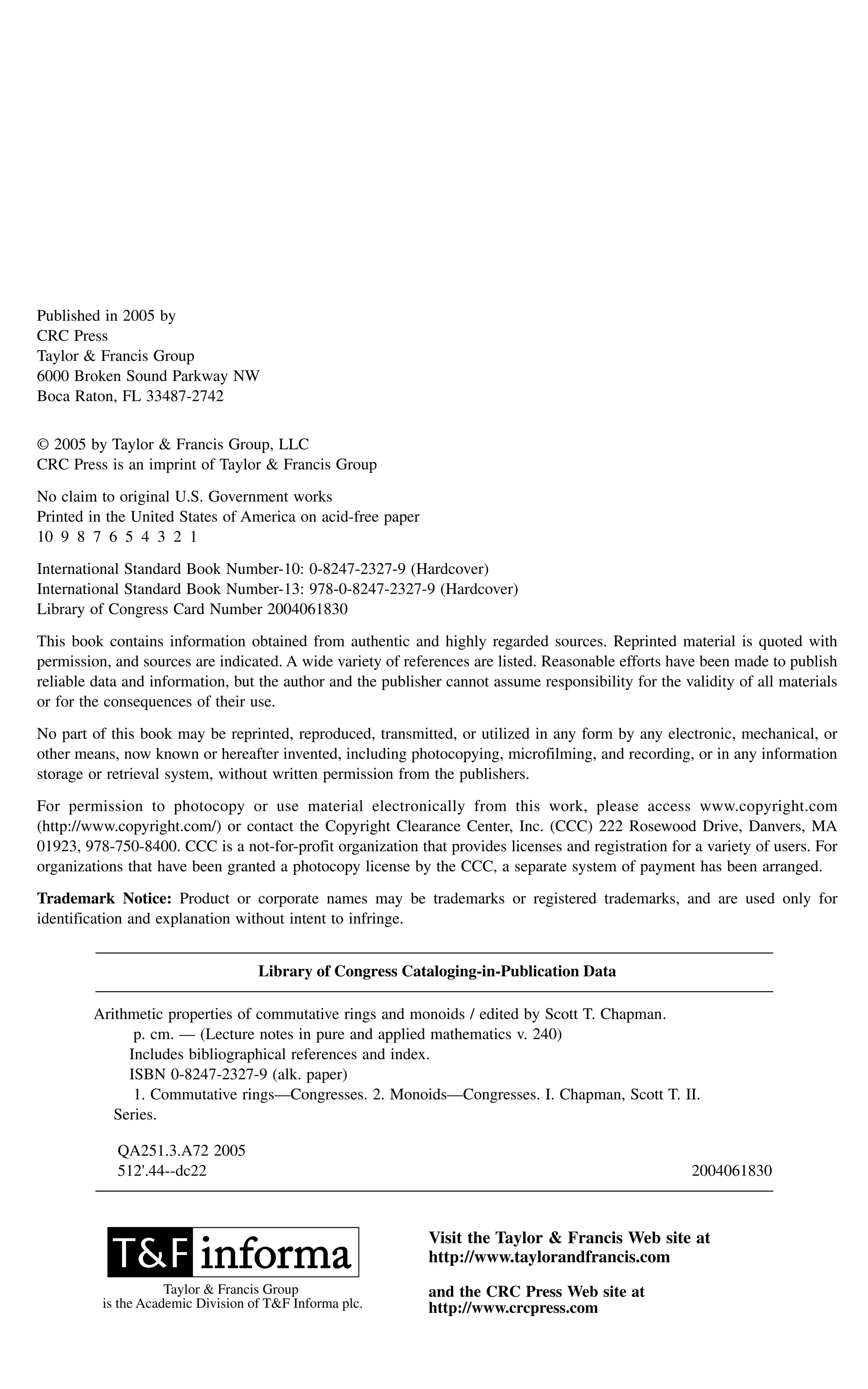 Published in 2005 by
CRC Press
Taylor & Francis Group
6000 Broken Sound Parkway NW
Boca Raton, FL 33487-2742
© 2005 by Taylor & Francis Group, LLC
CRC Press is an imprint of Taylor & Francis Group
No claim to original U.S. Government works
Printed in the United States of America on acid-free paper
10 9 8 7 6 5 4 3 2 1
International Standard Book Number-10: 0-8247-2327-9 (Hardcover)
International Standard Book Number-13: 978-0-8247-2327-9 (Hardcover)
Library of Congress Card Number 2004061830
This book contains information obtained from authentic and highly regarded sources. Reprinted material is quoted with
permission, and sources are indicated. A wide variety of references are listed. Reasonable efforts have been made to publish
reliable data and information, but the author and the publisher cannot assume responsibility for the validity of all materials
or for the consequences of their use.
No part of this book may be reprinted, reproduced, transmitted, or utilized in any form by any electronic, mechanical, or
other means, now known or hereafter invented, including photocopying, microfilming, and recording, or in any information
storage or retrieval system, without written permission from the publishers.
For permission to photocopy or use material electronically from this work, please access www.copyright.com
(http://www.copyright.com/) or contact the Copyright Clearance Center, Inc. (CCC) 222 Rosewood Drive, Danvers, MA
01923, 978-750-8400. CCC is a not-for-profit organization that provides licenses and registration for a variety of users. For
organizations that have been granted a photocopy license by the CCC, a separate system of payment has been arranged.
Trademark Notice: Product or corporate names may be trademarks or registered trademarks, and are used only for
identification and explanation without intent to infringe.
Library of Congress Cataloging-in-Publication Data
Arithmetic properties of commutative rings and monoids / edited by Scott T. Chapman.
p. cm. — (Lecture notes in pure and applied mathematics v. 240)
Includes bibliographical references and index.
ISBN 0-8247-2327-9 (alk. paper)
1. Commutative rings—Congresses. 2. Monoids—Congresses. I. Chapman, Scott T. II.
Series.
QA251.3.A72 2005
512'.44--dc22 2004061830
Visit the Taylor & Francis Web site at
http://www.taylorandfrancis.com
and the CRC Press Web site at
http://www.crcpress.com
Taylor & Francis Group
is the Academic Division of T&F Informa plc.
 