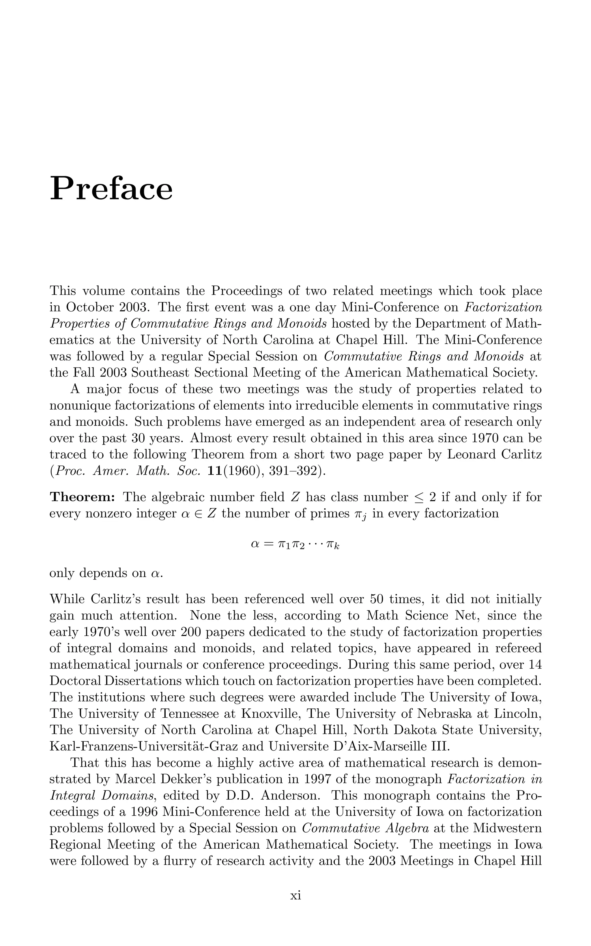 Preface
This volume contains the Proceedings of two related meetings which took place
in October 2003. The ﬁrst event was a one day Mini-Conference on Factorization
Properties of Commutative Rings and Monoids hosted by the Department of Math-
ematics at the University of North Carolina at Chapel Hill. The Mini-Conference
was followed by a regular Special Session on Commutative Rings and Monoids at
the Fall 2003 Southeast Sectional Meeting of the American Mathematical Society.
A major focus of these two meetings was the study of properties related to
nonunique factorizations of elements into irreducible elements in commutative rings
and monoids. Such problems have emerged as an independent area of research only
over the past 30 years. Almost every result obtained in this area since 1970 can be
traced to the following Theorem from a short two page paper by Leonard Carlitz
(Proc. Amer. Math. Soc. 11(1960), 391–392).
Theorem: The algebraic number ﬁeld Z has class number ≤ 2 if and only if for
every nonzero integer α ∈ Z the number of primes πj in every factorization
α = π1π2 · · · πk
only depends on α.
While Carlitz’s result has been referenced well over 50 times, it did not initially
gain much attention. None the less, according to Math Science Net, since the
early 1970’s well over 200 papers dedicated to the study of factorization properties
of integral domains and monoids, and related topics, have appeared in refereed
mathematical journals or conference proceedings. During this same period, over 14
Doctoral Dissertations which touch on factorization properties have been completed.
The institutions where such degrees were awarded include The University of Iowa,
The University of Tennessee at Knoxville, The University of Nebraska at Lincoln,
The University of North Carolina at Chapel Hill, North Dakota State University,
Karl-Franzens-Universität-Graz and Universite D’Aix-Marseille III.
That this has become a highly active area of mathematical research is demon-
strated by Marcel Dekker’s publication in 1997 of the monograph Factorization in
Integral Domains, edited by D.D. Anderson. This monograph contains the Pro-
ceedings of a 1996 Mini-Conference held at the University of Iowa on factorization
problems followed by a Special Session on Commutative Algebra at the Midwestern
Regional Meeting of the American Mathematical Society. The meetings in Iowa
were followed by a ﬂurry of research activity and the 2003 Meetings in Chapel Hill
xi
 