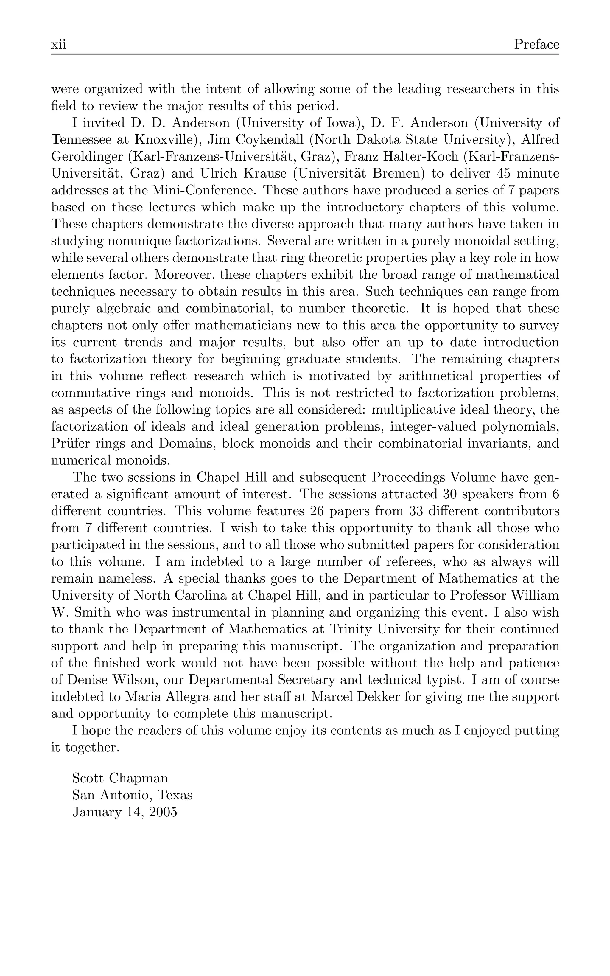 xii Preface
were organized with the intent of allowing some of the leading researchers in this
ﬁeld to review the major results of this period.
I invited D. D. Anderson (University of Iowa), D. F. Anderson (University of
Tennessee at Knoxville), Jim Coykendall (North Dakota State University), Alfred
Geroldinger (Karl-Franzens-Universität, Graz), Franz Halter-Koch (Karl-Franzens-
Universität, Graz) and Ulrich Krause (Universität Bremen) to deliver 45 minute
addresses at the Mini-Conference. These authors have produced a series of 7 papers
based on these lectures which make up the introductory chapters of this volume.
These chapters demonstrate the diverse approach that many authors have taken in
studying nonunique factorizations. Several are written in a purely monoidal setting,
while several others demonstrate that ring theoretic properties play a key role in how
elements factor. Moreover, these chapters exhibit the broad range of mathematical
techniques necessary to obtain results in this area. Such techniques can range from
purely algebraic and combinatorial, to number theoretic. It is hoped that these
chapters not only oﬀer mathematicians new to this area the opportunity to survey
its current trends and major results, but also oﬀer an up to date introduction
to factorization theory for beginning graduate students. The remaining chapters
in this volume reﬂect research which is motivated by arithmetical properties of
commutative rings and monoids. This is not restricted to factorization problems,
as aspects of the following topics are all considered: multiplicative ideal theory, the
factorization of ideals and ideal generation problems, integer-valued polynomials,
Prüfer rings and Domains, block monoids and their combinatorial invariants, and
numerical monoids.
The two sessions in Chapel Hill and subsequent Proceedings Volume have gen-
erated a signiﬁcant amount of interest. The sessions attracted 30 speakers from 6
diﬀerent countries. This volume features 26 papers from 33 diﬀerent contributors
from 7 diﬀerent countries. I wish to take this opportunity to thank all those who
participated in the sessions, and to all those who submitted papers for consideration
to this volume. I am indebted to a large number of referees, who as always will
remain nameless. A special thanks goes to the Department of Mathematics at the
University of North Carolina at Chapel Hill, and in particular to Professor William
W. Smith who was instrumental in planning and organizing this event. I also wish
to thank the Department of Mathematics at Trinity University for their continued
support and help in preparing this manuscript. The organization and preparation
of the ﬁnished work would not have been possible without the help and patience
of Denise Wilson, our Departmental Secretary and technical typist. I am of course
indebted to Maria Allegra and her staﬀ at Marcel Dekker for giving me the support
and opportunity to complete this manuscript.
I hope the readers of this volume enjoy its contents as much as I enjoyed putting
it together.
Scott Chapman
San Antonio, Texas
January 14, 2005
 