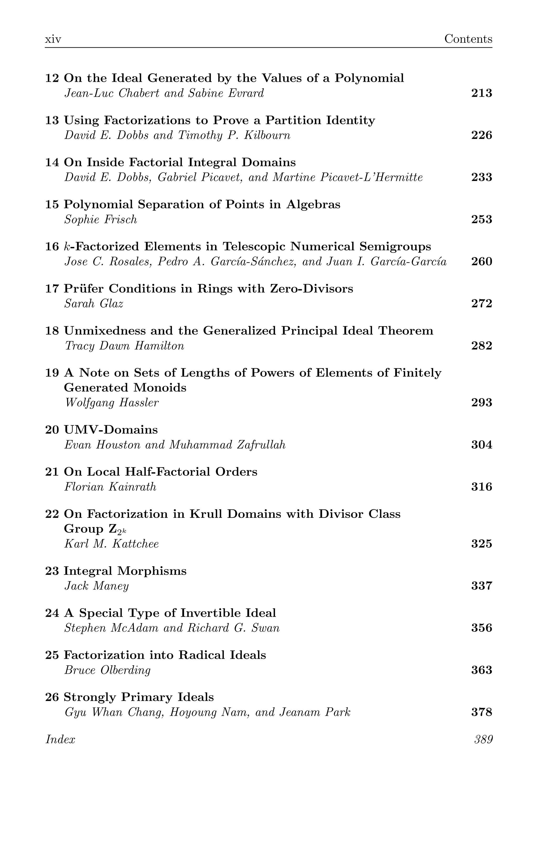 xiv Contents
12 On the Ideal Generated by the Values of a Polynomial
Jean-Luc Chabert and Sabine Evrard 213
13 Using Factorizations to Prove a Partition Identity
David E. Dobbs and Timothy P. Kilbourn 226
14 On Inside Factorial Integral Domains
David E. Dobbs, Gabriel Picavet, and Martine Picavet-L’Hermitte 233
15 Polynomial Separation of Points in Algebras
Sophie Frisch 253
16 k-Factorized Elements in Telescopic Numerical Semigroups
Jose C. Rosales, Pedro A. Garcı́a-Sánchez, and Juan I. Garcı́a-Garcı́a 260
17 Prüfer Conditions in Rings with Zero-Divisors
Sarah Glaz 272
18 Unmixedness and the Generalized Principal Ideal Theorem
Tracy Dawn Hamilton 282
19 A Note on Sets of Lengths of Powers of Elements of Finitely
Generated Monoids
Wolfgang Hassler 293
20 UMV-Domains
Evan Houston and Muhammad Zafrullah 304
21 On Local Half-Factorial Orders
Florian Kainrath 316
22 On Factorization in Krull Domains with Divisor Class
Group Z2k
Karl M. Kattchee 325
23 Integral Morphisms
Jack Maney 337
24 A Special Type of Invertible Ideal
Stephen McAdam and Richard G. Swan 356
25 Factorization into Radical Ideals
Bruce Olberding 363
26 Strongly Primary Ideals
Gyu Whan Chang, Hoyoung Nam, and Jeanam Park 378
Index 389
 