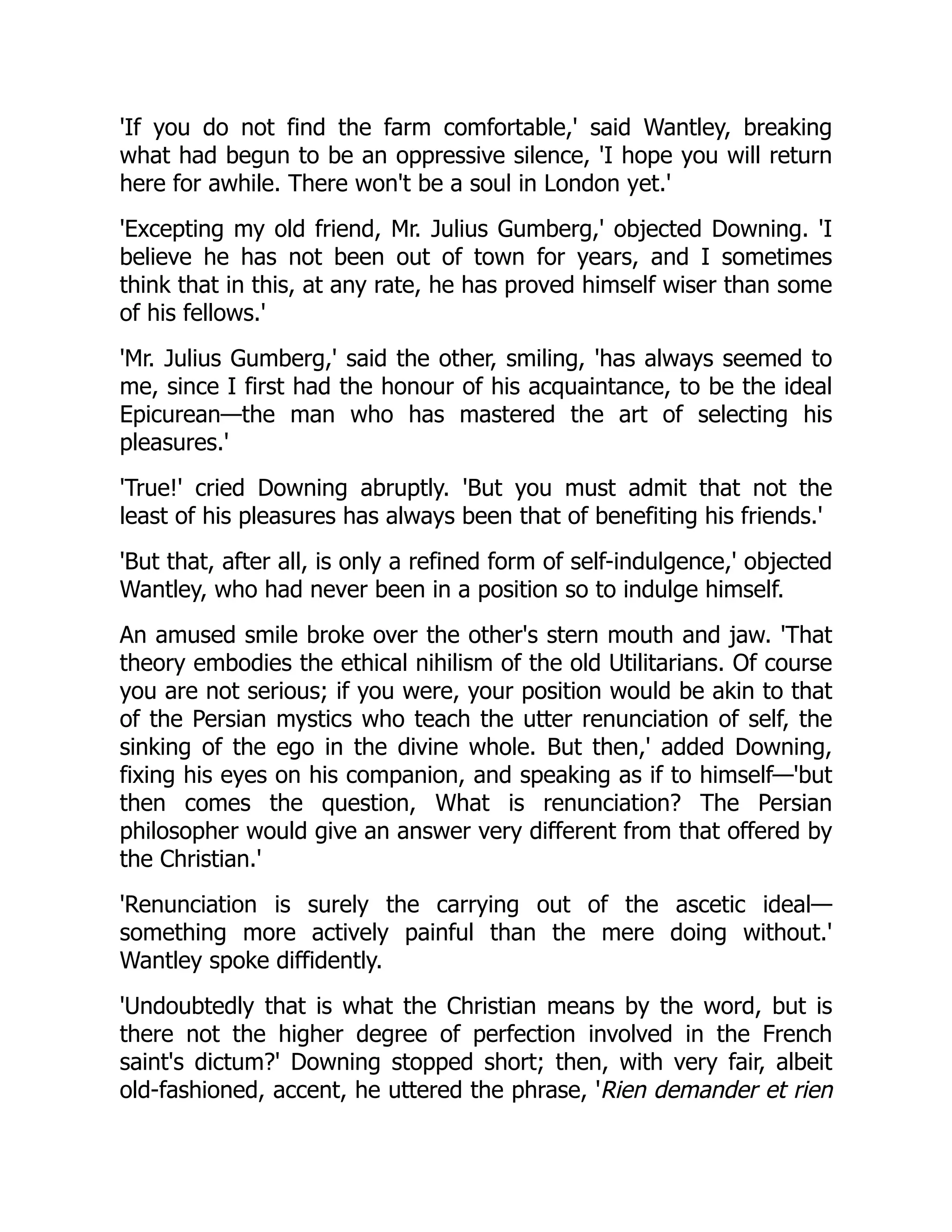 'If you do not find the farm comfortable,' said Wantley, breaking
what had begun to be an oppressive silence, 'I hope you will return
here for awhile. There won't be a soul in London yet.'
'Excepting my old friend, Mr. Julius Gumberg,' objected Downing. 'I
believe he has not been out of town for years, and I sometimes
think that in this, at any rate, he has proved himself wiser than some
of his fellows.'
'Mr. Julius Gumberg,' said the other, smiling, 'has always seemed to
me, since I first had the honour of his acquaintance, to be the ideal
Epicurean—the man who has mastered the art of selecting his
pleasures.'
'True!' cried Downing abruptly. 'But you must admit that not the
least of his pleasures has always been that of benefiting his friends.'
'But that, after all, is only a refined form of self-indulgence,' objected
Wantley, who had never been in a position so to indulge himself.
An amused smile broke over the other's stern mouth and jaw. 'That
theory embodies the ethical nihilism of the old Utilitarians. Of course
you are not serious; if you were, your position would be akin to that
of the Persian mystics who teach the utter renunciation of self, the
sinking of the ego in the divine whole. But then,' added Downing,
fixing his eyes on his companion, and speaking as if to himself—'but
then comes the question, What is renunciation? The Persian
philosopher would give an answer very different from that offered by
the Christian.'
'Renunciation is surely the carrying out of the ascetic ideal—
something more actively painful than the mere doing without.'
Wantley spoke diffidently.
'Undoubtedly that is what the Christian means by the word, but is
there not the higher degree of perfection involved in the French
saint's dictum?' Downing stopped short; then, with very fair, albeit
old-fashioned, accent, he uttered the phrase, 'Rien demander et rien
 