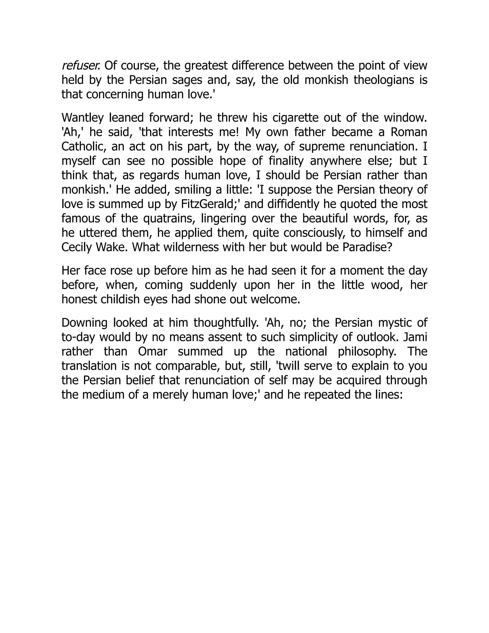 refuser. Of course, the greatest difference between the point of view
held by the Persian sages and, say, the old monkish theologians is
that concerning human love.'
Wantley leaned forward; he threw his cigarette out of the window.
'Ah,' he said, 'that interests me! My own father became a Roman
Catholic, an act on his part, by the way, of supreme renunciation. I
myself can see no possible hope of finality anywhere else; but I
think that, as regards human love, I should be Persian rather than
monkish.' He added, smiling a little: 'I suppose the Persian theory of
love is summed up by FitzGerald;' and diffidently he quoted the most
famous of the quatrains, lingering over the beautiful words, for, as
he uttered them, he applied them, quite consciously, to himself and
Cecily Wake. What wilderness with her but would be Paradise?
Her face rose up before him as he had seen it for a moment the day
before, when, coming suddenly upon her in the little wood, her
honest childish eyes had shone out welcome.
Downing looked at him thoughtfully. 'Ah, no; the Persian mystic of
to-day would by no means assent to such simplicity of outlook. Jami
rather than Omar summed up the national philosophy. The
translation is not comparable, but, still, 'twill serve to explain to you
the Persian belief that renunciation of self may be acquired through
the medium of a merely human love;' and he repeated the lines:
 