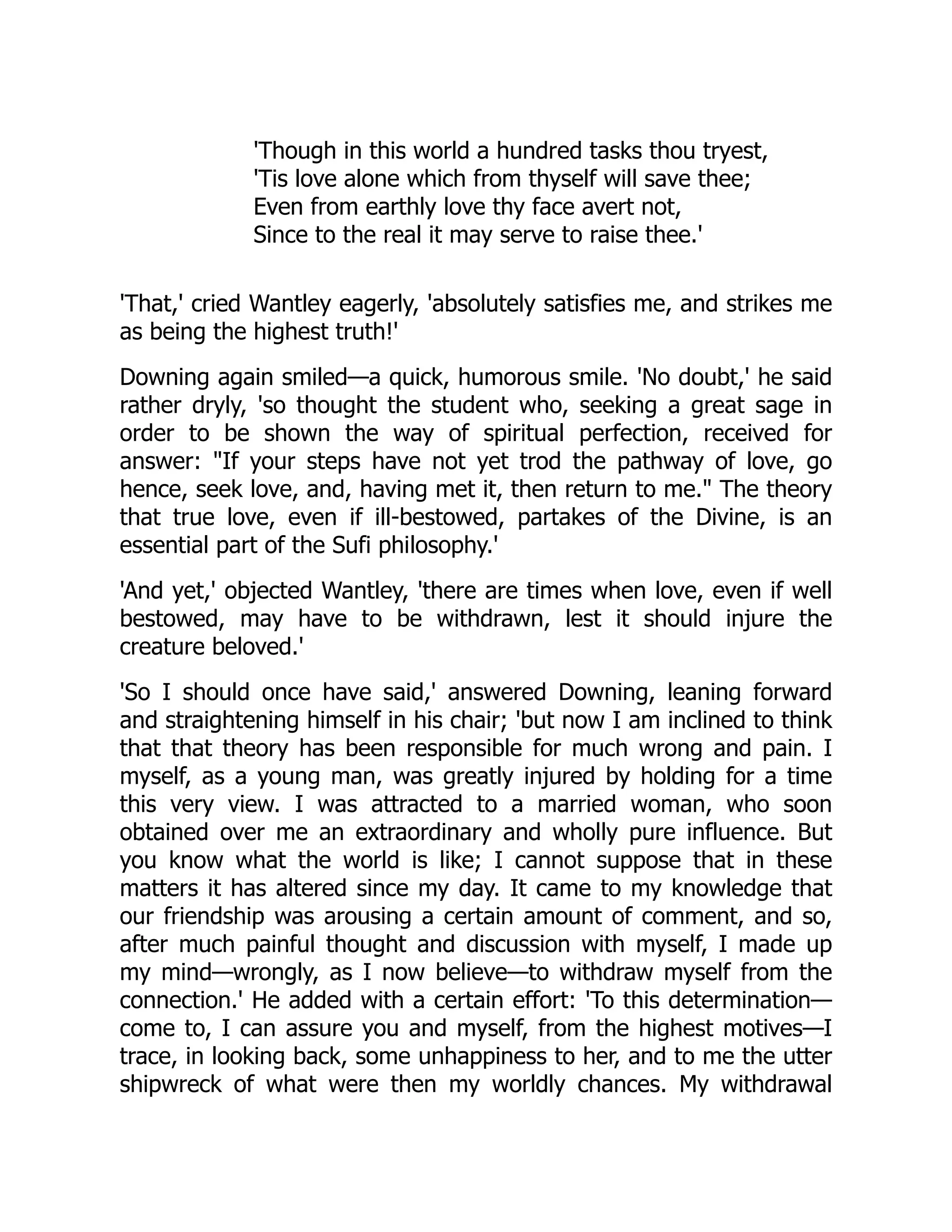 'Though in this world a hundred tasks thou tryest,
'Tis love alone which from thyself will save thee;
Even from earthly love thy face avert not,
Since to the real it may serve to raise thee.'
'That,' cried Wantley eagerly, 'absolutely satisfies me, and strikes me
as being the highest truth!'
Downing again smiled—a quick, humorous smile. 'No doubt,' he said
rather dryly, 'so thought the student who, seeking a great sage in
order to be shown the way of spiritual perfection, received for
answer: "If your steps have not yet trod the pathway of love, go
hence, seek love, and, having met it, then return to me." The theory
that true love, even if ill-bestowed, partakes of the Divine, is an
essential part of the Sufi philosophy.'
'And yet,' objected Wantley, 'there are times when love, even if well
bestowed, may have to be withdrawn, lest it should injure the
creature beloved.'
'So I should once have said,' answered Downing, leaning forward
and straightening himself in his chair; 'but now I am inclined to think
that that theory has been responsible for much wrong and pain. I
myself, as a young man, was greatly injured by holding for a time
this very view. I was attracted to a married woman, who soon
obtained over me an extraordinary and wholly pure influence. But
you know what the world is like; I cannot suppose that in these
matters it has altered since my day. It came to my knowledge that
our friendship was arousing a certain amount of comment, and so,
after much painful thought and discussion with myself, I made up
my mind—wrongly, as I now believe—to withdraw myself from the
connection.' He added with a certain effort: 'To this determination—
come to, I can assure you and myself, from the highest motives—I
trace, in looking back, some unhappiness to her, and to me the utter
shipwreck of what were then my worldly chances. My withdrawal
 