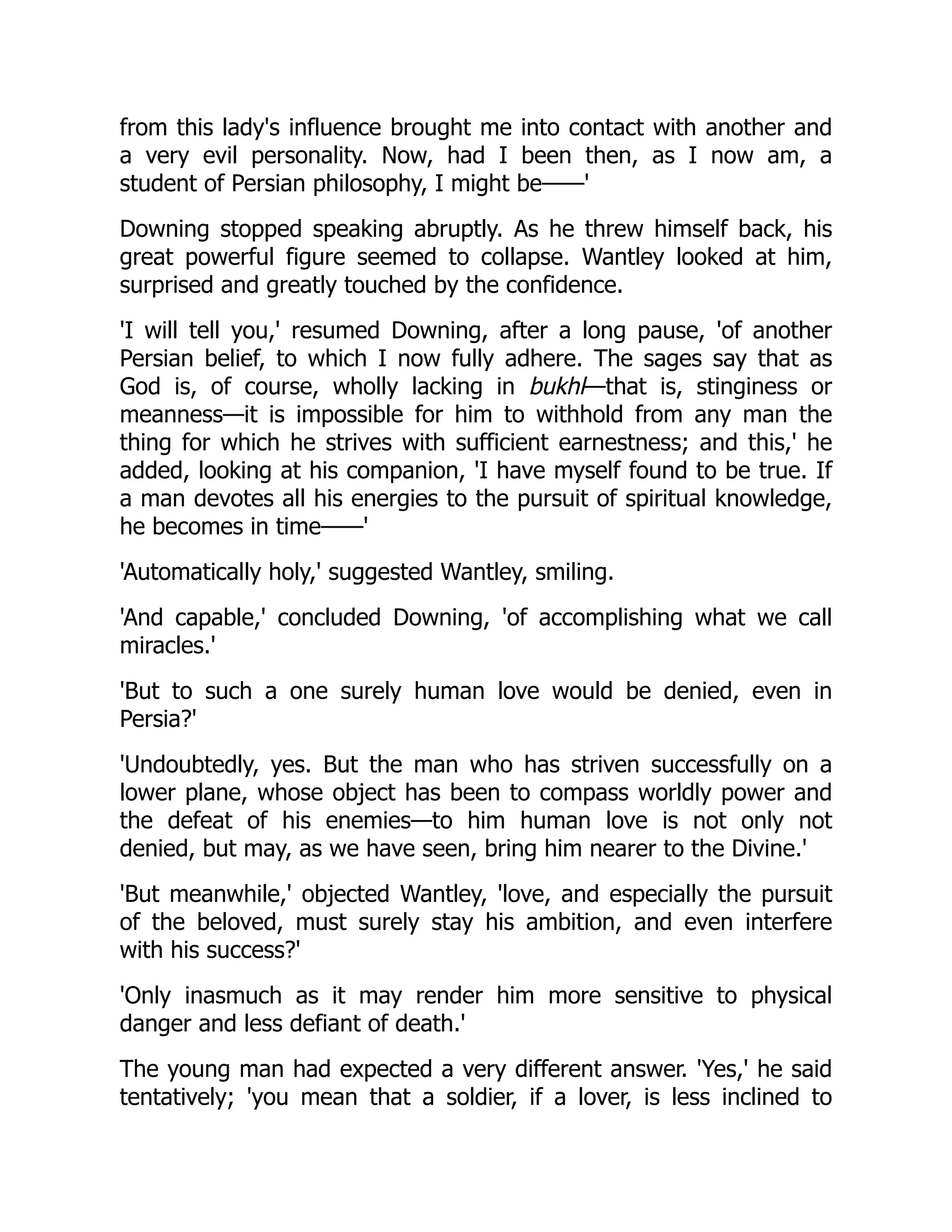 from this lady's influence brought me into contact with another and
a very evil personality. Now, had I been then, as I now am, a
student of Persian philosophy, I might be——'
Downing stopped speaking abruptly. As he threw himself back, his
great powerful figure seemed to collapse. Wantley looked at him,
surprised and greatly touched by the confidence.
'I will tell you,' resumed Downing, after a long pause, 'of another
Persian belief, to which I now fully adhere. The sages say that as
God is, of course, wholly lacking in bukhl—that is, stinginess or
meanness—it is impossible for him to withhold from any man the
thing for which he strives with sufficient earnestness; and this,' he
added, looking at his companion, 'I have myself found to be true. If
a man devotes all his energies to the pursuit of spiritual knowledge,
he becomes in time——'
'Automatically holy,' suggested Wantley, smiling.
'And capable,' concluded Downing, 'of accomplishing what we call
miracles.'
'But to such a one surely human love would be denied, even in
Persia?'
'Undoubtedly, yes. But the man who has striven successfully on a
lower plane, whose object has been to compass worldly power and
the defeat of his enemies—to him human love is not only not
denied, but may, as we have seen, bring him nearer to the Divine.'
'But meanwhile,' objected Wantley, 'love, and especially the pursuit
of the beloved, must surely stay his ambition, and even interfere
with his success?'
'Only inasmuch as it may render him more sensitive to physical
danger and less defiant of death.'
The young man had expected a very different answer. 'Yes,' he said
tentatively; 'you mean that a soldier, if a lover, is less inclined to
 