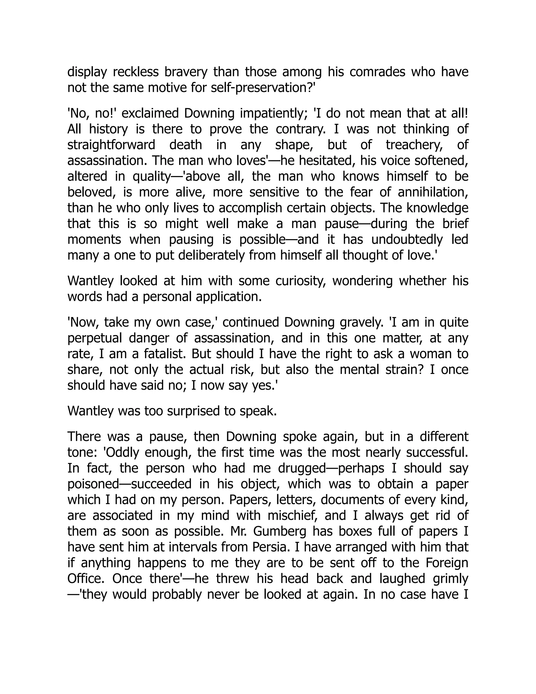 display reckless bravery than those among his comrades who have
not the same motive for self-preservation?'
'No, no!' exclaimed Downing impatiently; 'I do not mean that at all!
All history is there to prove the contrary. I was not thinking of
straightforward death in any shape, but of treachery, of
assassination. The man who loves'—he hesitated, his voice softened,
altered in quality—'above all, the man who knows himself to be
beloved, is more alive, more sensitive to the fear of annihilation,
than he who only lives to accomplish certain objects. The knowledge
that this is so might well make a man pause—during the brief
moments when pausing is possible—and it has undoubtedly led
many a one to put deliberately from himself all thought of love.'
Wantley looked at him with some curiosity, wondering whether his
words had a personal application.
'Now, take my own case,' continued Downing gravely. 'I am in quite
perpetual danger of assassination, and in this one matter, at any
rate, I am a fatalist. But should I have the right to ask a woman to
share, not only the actual risk, but also the mental strain? I once
should have said no; I now say yes.'
Wantley was too surprised to speak.
There was a pause, then Downing spoke again, but in a different
tone: 'Oddly enough, the first time was the most nearly successful.
In fact, the person who had me drugged—perhaps I should say
poisoned—succeeded in his object, which was to obtain a paper
which I had on my person. Papers, letters, documents of every kind,
are associated in my mind with mischief, and I always get rid of
them as soon as possible. Mr. Gumberg has boxes full of papers I
have sent him at intervals from Persia. I have arranged with him that
if anything happens to me they are to be sent off to the Foreign
Office. Once there'—he threw his head back and laughed grimly
—'they would probably never be looked at again. In no case have I
 