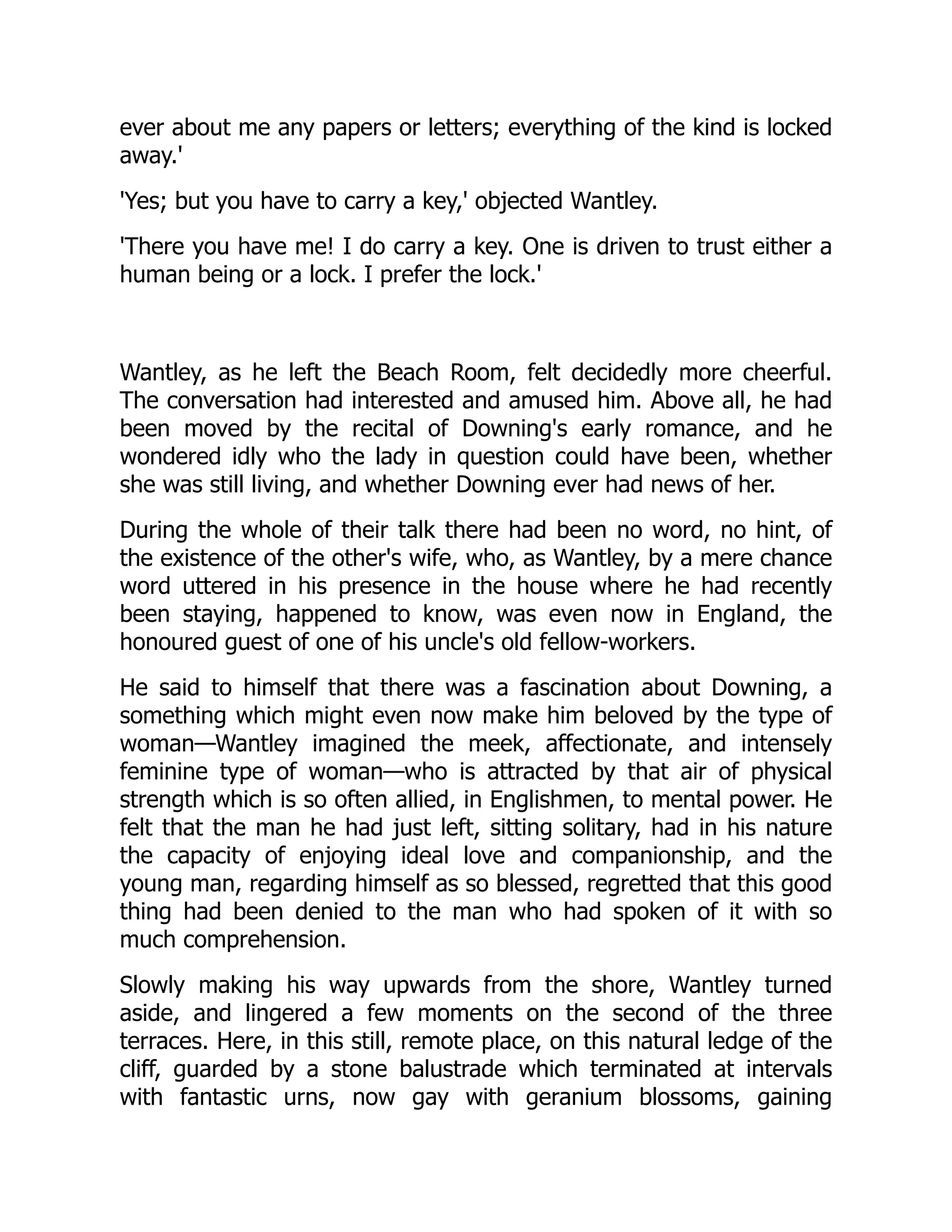 ever about me any papers or letters; everything of the kind is locked
away.'
'Yes; but you have to carry a key,' objected Wantley.
'There you have me! I do carry a key. One is driven to trust either a
human being or a lock. I prefer the lock.'
Wantley, as he left the Beach Room, felt decidedly more cheerful.
The conversation had interested and amused him. Above all, he had
been moved by the recital of Downing's early romance, and he
wondered idly who the lady in question could have been, whether
she was still living, and whether Downing ever had news of her.
During the whole of their talk there had been no word, no hint, of
the existence of the other's wife, who, as Wantley, by a mere chance
word uttered in his presence in the house where he had recently
been staying, happened to know, was even now in England, the
honoured guest of one of his uncle's old fellow-workers.
He said to himself that there was a fascination about Downing, a
something which might even now make him beloved by the type of
woman—Wantley imagined the meek, affectionate, and intensely
feminine type of woman—who is attracted by that air of physical
strength which is so often allied, in Englishmen, to mental power. He
felt that the man he had just left, sitting solitary, had in his nature
the capacity of enjoying ideal love and companionship, and the
young man, regarding himself as so blessed, regretted that this good
thing had been denied to the man who had spoken of it with so
much comprehension.
Slowly making his way upwards from the shore, Wantley turned
aside, and lingered a few moments on the second of the three
terraces. Here, in this still, remote place, on this natural ledge of the
cliff, guarded by a stone balustrade which terminated at intervals
with fantastic urns, now gay with geranium blossoms, gaining
 