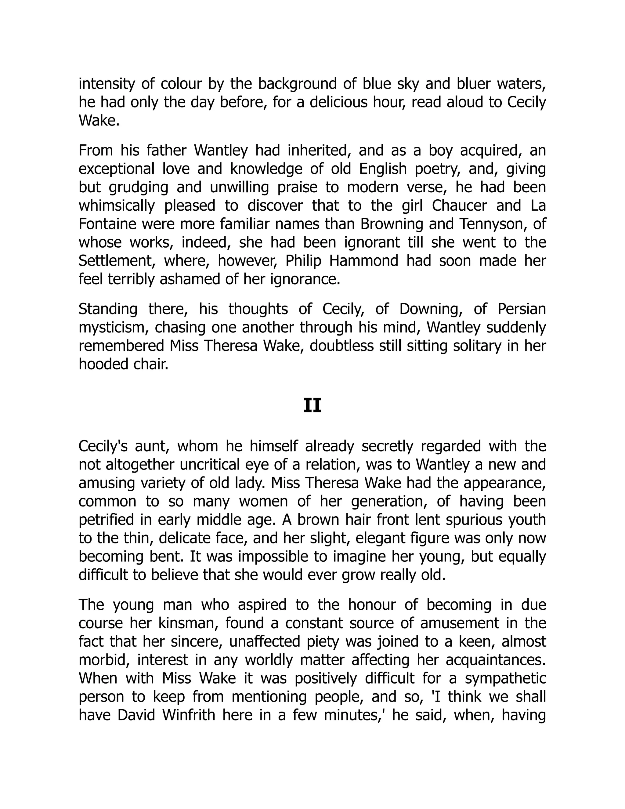 intensity of colour by the background of blue sky and bluer waters,
he had only the day before, for a delicious hour, read aloud to Cecily
Wake.
From his father Wantley had inherited, and as a boy acquired, an
exceptional love and knowledge of old English poetry, and, giving
but grudging and unwilling praise to modern verse, he had been
whimsically pleased to discover that to the girl Chaucer and La
Fontaine were more familiar names than Browning and Tennyson, of
whose works, indeed, she had been ignorant till she went to the
Settlement, where, however, Philip Hammond had soon made her
feel terribly ashamed of her ignorance.
Standing there, his thoughts of Cecily, of Downing, of Persian
mysticism, chasing one another through his mind, Wantley suddenly
remembered Miss Theresa Wake, doubtless still sitting solitary in her
hooded chair.
II
Cecily's aunt, whom he himself already secretly regarded with the
not altogether uncritical eye of a relation, was to Wantley a new and
amusing variety of old lady. Miss Theresa Wake had the appearance,
common to so many women of her generation, of having been
petrified in early middle age. A brown hair front lent spurious youth
to the thin, delicate face, and her slight, elegant figure was only now
becoming bent. It was impossible to imagine her young, but equally
difficult to believe that she would ever grow really old.
The young man who aspired to the honour of becoming in due
course her kinsman, found a constant source of amusement in the
fact that her sincere, unaffected piety was joined to a keen, almost
morbid, interest in any worldly matter affecting her acquaintances.
When with Miss Wake it was positively difficult for a sympathetic
person to keep from mentioning people, and so, 'I think we shall
have David Winfrith here in a few minutes,' he said, when, having
 