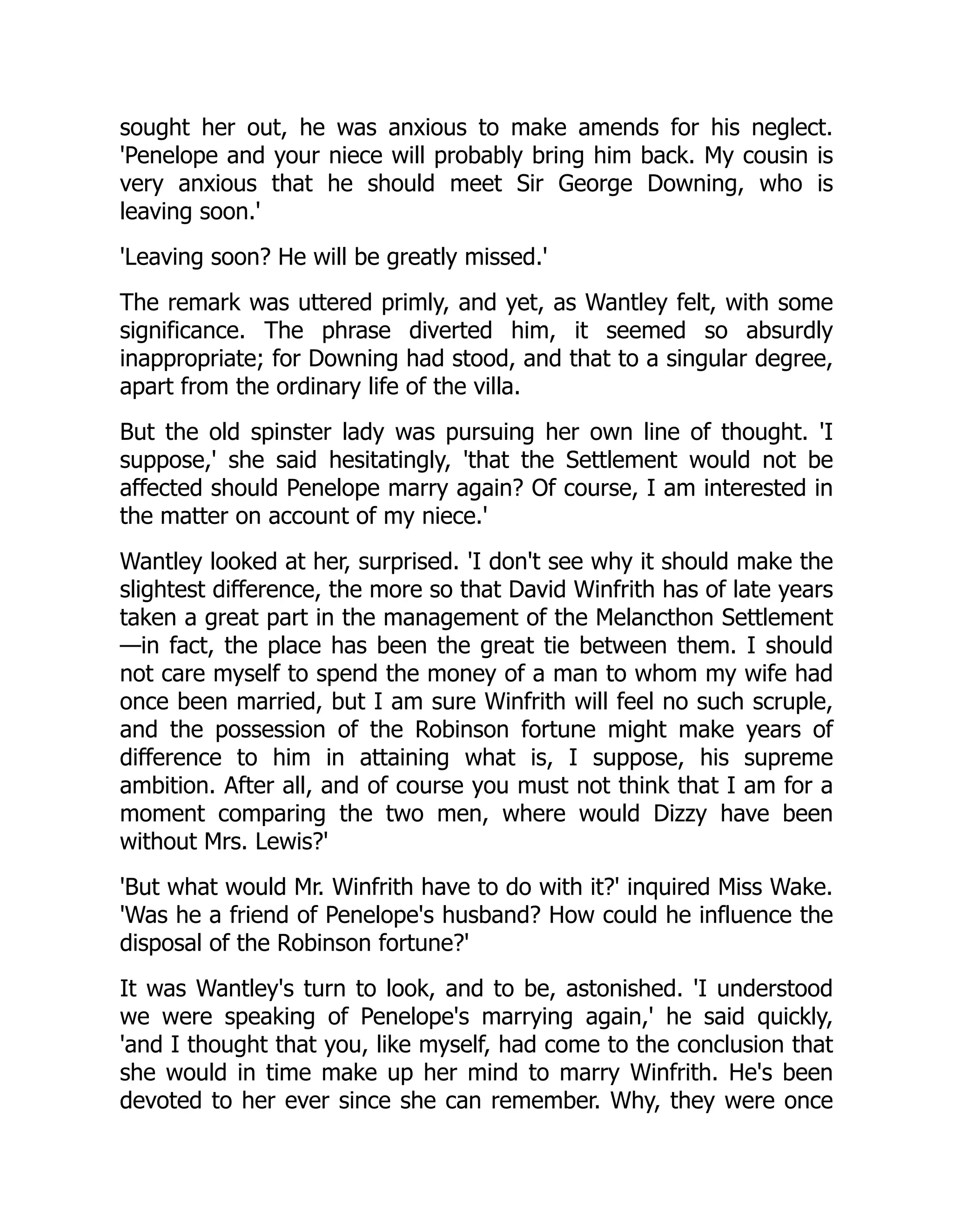 sought her out, he was anxious to make amends for his neglect.
'Penelope and your niece will probably bring him back. My cousin is
very anxious that he should meet Sir George Downing, who is
leaving soon.'
'Leaving soon? He will be greatly missed.'
The remark was uttered primly, and yet, as Wantley felt, with some
significance. The phrase diverted him, it seemed so absurdly
inappropriate; for Downing had stood, and that to a singular degree,
apart from the ordinary life of the villa.
But the old spinster lady was pursuing her own line of thought. 'I
suppose,' she said hesitatingly, 'that the Settlement would not be
affected should Penelope marry again? Of course, I am interested in
the matter on account of my niece.'
Wantley looked at her, surprised. 'I don't see why it should make the
slightest difference, the more so that David Winfrith has of late years
taken a great part in the management of the Melancthon Settlement
—in fact, the place has been the great tie between them. I should
not care myself to spend the money of a man to whom my wife had
once been married, but I am sure Winfrith will feel no such scruple,
and the possession of the Robinson fortune might make years of
difference to him in attaining what is, I suppose, his supreme
ambition. After all, and of course you must not think that I am for a
moment comparing the two men, where would Dizzy have been
without Mrs. Lewis?'
'But what would Mr. Winfrith have to do with it?' inquired Miss Wake.
'Was he a friend of Penelope's husband? How could he influence the
disposal of the Robinson fortune?'
It was Wantley's turn to look, and to be, astonished. 'I understood
we were speaking of Penelope's marrying again,' he said quickly,
'and I thought that you, like myself, had come to the conclusion that
she would in time make up her mind to marry Winfrith. He's been
devoted to her ever since she can remember. Why, they were once
 