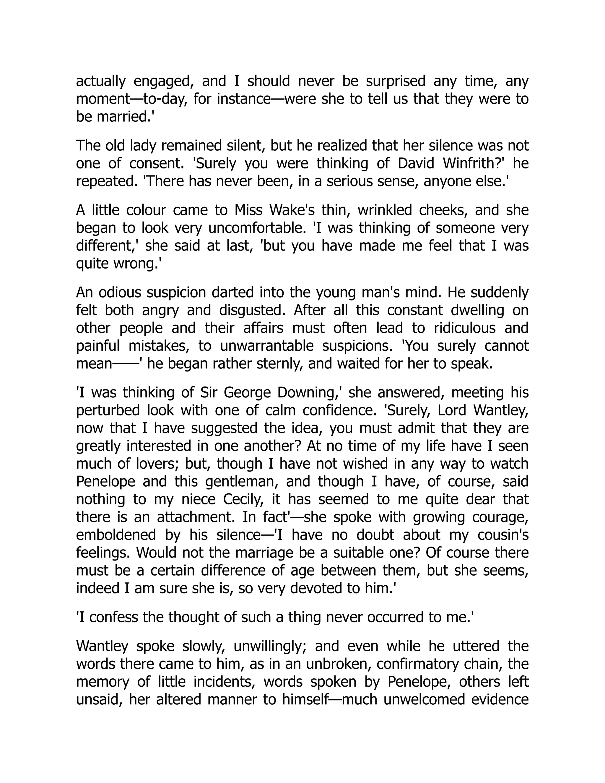 actually engaged, and I should never be surprised any time, any
moment—to-day, for instance—were she to tell us that they were to
be married.'
The old lady remained silent, but he realized that her silence was not
one of consent. 'Surely you were thinking of David Winfrith?' he
repeated. 'There has never been, in a serious sense, anyone else.'
A little colour came to Miss Wake's thin, wrinkled cheeks, and she
began to look very uncomfortable. 'I was thinking of someone very
different,' she said at last, 'but you have made me feel that I was
quite wrong.'
An odious suspicion darted into the young man's mind. He suddenly
felt both angry and disgusted. After all this constant dwelling on
other people and their affairs must often lead to ridiculous and
painful mistakes, to unwarrantable suspicions. 'You surely cannot
mean——' he began rather sternly, and waited for her to speak.
'I was thinking of Sir George Downing,' she answered, meeting his
perturbed look with one of calm confidence. 'Surely, Lord Wantley,
now that I have suggested the idea, you must admit that they are
greatly interested in one another? At no time of my life have I seen
much of lovers; but, though I have not wished in any way to watch
Penelope and this gentleman, and though I have, of course, said
nothing to my niece Cecily, it has seemed to me quite dear that
there is an attachment. In fact'—she spoke with growing courage,
emboldened by his silence—'I have no doubt about my cousin's
feelings. Would not the marriage be a suitable one? Of course there
must be a certain difference of age between them, but she seems,
indeed I am sure she is, so very devoted to him.'
'I confess the thought of such a thing never occurred to me.'
Wantley spoke slowly, unwillingly; and even while he uttered the
words there came to him, as in an unbroken, confirmatory chain, the
memory of little incidents, words spoken by Penelope, others left
unsaid, her altered manner to himself—much unwelcomed evidence
 