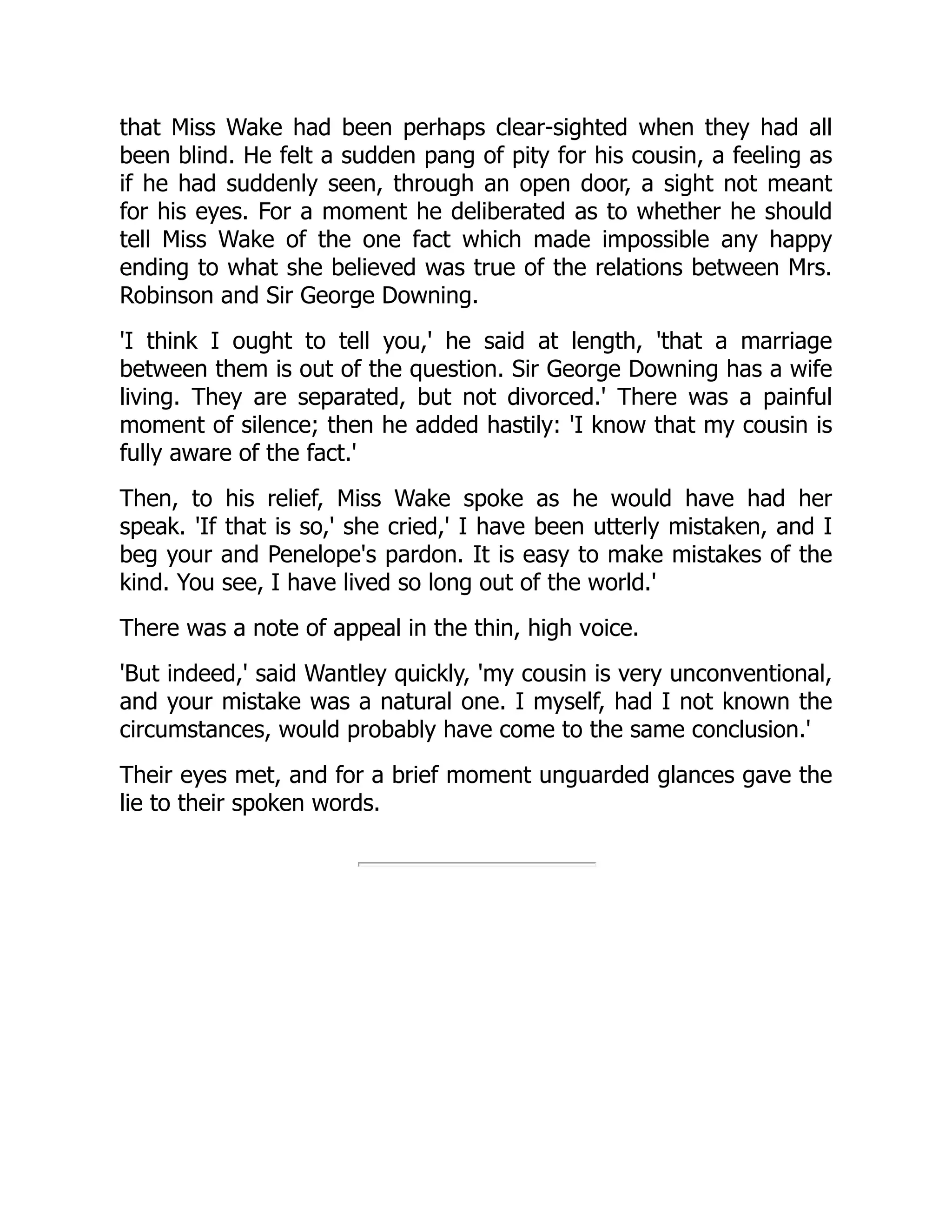 that Miss Wake had been perhaps clear-sighted when they had all
been blind. He felt a sudden pang of pity for his cousin, a feeling as
if he had suddenly seen, through an open door, a sight not meant
for his eyes. For a moment he deliberated as to whether he should
tell Miss Wake of the one fact which made impossible any happy
ending to what she believed was true of the relations between Mrs.
Robinson and Sir George Downing.
'I think I ought to tell you,' he said at length, 'that a marriage
between them is out of the question. Sir George Downing has a wife
living. They are separated, but not divorced.' There was a painful
moment of silence; then he added hastily: 'I know that my cousin is
fully aware of the fact.'
Then, to his relief, Miss Wake spoke as he would have had her
speak. 'If that is so,' she cried,' I have been utterly mistaken, and I
beg your and Penelope's pardon. It is easy to make mistakes of the
kind. You see, I have lived so long out of the world.'
There was a note of appeal in the thin, high voice.
'But indeed,' said Wantley quickly, 'my cousin is very unconventional,
and your mistake was a natural one. I myself, had I not known the
circumstances, would probably have come to the same conclusion.'
Their eyes met, and for a brief moment unguarded glances gave the
lie to their spoken words.
 