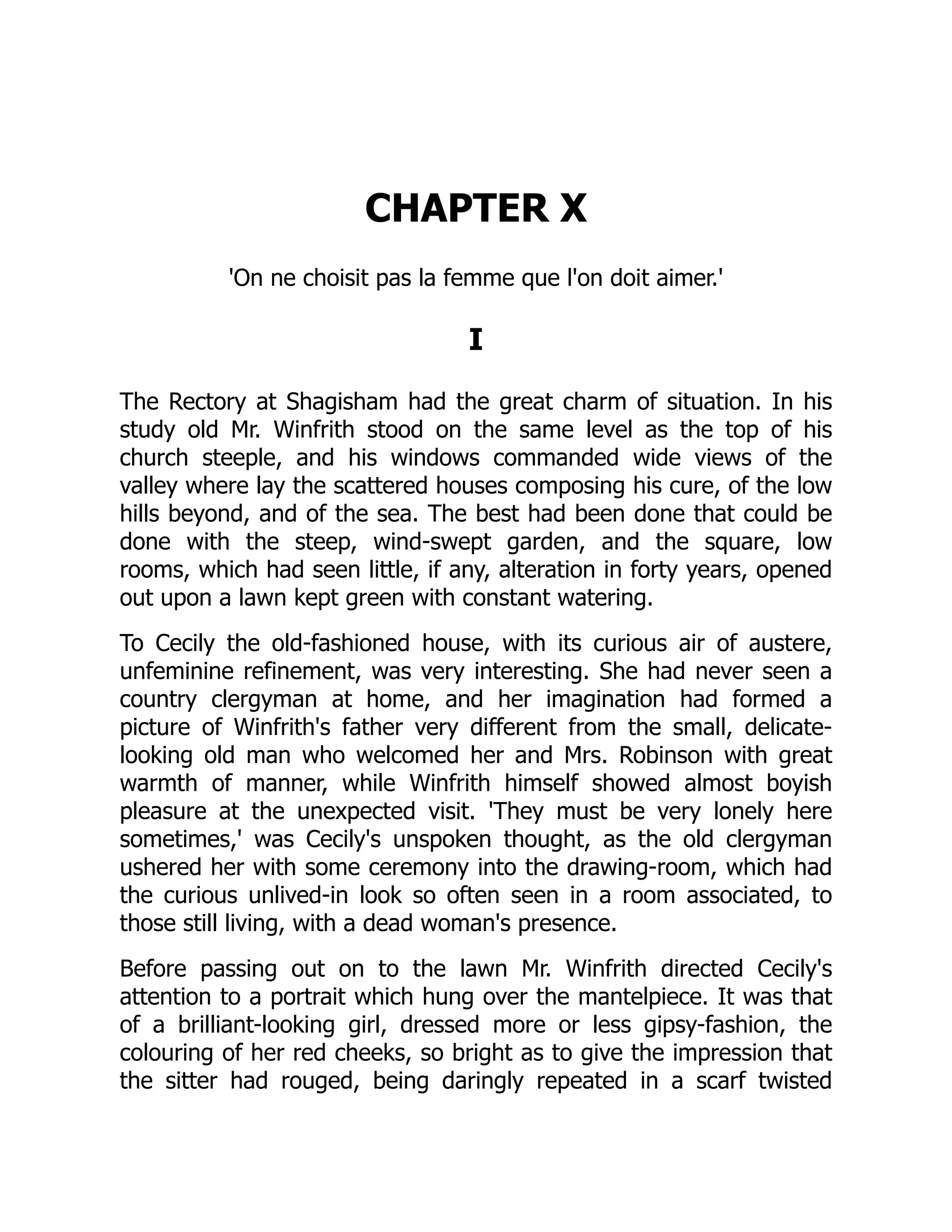 CHAPTER X
'On ne choisit pas la femme que l'on doit aimer.'
I
The Rectory at Shagisham had the great charm of situation. In his
study old Mr. Winfrith stood on the same level as the top of his
church steeple, and his windows commanded wide views of the
valley where lay the scattered houses composing his cure, of the low
hills beyond, and of the sea. The best had been done that could be
done with the steep, wind-swept garden, and the square, low
rooms, which had seen little, if any, alteration in forty years, opened
out upon a lawn kept green with constant watering.
To Cecily the old-fashioned house, with its curious air of austere,
unfeminine refinement, was very interesting. She had never seen a
country clergyman at home, and her imagination had formed a
picture of Winfrith's father very different from the small, delicate-
looking old man who welcomed her and Mrs. Robinson with great
warmth of manner, while Winfrith himself showed almost boyish
pleasure at the unexpected visit. 'They must be very lonely here
sometimes,' was Cecily's unspoken thought, as the old clergyman
ushered her with some ceremony into the drawing-room, which had
the curious unlived-in look so often seen in a room associated, to
those still living, with a dead woman's presence.
Before passing out on to the lawn Mr. Winfrith directed Cecily's
attention to a portrait which hung over the mantelpiece. It was that
of a brilliant-looking girl, dressed more or less gipsy-fashion, the
colouring of her red cheeks, so bright as to give the impression that
the sitter had rouged, being daringly repeated in a scarf twisted
 