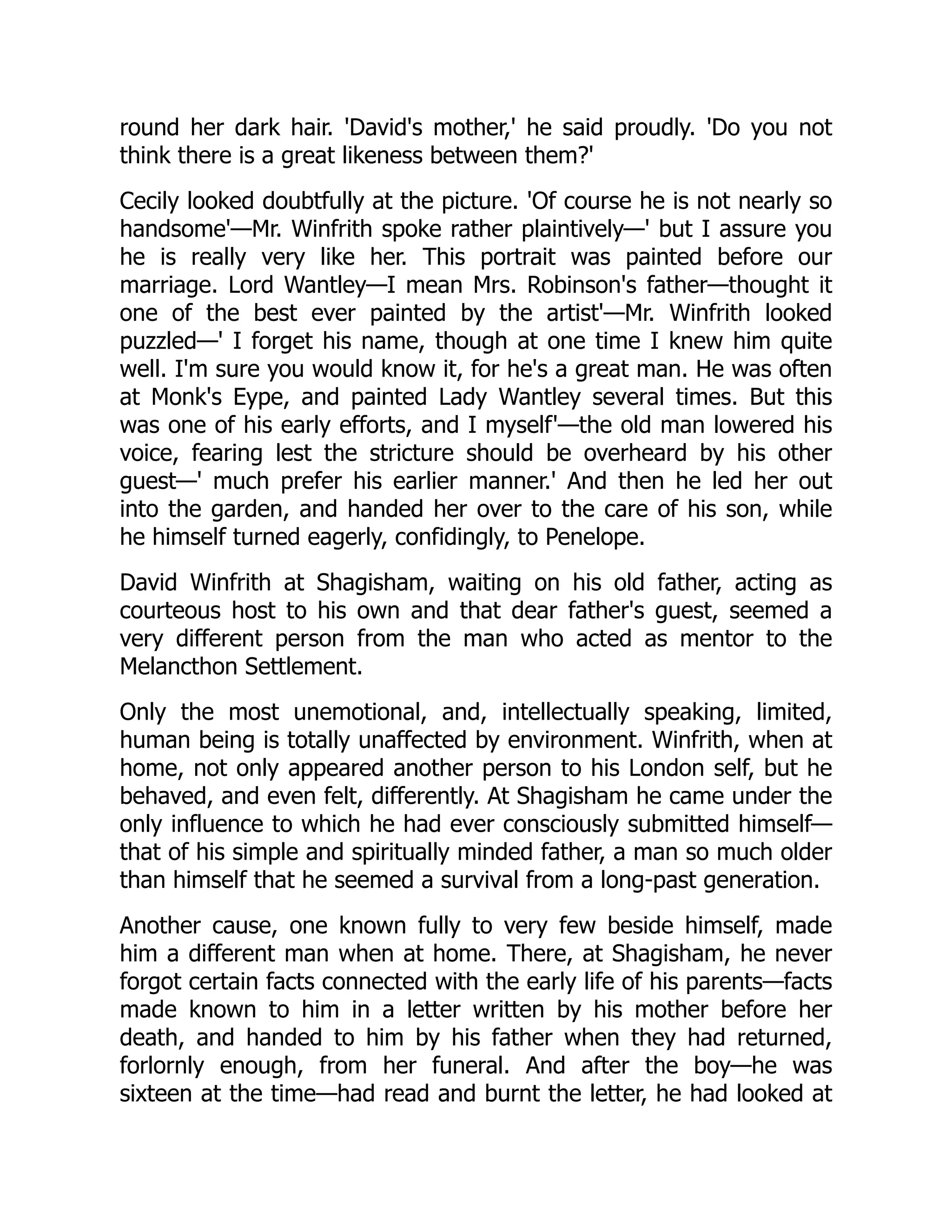 round her dark hair. 'David's mother,' he said proudly. 'Do you not
think there is a great likeness between them?'
Cecily looked doubtfully at the picture. 'Of course he is not nearly so
handsome'—Mr. Winfrith spoke rather plaintively—' but I assure you
he is really very like her. This portrait was painted before our
marriage. Lord Wantley—I mean Mrs. Robinson's father—thought it
one of the best ever painted by the artist'—Mr. Winfrith looked
puzzled—' I forget his name, though at one time I knew him quite
well. I'm sure you would know it, for he's a great man. He was often
at Monk's Eype, and painted Lady Wantley several times. But this
was one of his early efforts, and I myself'—the old man lowered his
voice, fearing lest the stricture should be overheard by his other
guest—' much prefer his earlier manner.' And then he led her out
into the garden, and handed her over to the care of his son, while
he himself turned eagerly, confidingly, to Penelope.
David Winfrith at Shagisham, waiting on his old father, acting as
courteous host to his own and that dear father's guest, seemed a
very different person from the man who acted as mentor to the
Melancthon Settlement.
Only the most unemotional, and, intellectually speaking, limited,
human being is totally unaffected by environment. Winfrith, when at
home, not only appeared another person to his London self, but he
behaved, and even felt, differently. At Shagisham he came under the
only influence to which he had ever consciously submitted himself—
that of his simple and spiritually minded father, a man so much older
than himself that he seemed a survival from a long-past generation.
Another cause, one known fully to very few beside himself, made
him a different man when at home. There, at Shagisham, he never
forgot certain facts connected with the early life of his parents—facts
made known to him in a letter written by his mother before her
death, and handed to him by his father when they had returned,
forlornly enough, from her funeral. And after the boy—he was
sixteen at the time—had read and burnt the letter, he had looked at
 