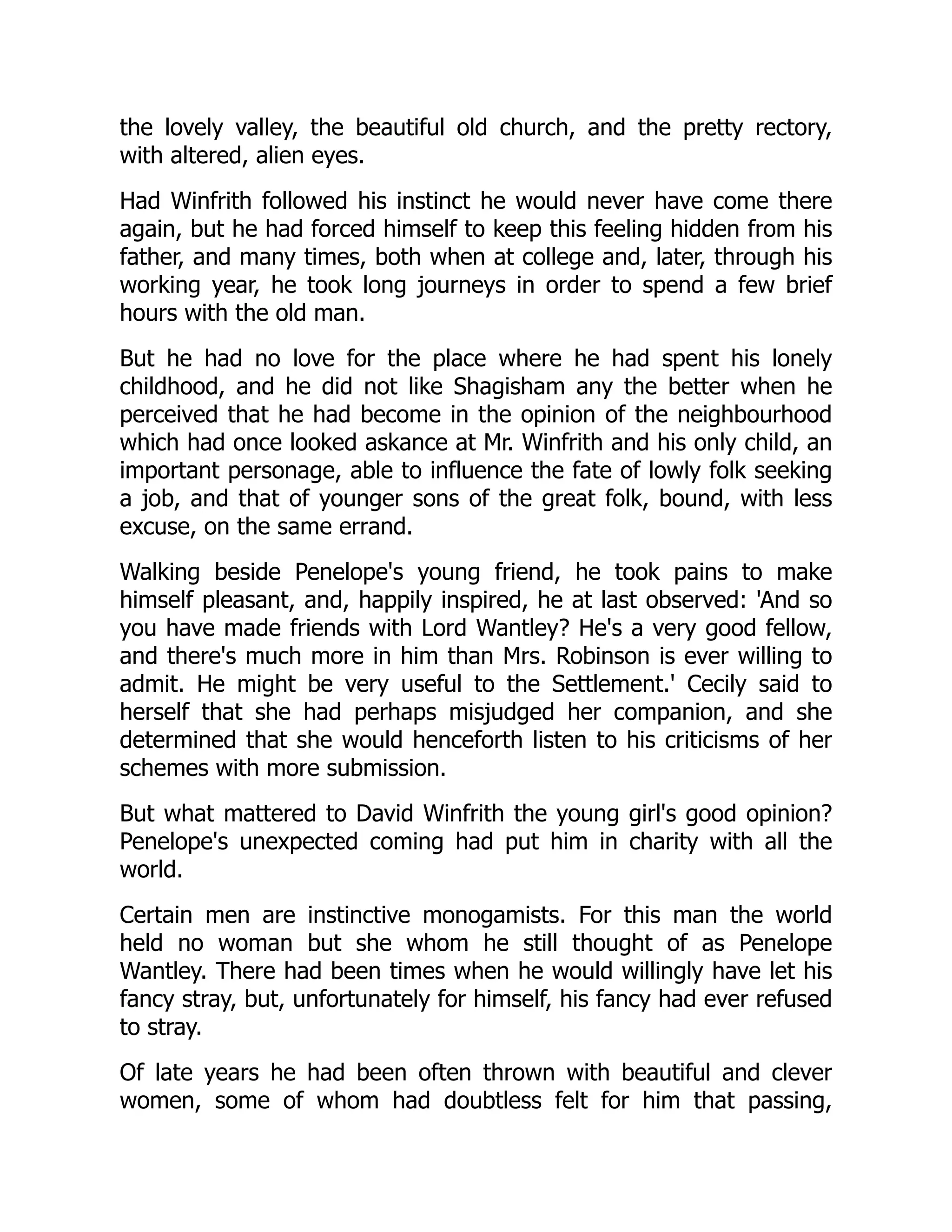 the lovely valley, the beautiful old church, and the pretty rectory,
with altered, alien eyes.
Had Winfrith followed his instinct he would never have come there
again, but he had forced himself to keep this feeling hidden from his
father, and many times, both when at college and, later, through his
working year, he took long journeys in order to spend a few brief
hours with the old man.
But he had no love for the place where he had spent his lonely
childhood, and he did not like Shagisham any the better when he
perceived that he had become in the opinion of the neighbourhood
which had once looked askance at Mr. Winfrith and his only child, an
important personage, able to influence the fate of lowly folk seeking
a job, and that of younger sons of the great folk, bound, with less
excuse, on the same errand.
Walking beside Penelope's young friend, he took pains to make
himself pleasant, and, happily inspired, he at last observed: 'And so
you have made friends with Lord Wantley? He's a very good fellow,
and there's much more in him than Mrs. Robinson is ever willing to
admit. He might be very useful to the Settlement.' Cecily said to
herself that she had perhaps misjudged her companion, and she
determined that she would henceforth listen to his criticisms of her
schemes with more submission.
But what mattered to David Winfrith the young girl's good opinion?
Penelope's unexpected coming had put him in charity with all the
world.
Certain men are instinctive monogamists. For this man the world
held no woman but she whom he still thought of as Penelope
Wantley. There had been times when he would willingly have let his
fancy stray, but, unfortunately for himself, his fancy had ever refused
to stray.
Of late years he had been often thrown with beautiful and clever
women, some of whom had doubtless felt for him that passing,
 