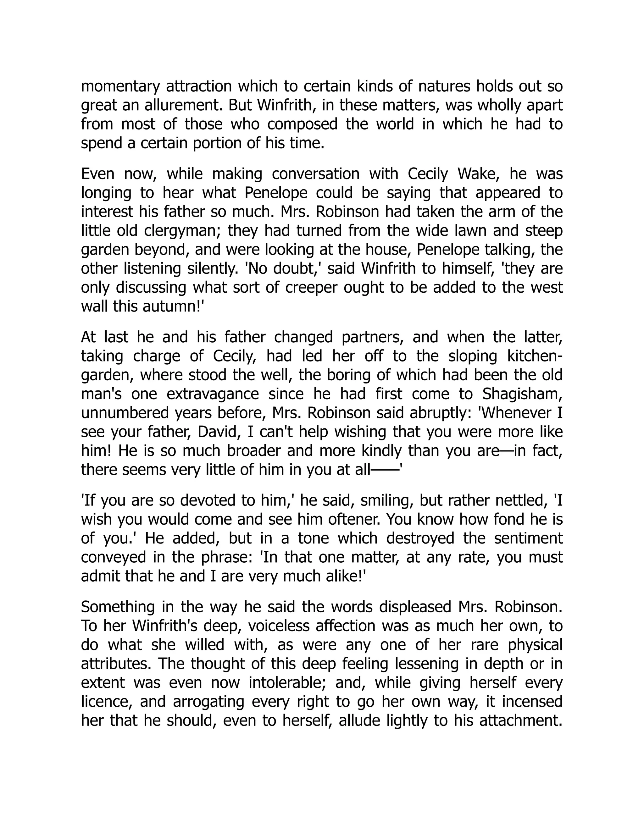 momentary attraction which to certain kinds of natures holds out so
great an allurement. But Winfrith, in these matters, was wholly apart
from most of those who composed the world in which he had to
spend a certain portion of his time.
Even now, while making conversation with Cecily Wake, he was
longing to hear what Penelope could be saying that appeared to
interest his father so much. Mrs. Robinson had taken the arm of the
little old clergyman; they had turned from the wide lawn and steep
garden beyond, and were looking at the house, Penelope talking, the
other listening silently. 'No doubt,' said Winfrith to himself, 'they are
only discussing what sort of creeper ought to be added to the west
wall this autumn!'
At last he and his father changed partners, and when the latter,
taking charge of Cecily, had led her off to the sloping kitchen-
garden, where stood the well, the boring of which had been the old
man's one extravagance since he had first come to Shagisham,
unnumbered years before, Mrs. Robinson said abruptly: 'Whenever I
see your father, David, I can't help wishing that you were more like
him! He is so much broader and more kindly than you are—in fact,
there seems very little of him in you at all——'
'If you are so devoted to him,' he said, smiling, but rather nettled, 'I
wish you would come and see him oftener. You know how fond he is
of you.' He added, but in a tone which destroyed the sentiment
conveyed in the phrase: 'In that one matter, at any rate, you must
admit that he and I are very much alike!'
Something in the way he said the words displeased Mrs. Robinson.
To her Winfrith's deep, voiceless affection was as much her own, to
do what she willed with, as were any one of her rare physical
attributes. The thought of this deep feeling lessening in depth or in
extent was even now intolerable; and, while giving herself every
licence, and arrogating every right to go her own way, it incensed
her that he should, even to herself, allude lightly to his attachment.
 