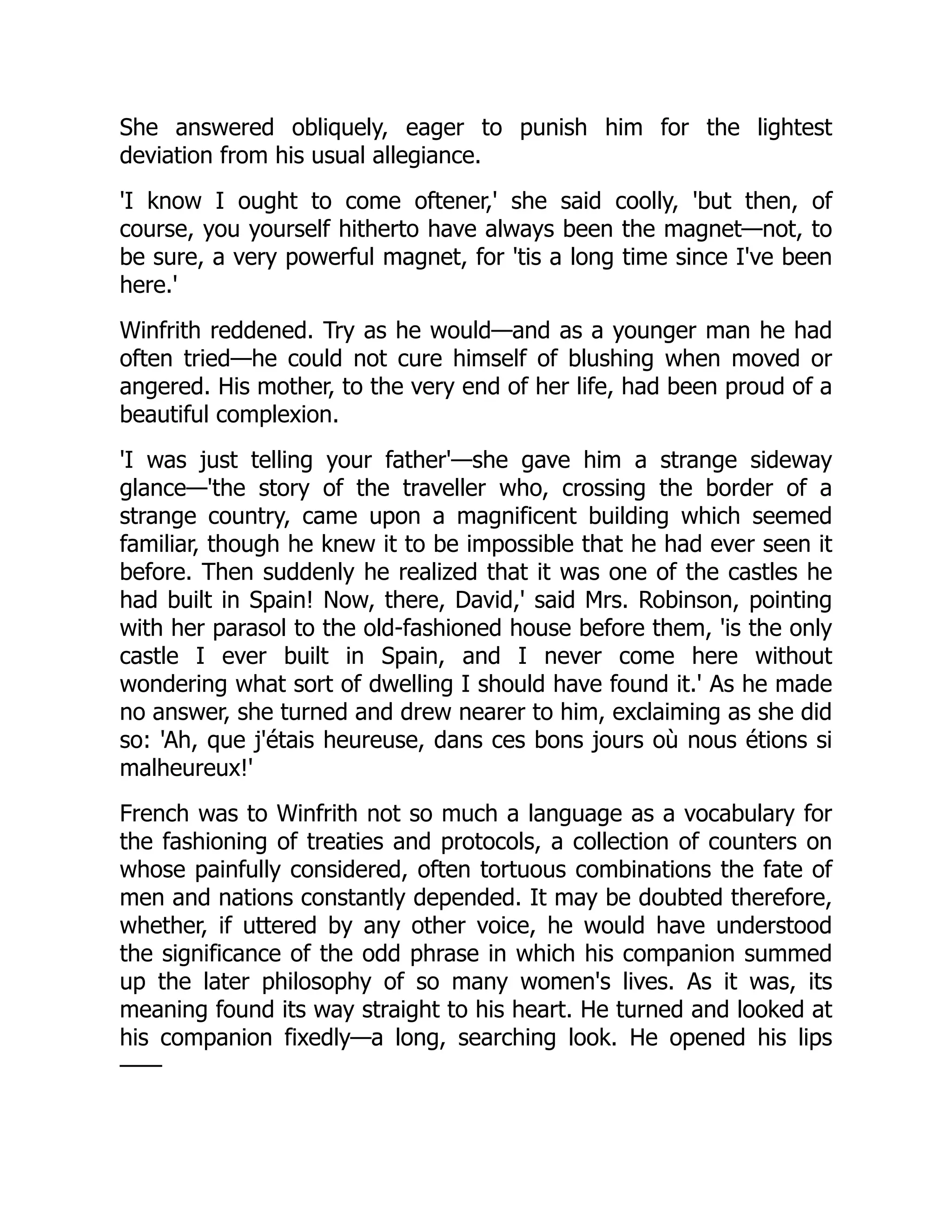 She answered obliquely, eager to punish him for the lightest
deviation from his usual allegiance.
'I know I ought to come oftener,' she said coolly, 'but then, of
course, you yourself hitherto have always been the magnet—not, to
be sure, a very powerful magnet, for 'tis a long time since I've been
here.'
Winfrith reddened. Try as he would—and as a younger man he had
often tried—he could not cure himself of blushing when moved or
angered. His mother, to the very end of her life, had been proud of a
beautiful complexion.
'I was just telling your father'—she gave him a strange sideway
glance—'the story of the traveller who, crossing the border of a
strange country, came upon a magnificent building which seemed
familiar, though he knew it to be impossible that he had ever seen it
before. Then suddenly he realized that it was one of the castles he
had built in Spain! Now, there, David,' said Mrs. Robinson, pointing
with her parasol to the old-fashioned house before them, 'is the only
castle I ever built in Spain, and I never come here without
wondering what sort of dwelling I should have found it.' As he made
no answer, she turned and drew nearer to him, exclaiming as she did
so: 'Ah, que j'étais heureuse, dans ces bons jours où nous étions si
malheureux!'
French was to Winfrith not so much a language as a vocabulary for
the fashioning of treaties and protocols, a collection of counters on
whose painfully considered, often tortuous combinations the fate of
men and nations constantly depended. It may be doubted therefore,
whether, if uttered by any other voice, he would have understood
the significance of the odd phrase in which his companion summed
up the later philosophy of so many women's lives. As it was, its
meaning found its way straight to his heart. He turned and looked at
his companion fixedly—a long, searching look. He opened his lips
——
 