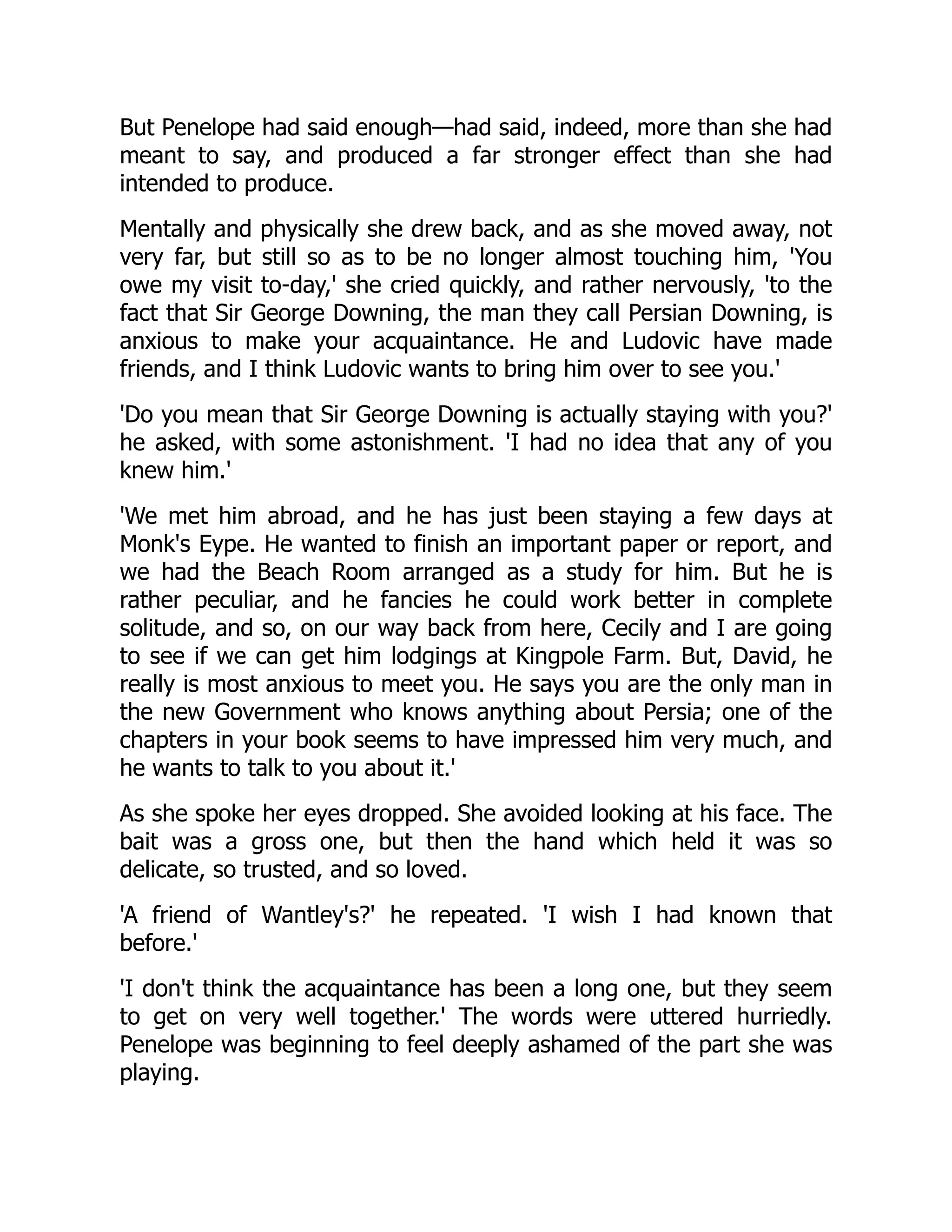 But Penelope had said enough—had said, indeed, more than she had
meant to say, and produced a far stronger effect than she had
intended to produce.
Mentally and physically she drew back, and as she moved away, not
very far, but still so as to be no longer almost touching him, 'You
owe my visit to-day,' she cried quickly, and rather nervously, 'to the
fact that Sir George Downing, the man they call Persian Downing, is
anxious to make your acquaintance. He and Ludovic have made
friends, and I think Ludovic wants to bring him over to see you.'
'Do you mean that Sir George Downing is actually staying with you?'
he asked, with some astonishment. 'I had no idea that any of you
knew him.'
'We met him abroad, and he has just been staying a few days at
Monk's Eype. He wanted to finish an important paper or report, and
we had the Beach Room arranged as a study for him. But he is
rather peculiar, and he fancies he could work better in complete
solitude, and so, on our way back from here, Cecily and I are going
to see if we can get him lodgings at Kingpole Farm. But, David, he
really is most anxious to meet you. He says you are the only man in
the new Government who knows anything about Persia; one of the
chapters in your book seems to have impressed him very much, and
he wants to talk to you about it.'
As she spoke her eyes dropped. She avoided looking at his face. The
bait was a gross one, but then the hand which held it was so
delicate, so trusted, and so loved.
'A friend of Wantley's?' he repeated. 'I wish I had known that
before.'
'I don't think the acquaintance has been a long one, but they seem
to get on very well together.' The words were uttered hurriedly.
Penelope was beginning to feel deeply ashamed of the part she was
playing.
 
