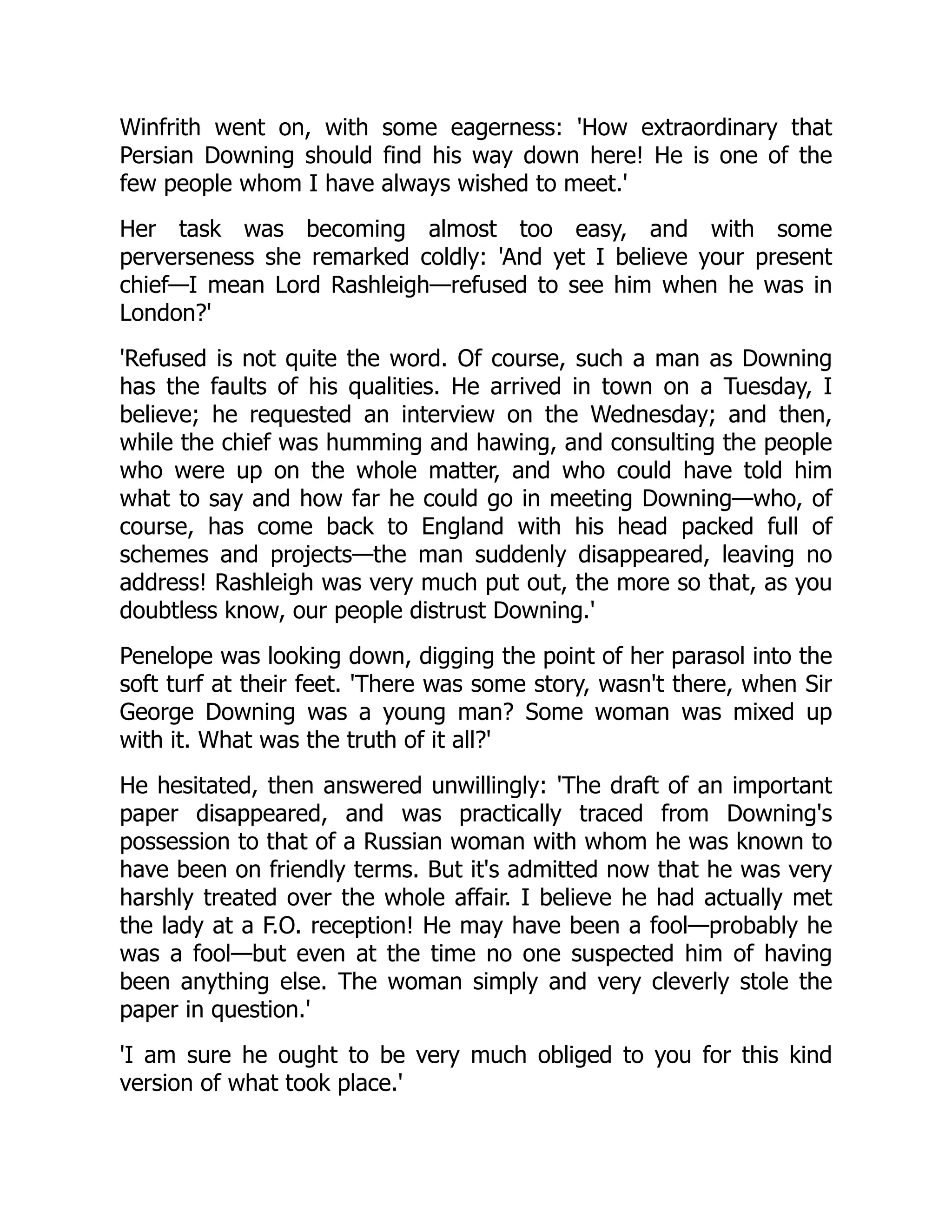 Winfrith went on, with some eagerness: 'How extraordinary that
Persian Downing should find his way down here! He is one of the
few people whom I have always wished to meet.'
Her task was becoming almost too easy, and with some
perverseness she remarked coldly: 'And yet I believe your present
chief—I mean Lord Rashleigh—refused to see him when he was in
London?'
'Refused is not quite the word. Of course, such a man as Downing
has the faults of his qualities. He arrived in town on a Tuesday, I
believe; he requested an interview on the Wednesday; and then,
while the chief was humming and hawing, and consulting the people
who were up on the whole matter, and who could have told him
what to say and how far he could go in meeting Downing—who, of
course, has come back to England with his head packed full of
schemes and projects—the man suddenly disappeared, leaving no
address! Rashleigh was very much put out, the more so that, as you
doubtless know, our people distrust Downing.'
Penelope was looking down, digging the point of her parasol into the
soft turf at their feet. 'There was some story, wasn't there, when Sir
George Downing was a young man? Some woman was mixed up
with it. What was the truth of it all?'
He hesitated, then answered unwillingly: 'The draft of an important
paper disappeared, and was practically traced from Downing's
possession to that of a Russian woman with whom he was known to
have been on friendly terms. But it's admitted now that he was very
harshly treated over the whole affair. I believe he had actually met
the lady at a F.O. reception! He may have been a fool—probably he
was a fool—but even at the time no one suspected him of having
been anything else. The woman simply and very cleverly stole the
paper in question.'
'I am sure he ought to be very much obliged to you for this kind
version of what took place.'
 