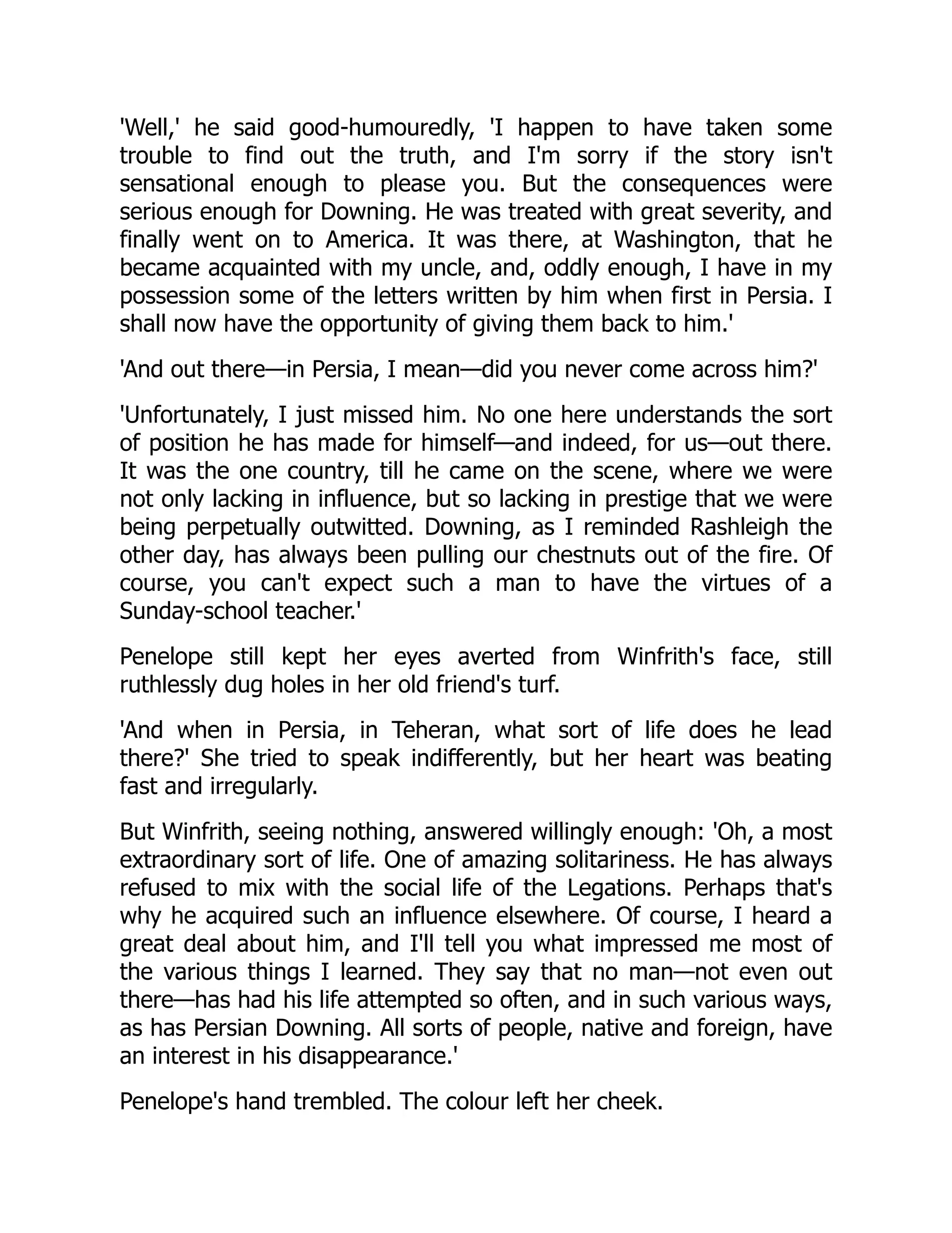 'Well,' he said good-humouredly, 'I happen to have taken some
trouble to find out the truth, and I'm sorry if the story isn't
sensational enough to please you. But the consequences were
serious enough for Downing. He was treated with great severity, and
finally went on to America. It was there, at Washington, that he
became acquainted with my uncle, and, oddly enough, I have in my
possession some of the letters written by him when first in Persia. I
shall now have the opportunity of giving them back to him.'
'And out there—in Persia, I mean—did you never come across him?'
'Unfortunately, I just missed him. No one here understands the sort
of position he has made for himself—and indeed, for us—out there.
It was the one country, till he came on the scene, where we were
not only lacking in influence, but so lacking in prestige that we were
being perpetually outwitted. Downing, as I reminded Rashleigh the
other day, has always been pulling our chestnuts out of the fire. Of
course, you can't expect such a man to have the virtues of a
Sunday-school teacher.'
Penelope still kept her eyes averted from Winfrith's face, still
ruthlessly dug holes in her old friend's turf.
'And when in Persia, in Teheran, what sort of life does he lead
there?' She tried to speak indifferently, but her heart was beating
fast and irregularly.
But Winfrith, seeing nothing, answered willingly enough: 'Oh, a most
extraordinary sort of life. One of amazing solitariness. He has always
refused to mix with the social life of the Legations. Perhaps that's
why he acquired such an influence elsewhere. Of course, I heard a
great deal about him, and I'll tell you what impressed me most of
the various things I learned. They say that no man—not even out
there—has had his life attempted so often, and in such various ways,
as has Persian Downing. All sorts of people, native and foreign, have
an interest in his disappearance.'
Penelope's hand trembled. The colour left her cheek.
 
