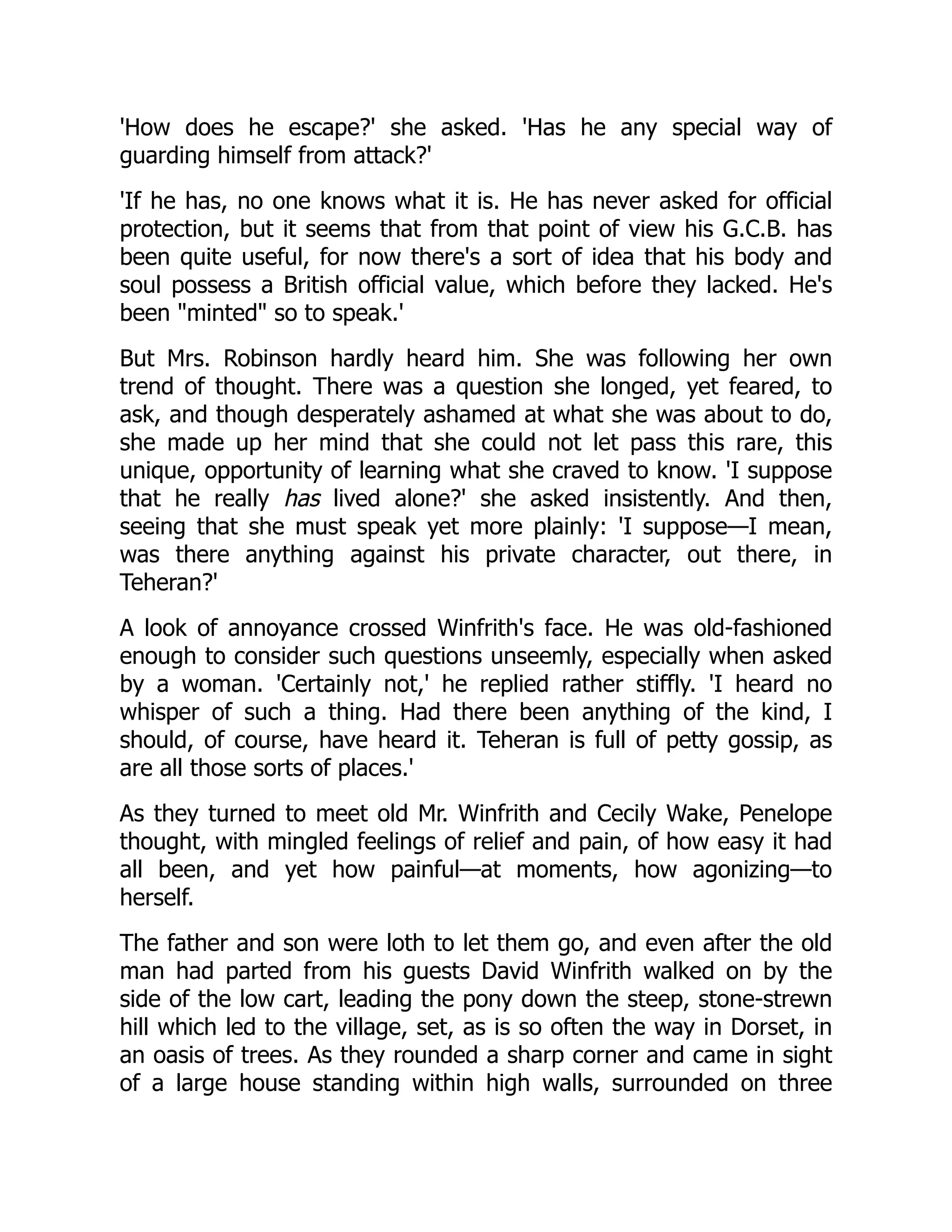 'How does he escape?' she asked. 'Has he any special way of
guarding himself from attack?'
'If he has, no one knows what it is. He has never asked for official
protection, but it seems that from that point of view his G.C.B. has
been quite useful, for now there's a sort of idea that his body and
soul possess a British official value, which before they lacked. He's
been "minted" so to speak.'
But Mrs. Robinson hardly heard him. She was following her own
trend of thought. There was a question she longed, yet feared, to
ask, and though desperately ashamed at what she was about to do,
she made up her mind that she could not let pass this rare, this
unique, opportunity of learning what she craved to know. 'I suppose
that he really has lived alone?' she asked insistently. And then,
seeing that she must speak yet more plainly: 'I suppose—I mean,
was there anything against his private character, out there, in
Teheran?'
A look of annoyance crossed Winfrith's face. He was old-fashioned
enough to consider such questions unseemly, especially when asked
by a woman. 'Certainly not,' he replied rather stiffly. 'I heard no
whisper of such a thing. Had there been anything of the kind, I
should, of course, have heard it. Teheran is full of petty gossip, as
are all those sorts of places.'
As they turned to meet old Mr. Winfrith and Cecily Wake, Penelope
thought, with mingled feelings of relief and pain, of how easy it had
all been, and yet how painful—at moments, how agonizing—to
herself.
The father and son were loth to let them go, and even after the old
man had parted from his guests David Winfrith walked on by the
side of the low cart, leading the pony down the steep, stone-strewn
hill which led to the village, set, as is so often the way in Dorset, in
an oasis of trees. As they rounded a sharp corner and came in sight
of a large house standing within high walls, surrounded on three
 