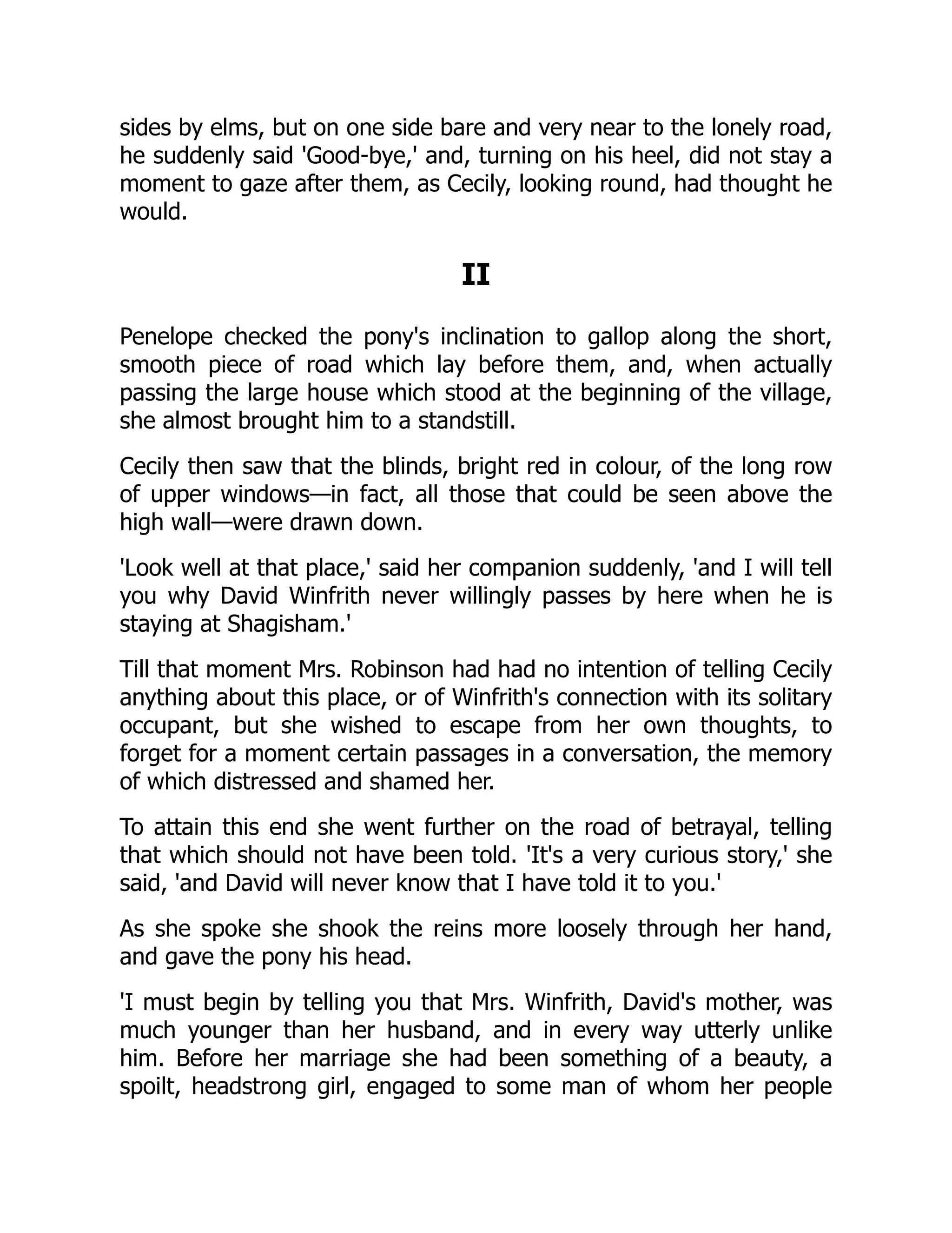 sides by elms, but on one side bare and very near to the lonely road,
he suddenly said 'Good-bye,' and, turning on his heel, did not stay a
moment to gaze after them, as Cecily, looking round, had thought he
would.
II
Penelope checked the pony's inclination to gallop along the short,
smooth piece of road which lay before them, and, when actually
passing the large house which stood at the beginning of the village,
she almost brought him to a standstill.
Cecily then saw that the blinds, bright red in colour, of the long row
of upper windows—in fact, all those that could be seen above the
high wall—were drawn down.
'Look well at that place,' said her companion suddenly, 'and I will tell
you why David Winfrith never willingly passes by here when he is
staying at Shagisham.'
Till that moment Mrs. Robinson had had no intention of telling Cecily
anything about this place, or of Winfrith's connection with its solitary
occupant, but she wished to escape from her own thoughts, to
forget for a moment certain passages in a conversation, the memory
of which distressed and shamed her.
To attain this end she went further on the road of betrayal, telling
that which should not have been told. 'It's a very curious story,' she
said, 'and David will never know that I have told it to you.'
As she spoke she shook the reins more loosely through her hand,
and gave the pony his head.
'I must begin by telling you that Mrs. Winfrith, David's mother, was
much younger than her husband, and in every way utterly unlike
him. Before her marriage she had been something of a beauty, a
spoilt, headstrong girl, engaged to some man of whom her people
 