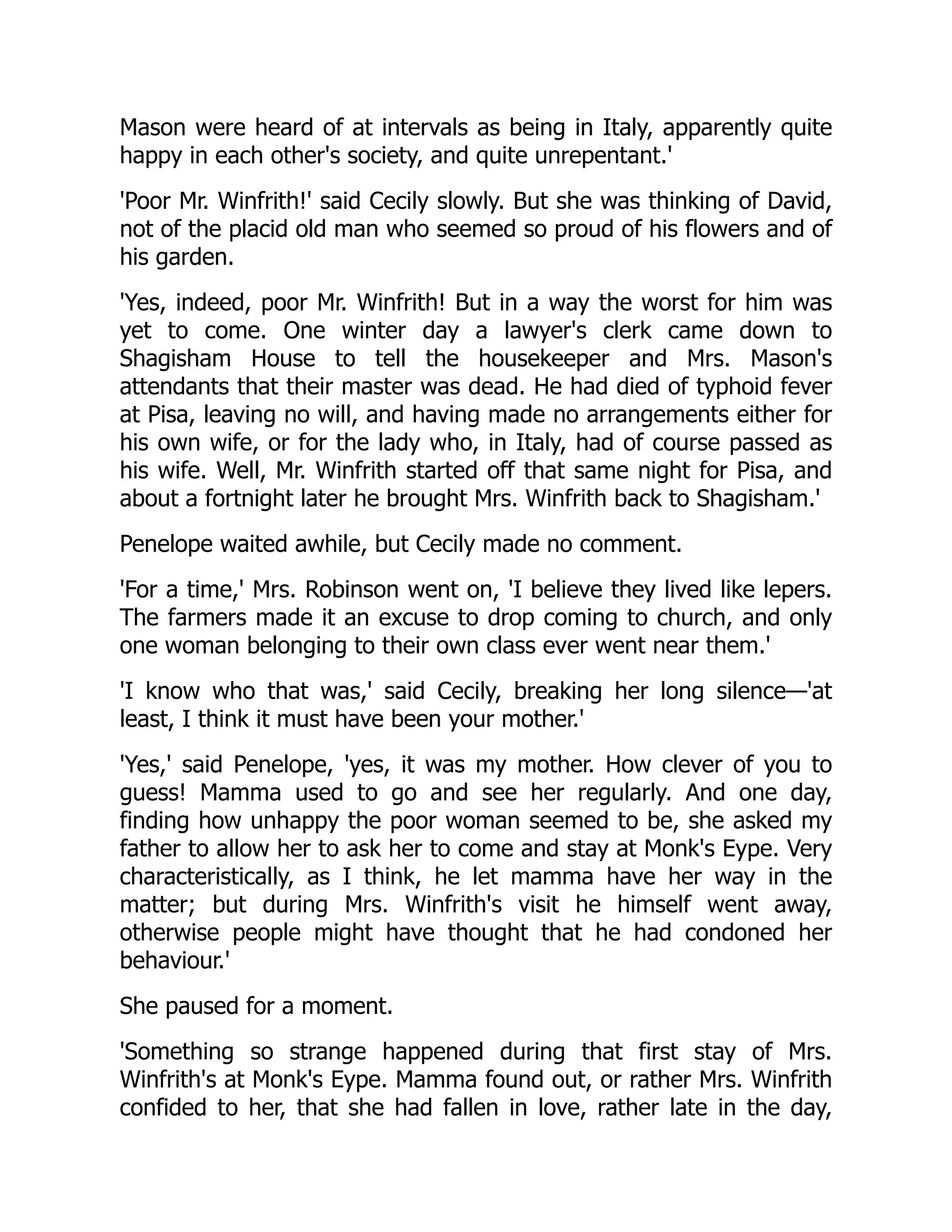 Mason were heard of at intervals as being in Italy, apparently quite
happy in each other's society, and quite unrepentant.'
'Poor Mr. Winfrith!' said Cecily slowly. But she was thinking of David,
not of the placid old man who seemed so proud of his flowers and of
his garden.
'Yes, indeed, poor Mr. Winfrith! But in a way the worst for him was
yet to come. One winter day a lawyer's clerk came down to
Shagisham House to tell the housekeeper and Mrs. Mason's
attendants that their master was dead. He had died of typhoid fever
at Pisa, leaving no will, and having made no arrangements either for
his own wife, or for the lady who, in Italy, had of course passed as
his wife. Well, Mr. Winfrith started off that same night for Pisa, and
about a fortnight later he brought Mrs. Winfrith back to Shagisham.'
Penelope waited awhile, but Cecily made no comment.
'For a time,' Mrs. Robinson went on, 'I believe they lived like lepers.
The farmers made it an excuse to drop coming to church, and only
one woman belonging to their own class ever went near them.'
'I know who that was,' said Cecily, breaking her long silence—'at
least, I think it must have been your mother.'
'Yes,' said Penelope, 'yes, it was my mother. How clever of you to
guess! Mamma used to go and see her regularly. And one day,
finding how unhappy the poor woman seemed to be, she asked my
father to allow her to ask her to come and stay at Monk's Eype. Very
characteristically, as I think, he let mamma have her way in the
matter; but during Mrs. Winfrith's visit he himself went away,
otherwise people might have thought that he had condoned her
behaviour.'
She paused for a moment.
'Something so strange happened during that first stay of Mrs.
Winfrith's at Monk's Eype. Mamma found out, or rather Mrs. Winfrith
confided to her, that she had fallen in love, rather late in the day,
 