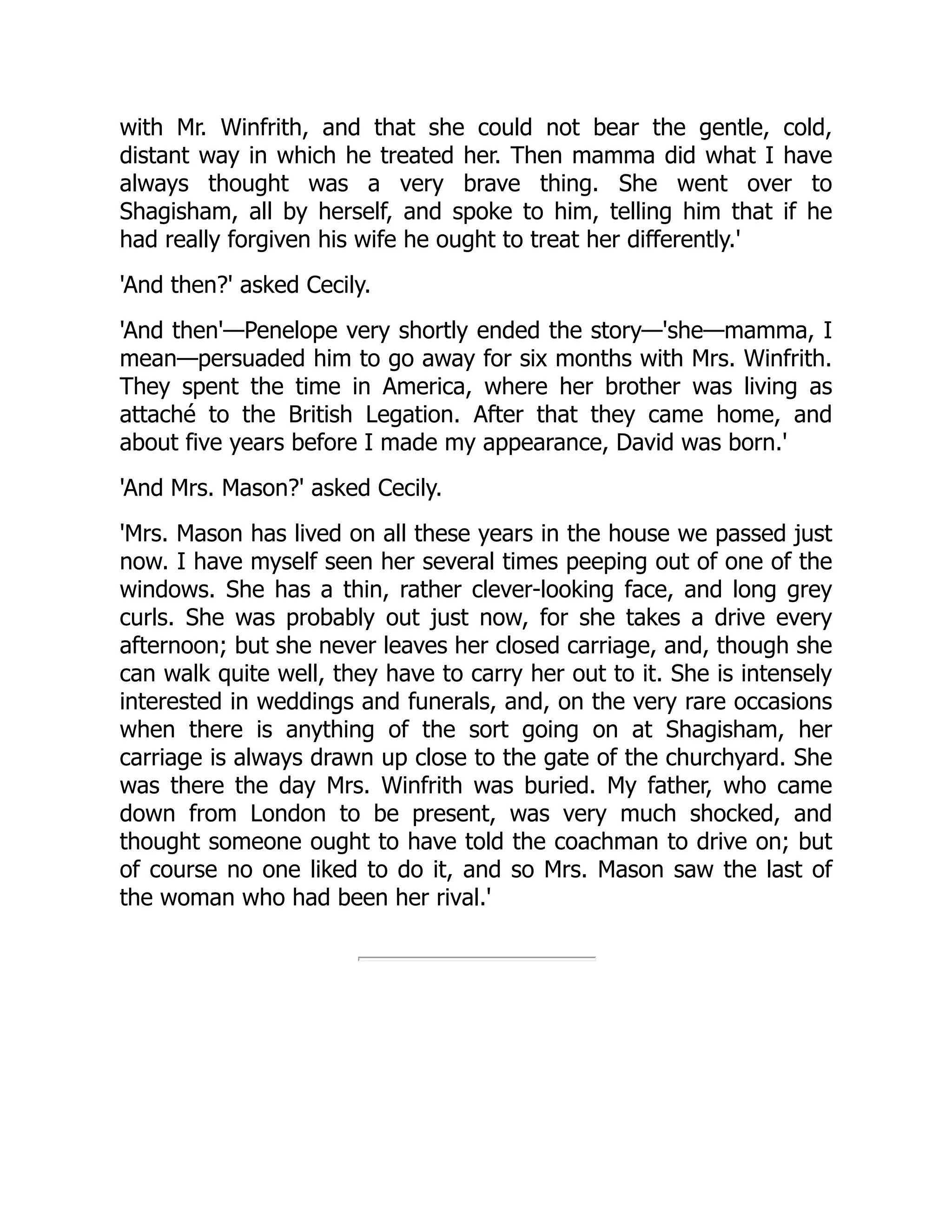 with Mr. Winfrith, and that she could not bear the gentle, cold,
distant way in which he treated her. Then mamma did what I have
always thought was a very brave thing. She went over to
Shagisham, all by herself, and spoke to him, telling him that if he
had really forgiven his wife he ought to treat her differently.'
'And then?' asked Cecily.
'And then'—Penelope very shortly ended the story—'she—mamma, I
mean—persuaded him to go away for six months with Mrs. Winfrith.
They spent the time in America, where her brother was living as
attaché to the British Legation. After that they came home, and
about five years before I made my appearance, David was born.'
'And Mrs. Mason?' asked Cecily.
'Mrs. Mason has lived on all these years in the house we passed just
now. I have myself seen her several times peeping out of one of the
windows. She has a thin, rather clever-looking face, and long grey
curls. She was probably out just now, for she takes a drive every
afternoon; but she never leaves her closed carriage, and, though she
can walk quite well, they have to carry her out to it. She is intensely
interested in weddings and funerals, and, on the very rare occasions
when there is anything of the sort going on at Shagisham, her
carriage is always drawn up close to the gate of the churchyard. She
was there the day Mrs. Winfrith was buried. My father, who came
down from London to be present, was very much shocked, and
thought someone ought to have told the coachman to drive on; but
of course no one liked to do it, and so Mrs. Mason saw the last of
the woman who had been her rival.'
 
