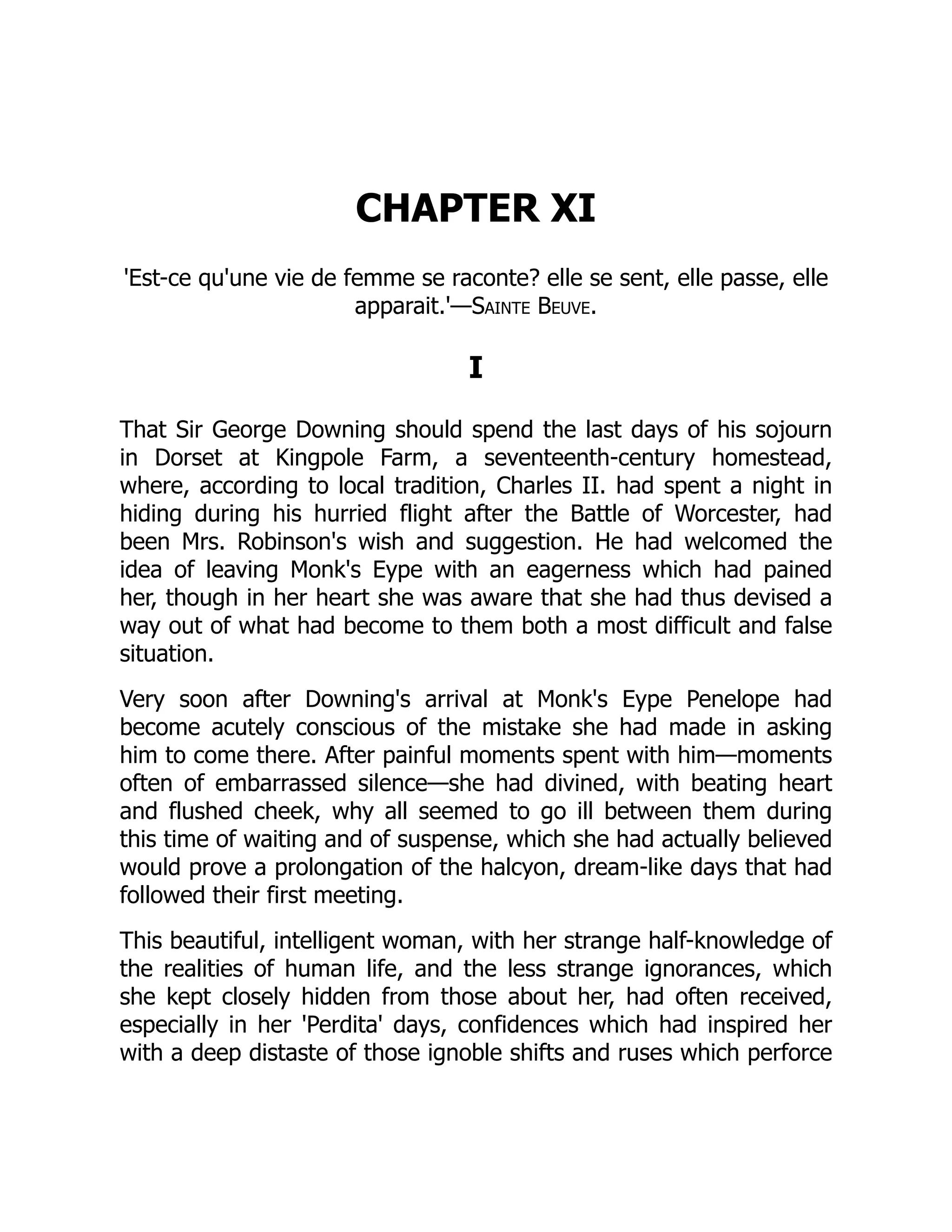 CHAPTER XI
'Est-ce qu'une vie de femme se raconte? elle se sent, elle passe, elle
apparait.'—Sainte Beuve.
I
That Sir George Downing should spend the last days of his sojourn
in Dorset at Kingpole Farm, a seventeenth-century homestead,
where, according to local tradition, Charles II. had spent a night in
hiding during his hurried flight after the Battle of Worcester, had
been Mrs. Robinson's wish and suggestion. He had welcomed the
idea of leaving Monk's Eype with an eagerness which had pained
her, though in her heart she was aware that she had thus devised a
way out of what had become to them both a most difficult and false
situation.
Very soon after Downing's arrival at Monk's Eype Penelope had
become acutely conscious of the mistake she had made in asking
him to come there. After painful moments spent with him—moments
often of embarrassed silence—she had divined, with beating heart
and flushed cheek, why all seemed to go ill between them during
this time of waiting and of suspense, which she had actually believed
would prove a prolongation of the halcyon, dream-like days that had
followed their first meeting.
This beautiful, intelligent woman, with her strange half-knowledge of
the realities of human life, and the less strange ignorances, which
she kept closely hidden from those about her, had often received,
especially in her 'Perdita' days, confidences which had inspired her
with a deep distaste of those ignoble shifts and ruses which perforce
 