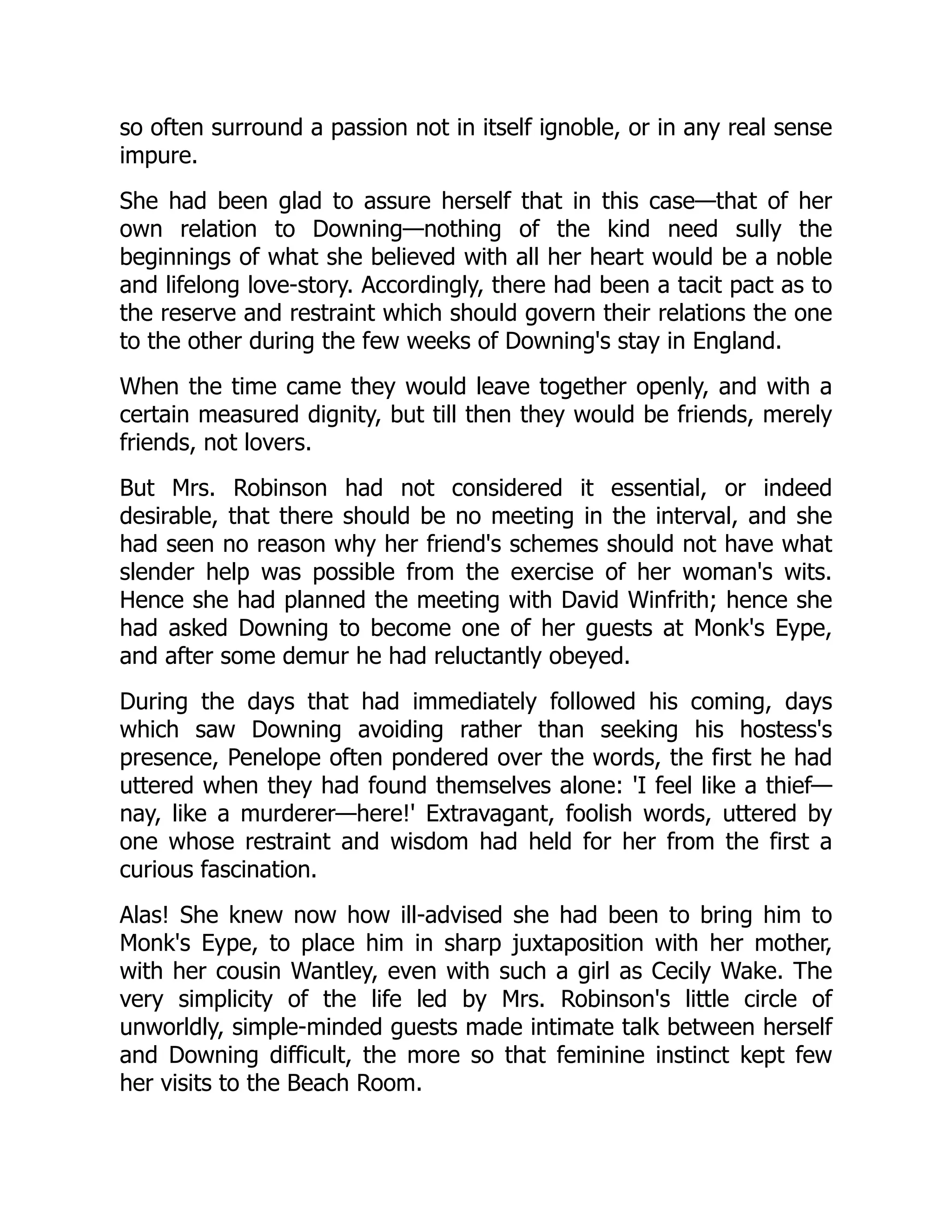 so often surround a passion not in itself ignoble, or in any real sense
impure.
She had been glad to assure herself that in this case—that of her
own relation to Downing—nothing of the kind need sully the
beginnings of what she believed with all her heart would be a noble
and lifelong love-story. Accordingly, there had been a tacit pact as to
the reserve and restraint which should govern their relations the one
to the other during the few weeks of Downing's stay in England.
When the time came they would leave together openly, and with a
certain measured dignity, but till then they would be friends, merely
friends, not lovers.
But Mrs. Robinson had not considered it essential, or indeed
desirable, that there should be no meeting in the interval, and she
had seen no reason why her friend's schemes should not have what
slender help was possible from the exercise of her woman's wits.
Hence she had planned the meeting with David Winfrith; hence she
had asked Downing to become one of her guests at Monk's Eype,
and after some demur he had reluctantly obeyed.
During the days that had immediately followed his coming, days
which saw Downing avoiding rather than seeking his hostess's
presence, Penelope often pondered over the words, the first he had
uttered when they had found themselves alone: 'I feel like a thief—
nay, like a murderer—here!' Extravagant, foolish words, uttered by
one whose restraint and wisdom had held for her from the first a
curious fascination.
Alas! She knew now how ill-advised she had been to bring him to
Monk's Eype, to place him in sharp juxtaposition with her mother,
with her cousin Wantley, even with such a girl as Cecily Wake. The
very simplicity of the life led by Mrs. Robinson's little circle of
unworldly, simple-minded guests made intimate talk between herself
and Downing difficult, the more so that feminine instinct kept few
her visits to the Beach Room.
 