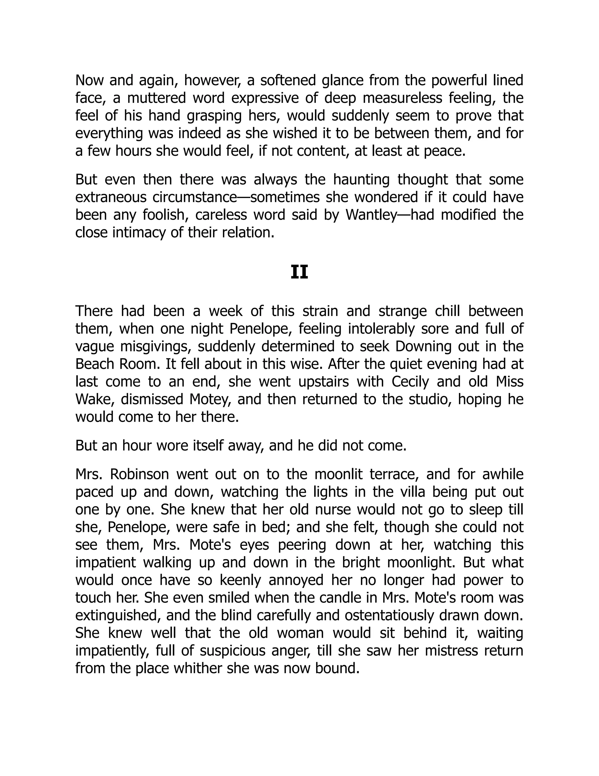 Now and again, however, a softened glance from the powerful lined
face, a muttered word expressive of deep measureless feeling, the
feel of his hand grasping hers, would suddenly seem to prove that
everything was indeed as she wished it to be between them, and for
a few hours she would feel, if not content, at least at peace.
But even then there was always the haunting thought that some
extraneous circumstance—sometimes she wondered if it could have
been any foolish, careless word said by Wantley—had modified the
close intimacy of their relation.
II
There had been a week of this strain and strange chill between
them, when one night Penelope, feeling intolerably sore and full of
vague misgivings, suddenly determined to seek Downing out in the
Beach Room. It fell about in this wise. After the quiet evening had at
last come to an end, she went upstairs with Cecily and old Miss
Wake, dismissed Motey, and then returned to the studio, hoping he
would come to her there.
But an hour wore itself away, and he did not come.
Mrs. Robinson went out on to the moonlit terrace, and for awhile
paced up and down, watching the lights in the villa being put out
one by one. She knew that her old nurse would not go to sleep till
she, Penelope, were safe in bed; and she felt, though she could not
see them, Mrs. Mote's eyes peering down at her, watching this
impatient walking up and down in the bright moonlight. But what
would once have so keenly annoyed her no longer had power to
touch her. She even smiled when the candle in Mrs. Mote's room was
extinguished, and the blind carefully and ostentatiously drawn down.
She knew well that the old woman would sit behind it, waiting
impatiently, full of suspicious anger, till she saw her mistress return
from the place whither she was now bound.
 