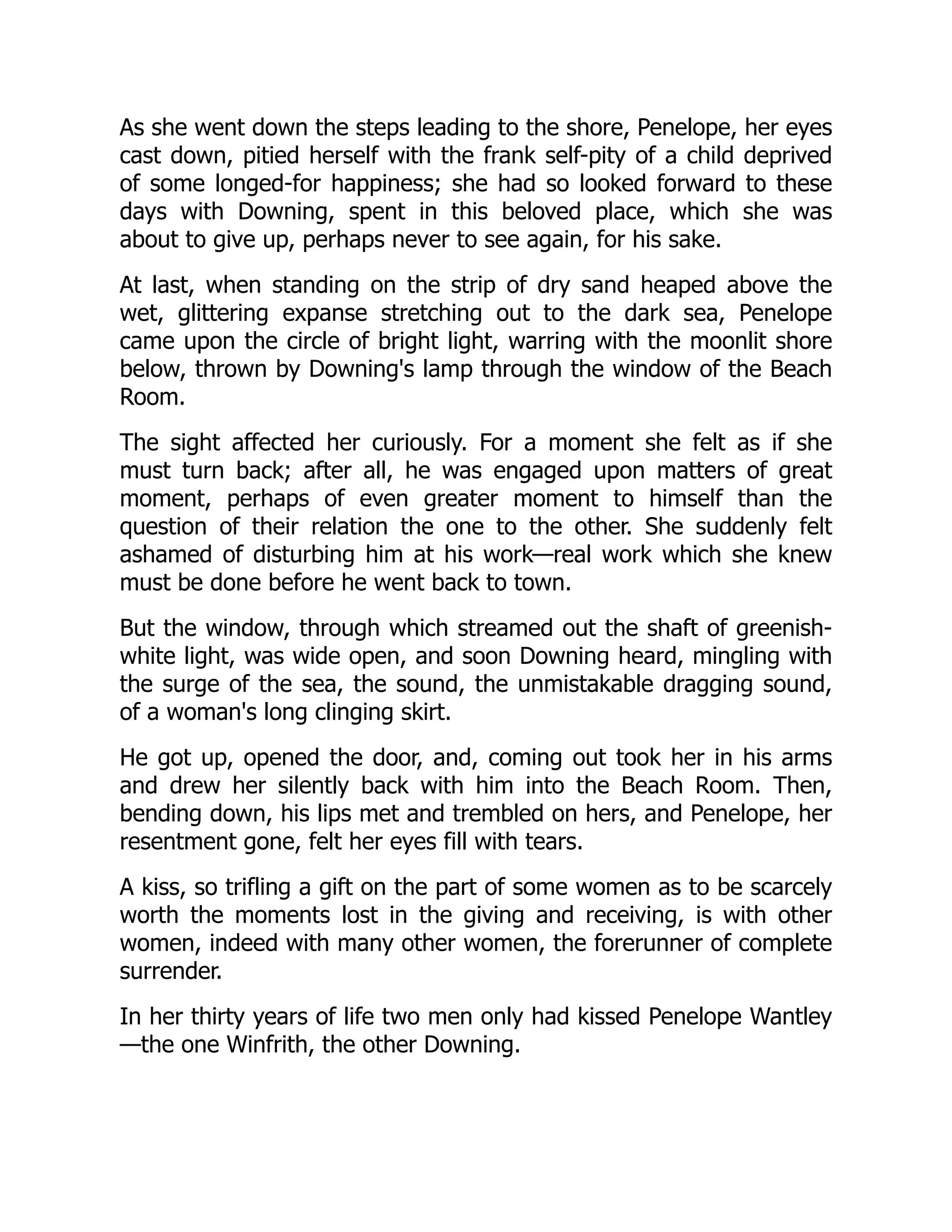 As she went down the steps leading to the shore, Penelope, her eyes
cast down, pitied herself with the frank self-pity of a child deprived
of some longed-for happiness; she had so looked forward to these
days with Downing, spent in this beloved place, which she was
about to give up, perhaps never to see again, for his sake.
At last, when standing on the strip of dry sand heaped above the
wet, glittering expanse stretching out to the dark sea, Penelope
came upon the circle of bright light, warring with the moonlit shore
below, thrown by Downing's lamp through the window of the Beach
Room.
The sight affected her curiously. For a moment she felt as if she
must turn back; after all, he was engaged upon matters of great
moment, perhaps of even greater moment to himself than the
question of their relation the one to the other. She suddenly felt
ashamed of disturbing him at his work—real work which she knew
must be done before he went back to town.
But the window, through which streamed out the shaft of greenish-
white light, was wide open, and soon Downing heard, mingling with
the surge of the sea, the sound, the unmistakable dragging sound,
of a woman's long clinging skirt.
He got up, opened the door, and, coming out took her in his arms
and drew her silently back with him into the Beach Room. Then,
bending down, his lips met and trembled on hers, and Penelope, her
resentment gone, felt her eyes fill with tears.
A kiss, so trifling a gift on the part of some women as to be scarcely
worth the moments lost in the giving and receiving, is with other
women, indeed with many other women, the forerunner of complete
surrender.
In her thirty years of life two men only had kissed Penelope Wantley
—the one Winfrith, the other Downing.
 