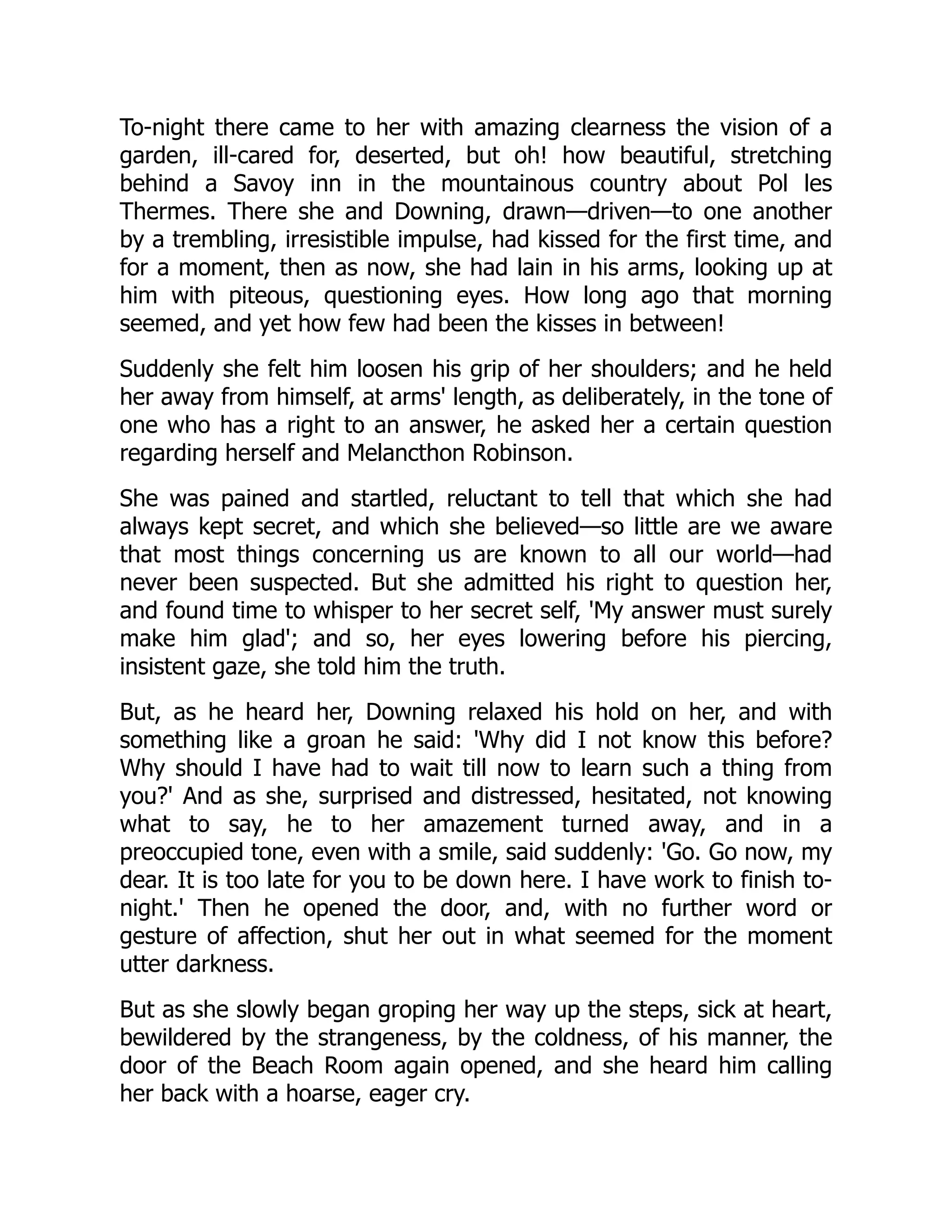 To-night there came to her with amazing clearness the vision of a
garden, ill-cared for, deserted, but oh! how beautiful, stretching
behind a Savoy inn in the mountainous country about Pol les
Thermes. There she and Downing, drawn—driven—to one another
by a trembling, irresistible impulse, had kissed for the first time, and
for a moment, then as now, she had lain in his arms, looking up at
him with piteous, questioning eyes. How long ago that morning
seemed, and yet how few had been the kisses in between!
Suddenly she felt him loosen his grip of her shoulders; and he held
her away from himself, at arms' length, as deliberately, in the tone of
one who has a right to an answer, he asked her a certain question
regarding herself and Melancthon Robinson.
She was pained and startled, reluctant to tell that which she had
always kept secret, and which she believed—so little are we aware
that most things concerning us are known to all our world—had
never been suspected. But she admitted his right to question her,
and found time to whisper to her secret self, 'My answer must surely
make him glad'; and so, her eyes lowering before his piercing,
insistent gaze, she told him the truth.
But, as he heard her, Downing relaxed his hold on her, and with
something like a groan he said: 'Why did I not know this before?
Why should I have had to wait till now to learn such a thing from
you?' And as she, surprised and distressed, hesitated, not knowing
what to say, he to her amazement turned away, and in a
preoccupied tone, even with a smile, said suddenly: 'Go. Go now, my
dear. It is too late for you to be down here. I have work to finish to-
night.' Then he opened the door, and, with no further word or
gesture of affection, shut her out in what seemed for the moment
utter darkness.
But as she slowly began groping her way up the steps, sick at heart,
bewildered by the strangeness, by the coldness, of his manner, the
door of the Beach Room again opened, and she heard him calling
her back with a hoarse, eager cry.
 