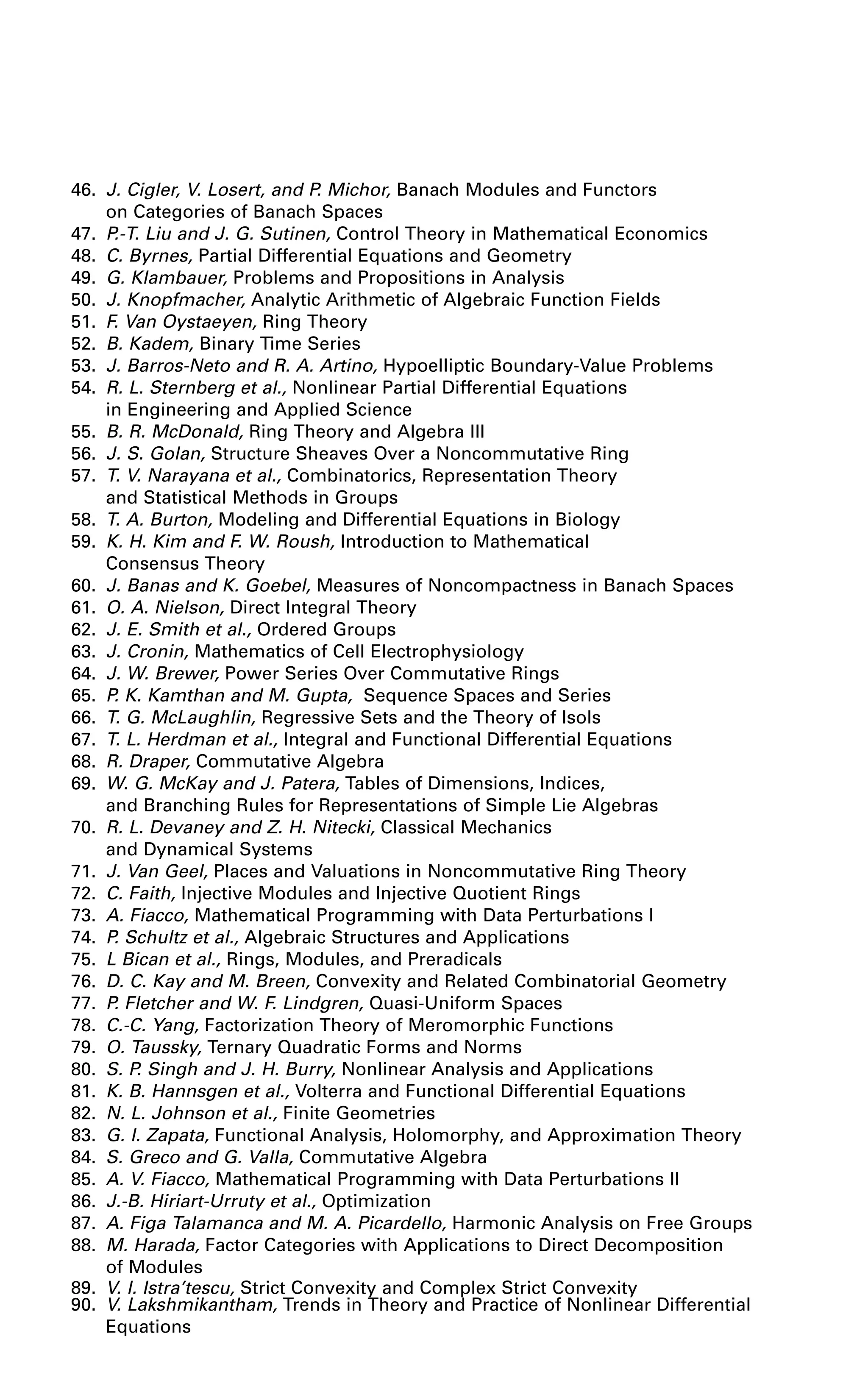 46. J. Cigler, V. Losert, and P. Michor, Banach Modules and Functors
on Categories of Banach Spaces
47. P.-T. Liu and J. G. Sutinen, Control Theory in Mathematical Economics
48. C. Byrnes, Partial Differential Equations and Geometry
49. G. Klambauer, Problems and Propositions in Analysis
50. J. Knopfmacher, Analytic Arithmetic of Algebraic Function Fields
51. F. Van Oystaeyen, Ring Theory
52. B. Kadem, Binary Time Series
53. J. Barros-Neto and R. A. Artino, Hypoelliptic Boundary-Value Problems
54. R. L. Sternberg et al., Nonlinear Partial Differential Equations
in Engineering and Applied Science
55. B. R. McDonald, Ring Theory and Algebra III
56. J. S. Golan, Structure Sheaves Over a Noncommutative Ring
57. T. V. Narayana et al., Combinatorics, Representation Theory
and Statistical Methods in Groups
58. T. A. Burton, Modeling and Differential Equations in Biology
59. K. H. Kim and F. W. Roush, Introduction to Mathematical
Consensus Theory
60. J. Banas and K. Goebel, Measures of Noncompactness in Banach Spaces
61. O. A. Nielson, Direct Integral Theory
62. J. E. Smith et al., Ordered Groups
63. J. Cronin, Mathematics of Cell Electrophysiology
64. J. W. Brewer, Power Series Over Commutative Rings
65. P. K. Kamthan and M. Gupta, Sequence Spaces and Series
66. T. G. McLaughlin, Regressive Sets and the Theory of Isols
67. T. L. Herdman et al., Integral and Functional Differential Equations
68. R. Draper, Commutative Algebra
69. W. G. McKay and J. Patera, Tables of Dimensions, Indices,
and Branching Rules for Representations of Simple Lie Algebras
70. R. L. Devaney and Z. H. Nitecki, Classical Mechanics
and Dynamical Systems
71. J. Van Geel, Places and Valuations in Noncommutative Ring Theory
72. C. Faith, Injective Modules and Injective Quotient Rings
73. A. Fiacco, Mathematical Programming with Data Perturbations I
74. P. Schultz et al., Algebraic Structures and Applications
75. L Bican et al., Rings, Modules, and Preradicals
76. D. C. Kay and M. Breen, Convexity and Related Combinatorial Geometry
77. P. Fletcher and W. F. Lindgren, Quasi-Uniform Spaces
78. C.-C. Yang, Factorization Theory of Meromorphic Functions
79. O. Taussky, Ternary Quadratic Forms and Norms
80. S. P. Singh and J. H. Burry, Nonlinear Analysis and Applications
81. K. B. Hannsgen et al., Volterra and Functional Differential Equations
82. N. L. Johnson et al., Finite Geometries
83. G. I. Zapata, Functional Analysis, Holomorphy, and Approximation Theory
84. S. Greco and G. Valla, Commutative Algebra
85. A. V. Fiacco, Mathematical Programming with Data Perturbations II
86. J.-B. Hiriart-Urruty et al., Optimization
87. A. Figa Talamanca and M. A. Picardello, Harmonic Analysis on Free Groups
88. M. Harada, Factor Categories with Applications to Direct Decomposition
of Modules
89. V. I. Istra’tescu, Strict Convexity and Complex Strict Convexity
90. V. Lakshmikantham, Trends in Theory and Practice of Nonlinear Differential
Equations
 