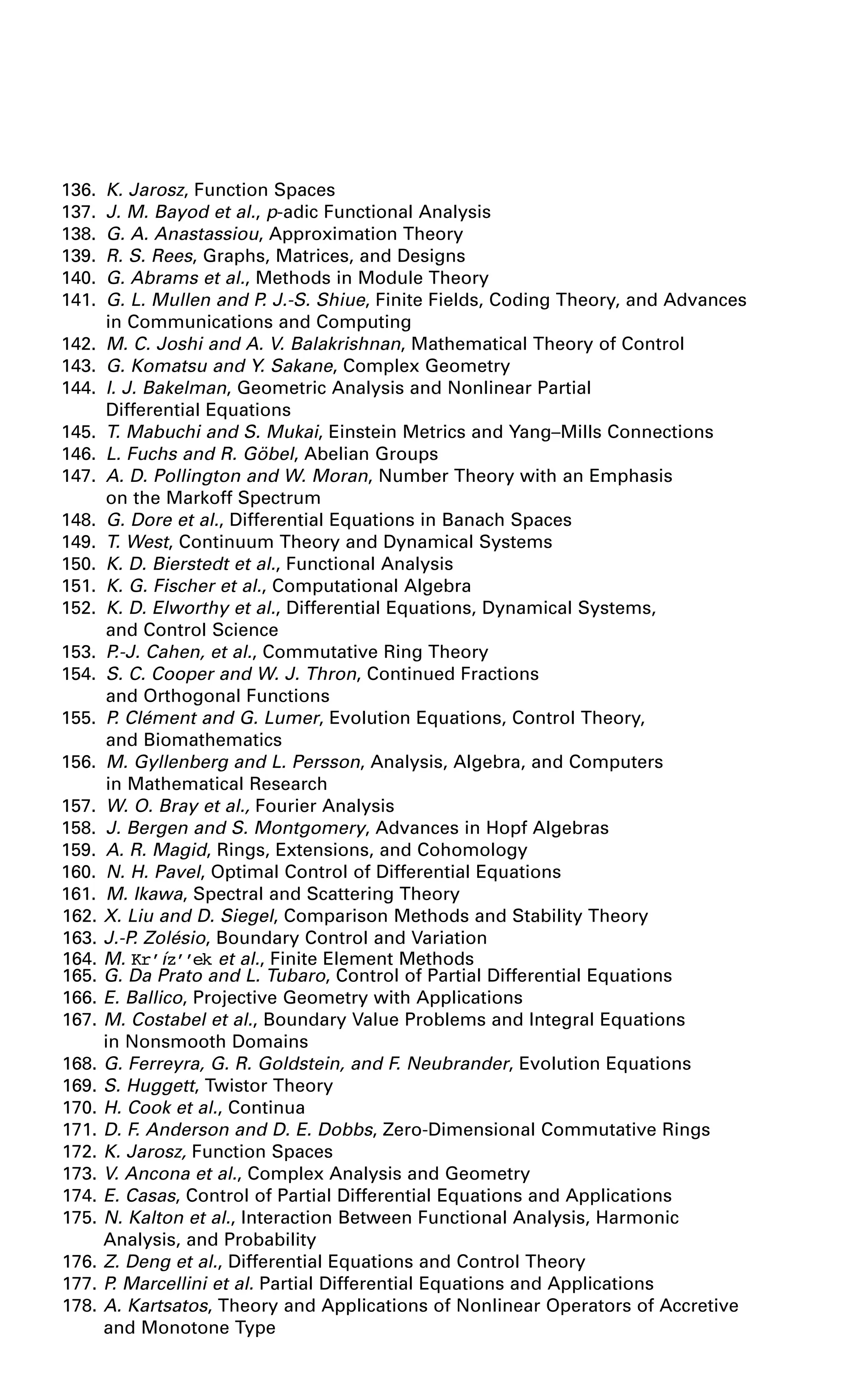 136. K. Jarosz, Function Spaces
137. J. M. Bayod et al., p-adic Functional Analysis
138. G. A. Anastassiou, Approximation Theory
139. R. S. Rees, Graphs, Matrices, and Designs
140. G. Abrams et al., Methods in Module Theory
141. G. L. Mullen and P. J.-S. Shiue, Finite Fields, Coding Theory, and Advances
in Communications and Computing
142. M. C. Joshi and A. V. Balakrishnan, Mathematical Theory of Control
143. G. Komatsu and Y. Sakane, Complex Geometry
144. I. J. Bakelman, Geometric Analysis and Nonlinear Partial
Differential Equations
145. T. Mabuchi and S. Mukai, Einstein Metrics and Yang–Mills Connections
146. L. Fuchs and R. Göbel, Abelian Groups
147. A. D. Pollington and W. Moran, Number Theory with an Emphasis
on the Markoff Spectrum
148. G. Dore et al., Differential Equations in Banach Spaces
149. T. West, Continuum Theory and Dynamical Systems
150. K. D. Bierstedt et al., Functional Analysis
151. K. G. Fischer et al., Computational Algebra
152. K. D. Elworthy et al., Differential Equations, Dynamical Systems,
and Control Science
153. P.-J. Cahen, et al., Commutative Ring Theory
154. S. C. Cooper and W. J. Thron, Continued Fractions
and Orthogonal Functions
155. P. Clément and G. Lumer, Evolution Equations, Control Theory,
and Biomathematics
156. M. Gyllenberg and L. Persson, Analysis, Algebra, and Computers
in Mathematical Research
157. W. O. Bray et al., Fourier Analysis
158. J. Bergen and S. Montgomery, Advances in Hopf Algebras
159. A. R. Magid, Rings, Extensions, and Cohomology
160. N. H. Pavel, Optimal Control of Differential Equations
161. M. Ikawa, Spectral and Scattering Theory
162. X. Liu and D. Siegel, Comparison Methods and Stability Theory
163. J.-P. Zolésio, Boundary Control and Variation
164. M. Kr’íz’’ek et al., Finite Element Methods
165. G. Da Prato and L. Tubaro, Control of Partial Differential Equations
166. E. Ballico, Projective Geometry with Applications
167. M. Costabel et al., Boundary Value Problems and Integral Equations
in Nonsmooth Domains
168. G. Ferreyra, G. R. Goldstein, and F. Neubrander, Evolution Equations
169. S. Huggett, Twistor Theory
170. H. Cook et al., Continua
171. D. F. Anderson and D. E. Dobbs, Zero-Dimensional Commutative Rings
172. K. Jarosz, Function Spaces
173. V. Ancona et al., Complex Analysis and Geometry
174. E. Casas, Control of Partial Differential Equations and Applications
175. N. Kalton et al., Interaction Between Functional Analysis, Harmonic
Analysis, and Probability
176. Z. Deng et al., Differential Equations and Control Theory
177. P. Marcellini et al. Partial Differential Equations and Applications
178. A. Kartsatos, Theory and Applications of Nonlinear Operators of Accretive
and Monotone Type
 