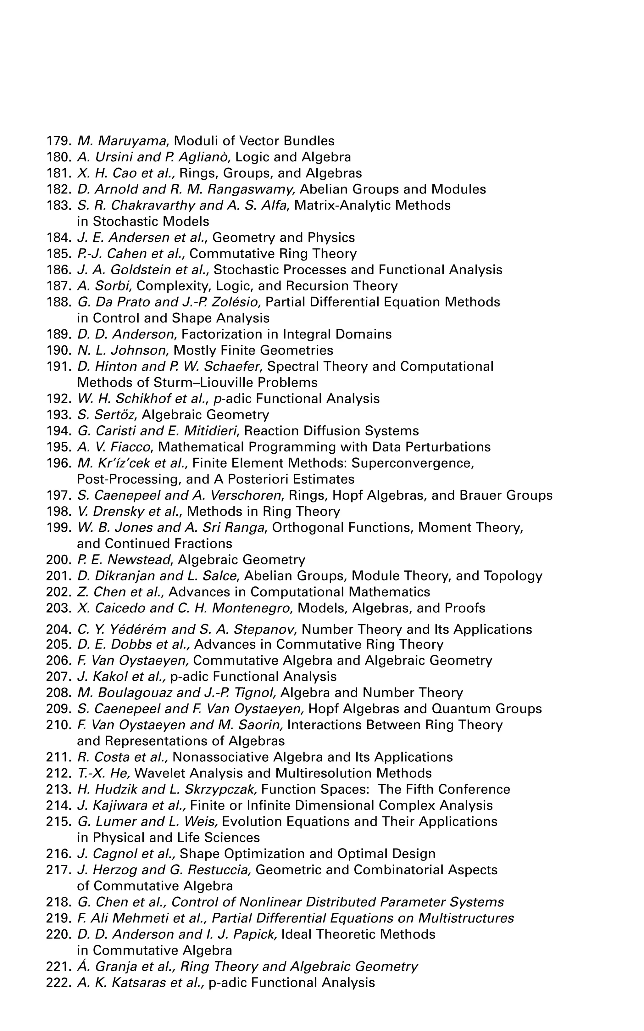 179. M. Maruyama, Moduli of Vector Bundles
180. A. Ursini and P. Aglianò, Logic and Algebra
181. X. H. Cao et al., Rings, Groups, and Algebras
182. D. Arnold and R. M. Rangaswamy, Abelian Groups and Modules
183. S. R. Chakravarthy and A. S. Alfa, Matrix-Analytic Methods
in Stochastic Models
184. J. E. Andersen et al., Geometry and Physics
185. P.-J. Cahen et al., Commutative Ring Theory
186. J. A. Goldstein et al., Stochastic Processes and Functional Analysis
187. A. Sorbi, Complexity, Logic, and Recursion Theory
188. G. Da Prato and J.-P. Zolésio, Partial Differential Equation Methods
in Control and Shape Analysis
189. D. D. Anderson, Factorization in Integral Domains
190. N. L. Johnson, Mostly Finite Geometries
191. D. Hinton and P. W. Schaefer, Spectral Theory and Computational
Methods of Sturm–Liouville Problems
192. W. H. Schikhof et al., p-adic Functional Analysis
193. S. Sertöz, Algebraic Geometry
194. G. Caristi and E. Mitidieri, Reaction Diffusion Systems
195. A. V. Fiacco, Mathematical Programming with Data Perturbations
196. M. Kr’íz’cek et al., Finite Element Methods: Superconvergence,
Post-Processing, and A Posteriori Estimates
197. S. Caenepeel and A. Verschoren, Rings, Hopf Algebras, and Brauer Groups
198. V. Drensky et al., Methods in Ring Theory
199. W. B. Jones and A. Sri Ranga, Orthogonal Functions, Moment Theory,
and Continued Fractions
200. P. E. Newstead, Algebraic Geometry
201. D. Dikranjan and L. Salce, Abelian Groups, Module Theory, and Topology
202. Z. Chen et al., Advances in Computational Mathematics
203. X. Caicedo and C. H. Montenegro, Models, Algebras, and Proofs
204. C. Y. Yédérém and S. A. Stepanov, Number Theory and Its Applications
205. D. E. Dobbs et al., Advances in Commutative Ring Theory
206. F. Van Oystaeyen, Commutative Algebra and Algebraic Geometry
207. J. Kakol et al., p-adic Functional Analysis
208. M. Boulagouaz and J.-P. Tignol, Algebra and Number Theory
209. S. Caenepeel and F. Van Oystaeyen, Hopf Algebras and Quantum Groups
210. F. Van Oystaeyen and M. Saorin, Interactions Between Ring Theory
and Representations of Algebras
211. R. Costa et al., Nonassociative Algebra and Its Applications
212. T.-X. He, Wavelet Analysis and Multiresolution Methods
213. H. Hudzik and L. Skrzypczak, Function Spaces: The Fifth Conference
214. J. Kajiwara et al., Finite or Infinite Dimensional Complex Analysis
215. G. Lumer and L. Weis, Evolution Equations and Their Applications
in Physical and Life Sciences
216. J. Cagnol et al., Shape Optimization and Optimal Design
217. J. Herzog and G. Restuccia, Geometric and Combinatorial Aspects
of Commutative Algebra
218. G. Chen et al., Control of Nonlinear Distributed Parameter Systems
219. F. Ali Mehmeti et al., Partial Differential Equations on Multistructures
220. D. D. Anderson and I. J. Papick, Ideal Theoretic Methods
in Commutative Algebra
221. Á. Granja et al., Ring Theory and Algebraic Geometry
222. A. K. Katsaras et al., p-adic Functional Analysis
 