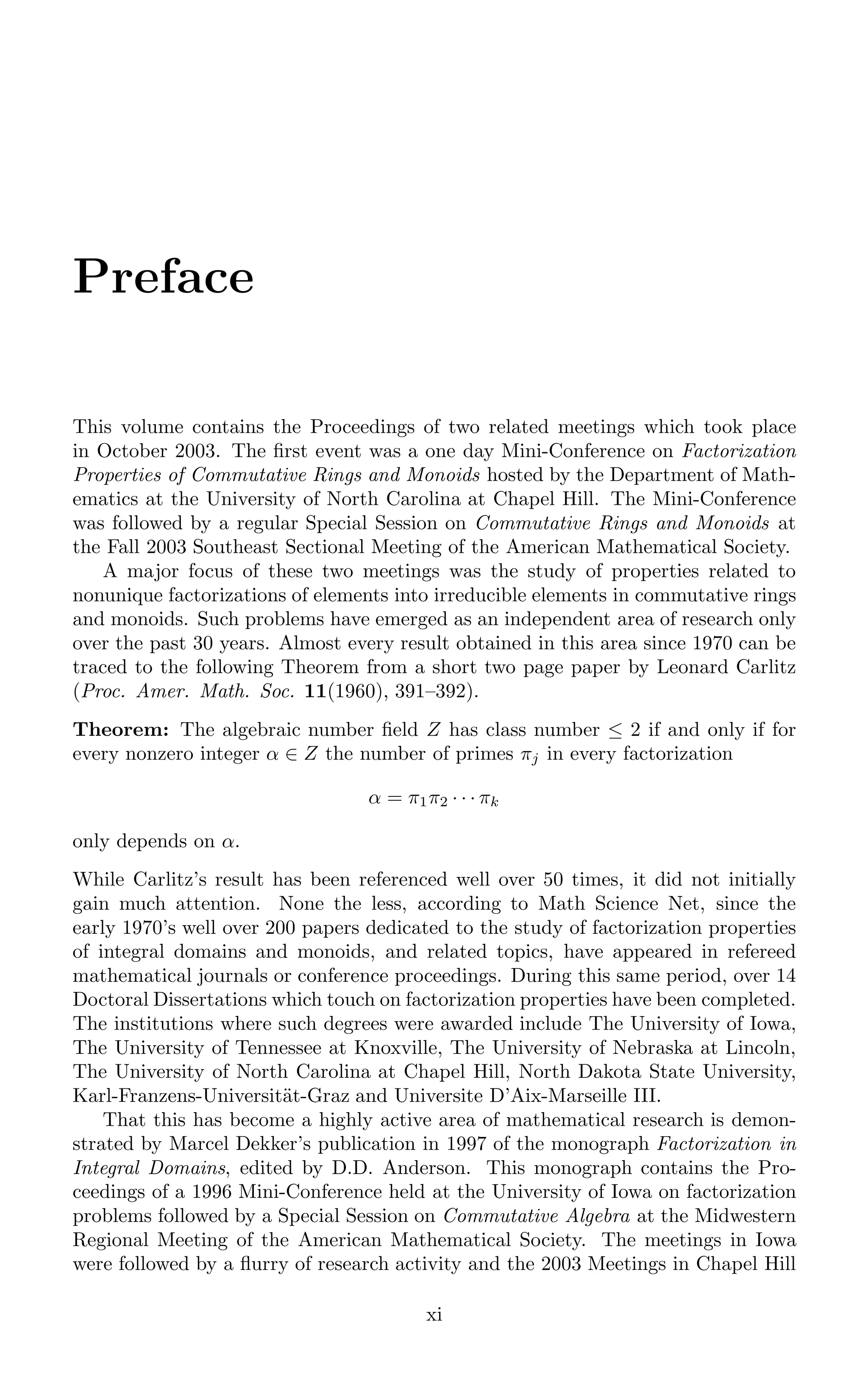 Preface
This volume contains the Proceedings of two related meetings which took place
in October 2003. The ﬁrst event was a one day Mini-Conference on Factorization
Properties of Commutative Rings and Monoids hosted by the Department of Math-
ematics at the University of North Carolina at Chapel Hill. The Mini-Conference
was followed by a regular Special Session on Commutative Rings and Monoids at
the Fall 2003 Southeast Sectional Meeting of the American Mathematical Society.
A major focus of these two meetings was the study of properties related to
nonunique factorizations of elements into irreducible elements in commutative rings
and monoids. Such problems have emerged as an independent area of research only
over the past 30 years. Almost every result obtained in this area since 1970 can be
traced to the following Theorem from a short two page paper by Leonard Carlitz
(Proc. Amer. Math. Soc. 11(1960), 391–392).
Theorem: The algebraic number ﬁeld Z has class number ≤ 2 if and only if for
every nonzero integer α ∈ Z the number of primes πj in every factorization
α = π1π2 · · · πk
only depends on α.
While Carlitz’s result has been referenced well over 50 times, it did not initially
gain much attention. None the less, according to Math Science Net, since the
early 1970’s well over 200 papers dedicated to the study of factorization properties
of integral domains and monoids, and related topics, have appeared in refereed
mathematical journals or conference proceedings. During this same period, over 14
Doctoral Dissertations which touch on factorization properties have been completed.
The institutions where such degrees were awarded include The University of Iowa,
The University of Tennessee at Knoxville, The University of Nebraska at Lincoln,
The University of North Carolina at Chapel Hill, North Dakota State University,
Karl-Franzens-Universität-Graz and Universite D’Aix-Marseille III.
That this has become a highly active area of mathematical research is demon-
strated by Marcel Dekker’s publication in 1997 of the monograph Factorization in
Integral Domains, edited by D.D. Anderson. This monograph contains the Pro-
ceedings of a 1996 Mini-Conference held at the University of Iowa on factorization
problems followed by a Special Session on Commutative Algebra at the Midwestern
Regional Meeting of the American Mathematical Society. The meetings in Iowa
were followed by a ﬂurry of research activity and the 2003 Meetings in Chapel Hill
xi
 
