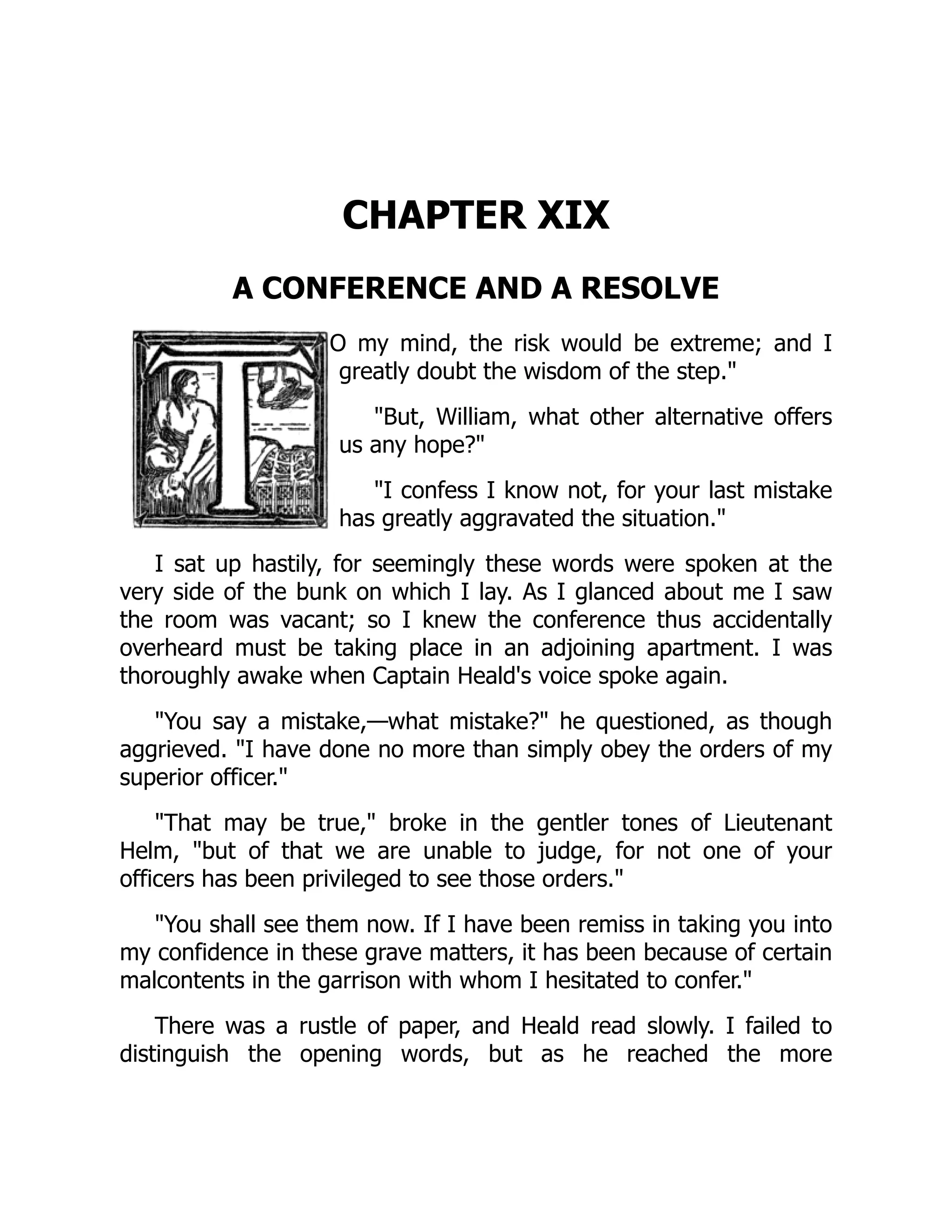 CHAPTER XIX
A CONFERENCE AND A RESOLVE
O my mind, the risk would be extreme; and I
greatly doubt the wisdom of the step."
"But, William, what other alternative offers
us any hope?"
"I confess I know not, for your last mistake
has greatly aggravated the situation."
I sat up hastily, for seemingly these words were spoken at the
very side of the bunk on which I lay. As I glanced about me I saw
the room was vacant; so I knew the conference thus accidentally
overheard must be taking place in an adjoining apartment. I was
thoroughly awake when Captain Heald's voice spoke again.
"You say a mistake,—what mistake?" he questioned, as though
aggrieved. "I have done no more than simply obey the orders of my
superior officer."
"That may be true," broke in the gentler tones of Lieutenant
Helm, "but of that we are unable to judge, for not one of your
officers has been privileged to see those orders."
"You shall see them now. If I have been remiss in taking you into
my confidence in these grave matters, it has been because of certain
malcontents in the garrison with whom I hesitated to confer."
There was a rustle of paper, and Heald read slowly. I failed to
distinguish the opening words, but as he reached the more
 