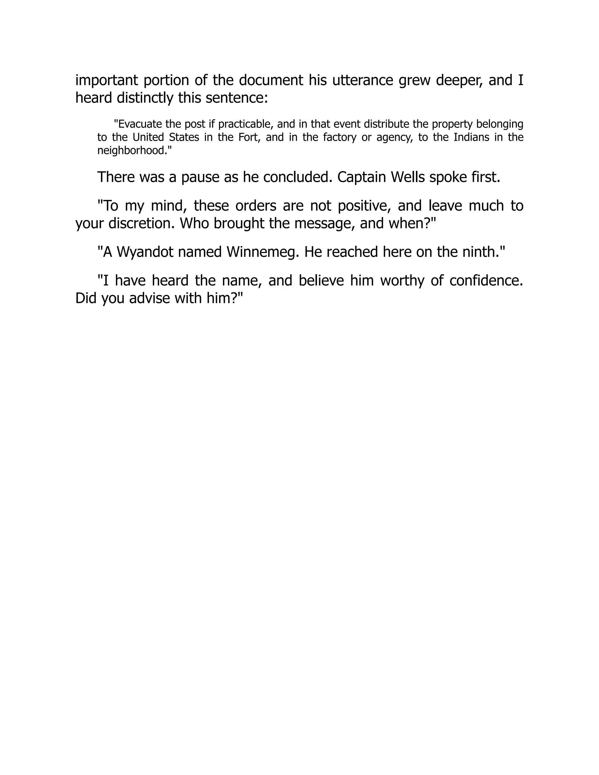 important portion of the document his utterance grew deeper, and I
heard distinctly this sentence:
"Evacuate the post if practicable, and in that event distribute the property belonging
to the United States in the Fort, and in the factory or agency, to the Indians in the
neighborhood."
There was a pause as he concluded. Captain Wells spoke first.
"To my mind, these orders are not positive, and leave much to
your discretion. Who brought the message, and when?"
"A Wyandot named Winnemeg. He reached here on the ninth."
"I have heard the name, and believe him worthy of confidence.
Did you advise with him?"
 