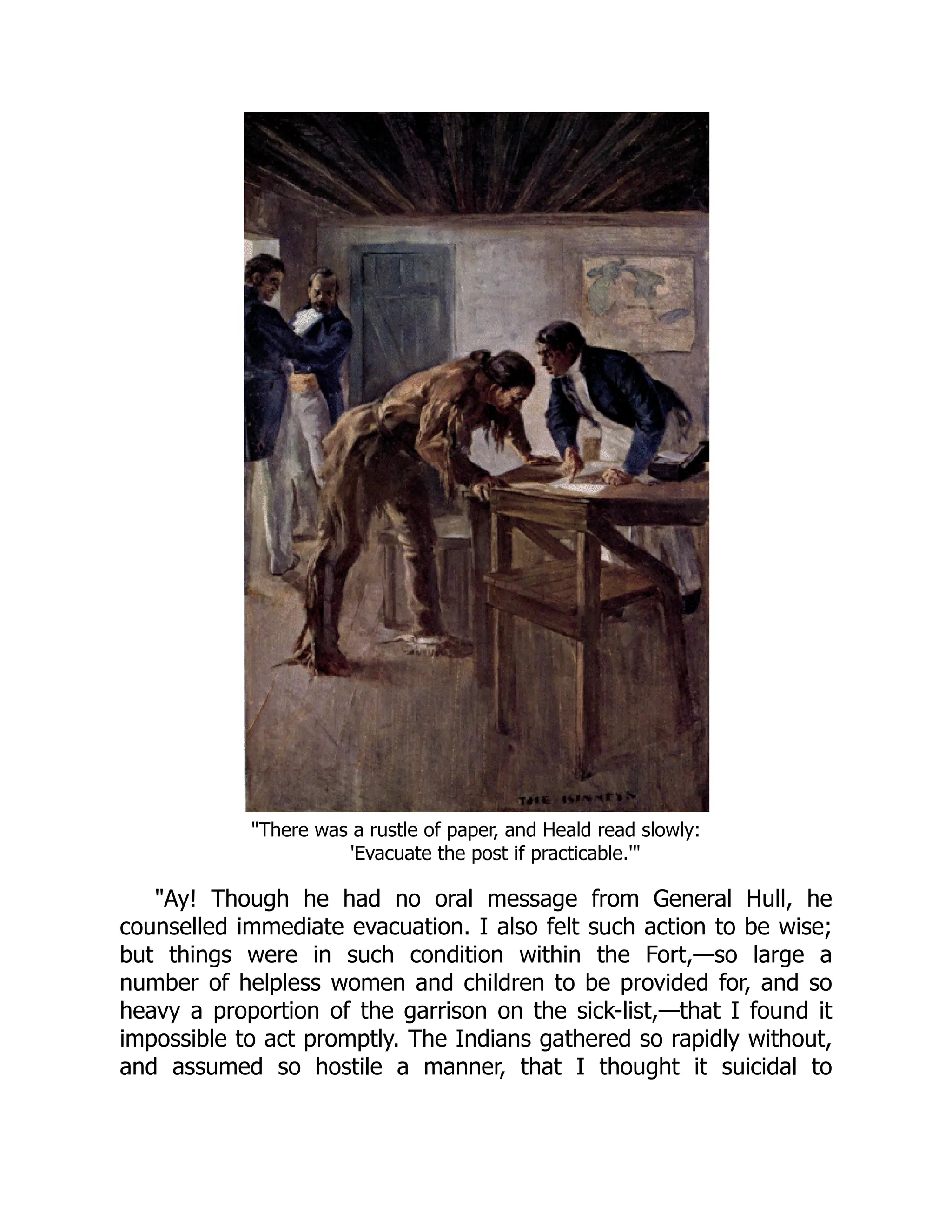 "There was a rustle of paper, and Heald read slowly:
'Evacuate the post if practicable.'"
"Ay! Though he had no oral message from General Hull, he
counselled immediate evacuation. I also felt such action to be wise;
but things were in such condition within the Fort,—so large a
number of helpless women and children to be provided for, and so
heavy a proportion of the garrison on the sick-list,—that I found it
impossible to act promptly. The Indians gathered so rapidly without,
and assumed so hostile a manner, that I thought it suicidal to
 