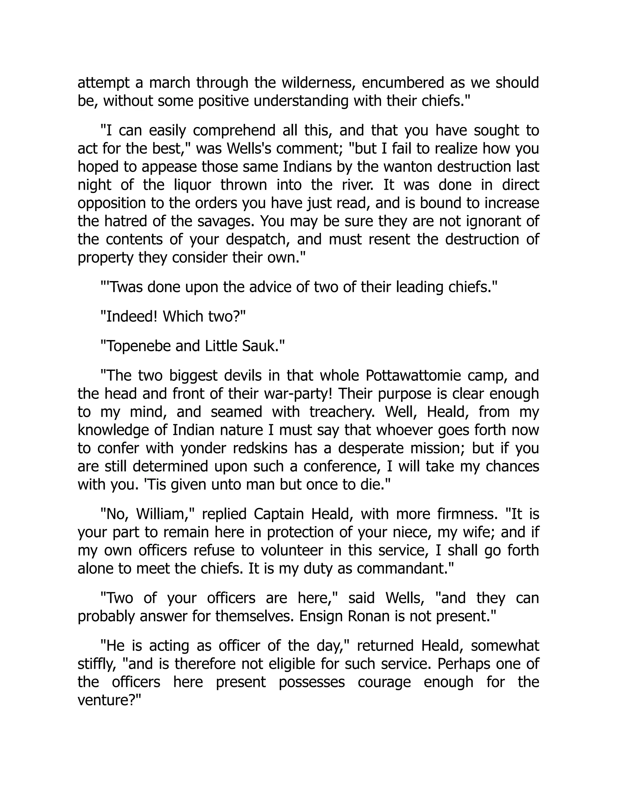 attempt a march through the wilderness, encumbered as we should
be, without some positive understanding with their chiefs."
"I can easily comprehend all this, and that you have sought to
act for the best," was Wells's comment; "but I fail to realize how you
hoped to appease those same Indians by the wanton destruction last
night of the liquor thrown into the river. It was done in direct
opposition to the orders you have just read, and is bound to increase
the hatred of the savages. You may be sure they are not ignorant of
the contents of your despatch, and must resent the destruction of
property they consider their own."
"'Twas done upon the advice of two of their leading chiefs."
"Indeed! Which two?"
"Topenebe and Little Sauk."
"The two biggest devils in that whole Pottawattomie camp, and
the head and front of their war-party! Their purpose is clear enough
to my mind, and seamed with treachery. Well, Heald, from my
knowledge of Indian nature I must say that whoever goes forth now
to confer with yonder redskins has a desperate mission; but if you
are still determined upon such a conference, I will take my chances
with you. 'Tis given unto man but once to die."
"No, William," replied Captain Heald, with more firmness. "It is
your part to remain here in protection of your niece, my wife; and if
my own officers refuse to volunteer in this service, I shall go forth
alone to meet the chiefs. It is my duty as commandant."
"Two of your officers are here," said Wells, "and they can
probably answer for themselves. Ensign Ronan is not present."
"He is acting as officer of the day," returned Heald, somewhat
stiffly, "and is therefore not eligible for such service. Perhaps one of
the officers here present possesses courage enough for the
venture?"
 