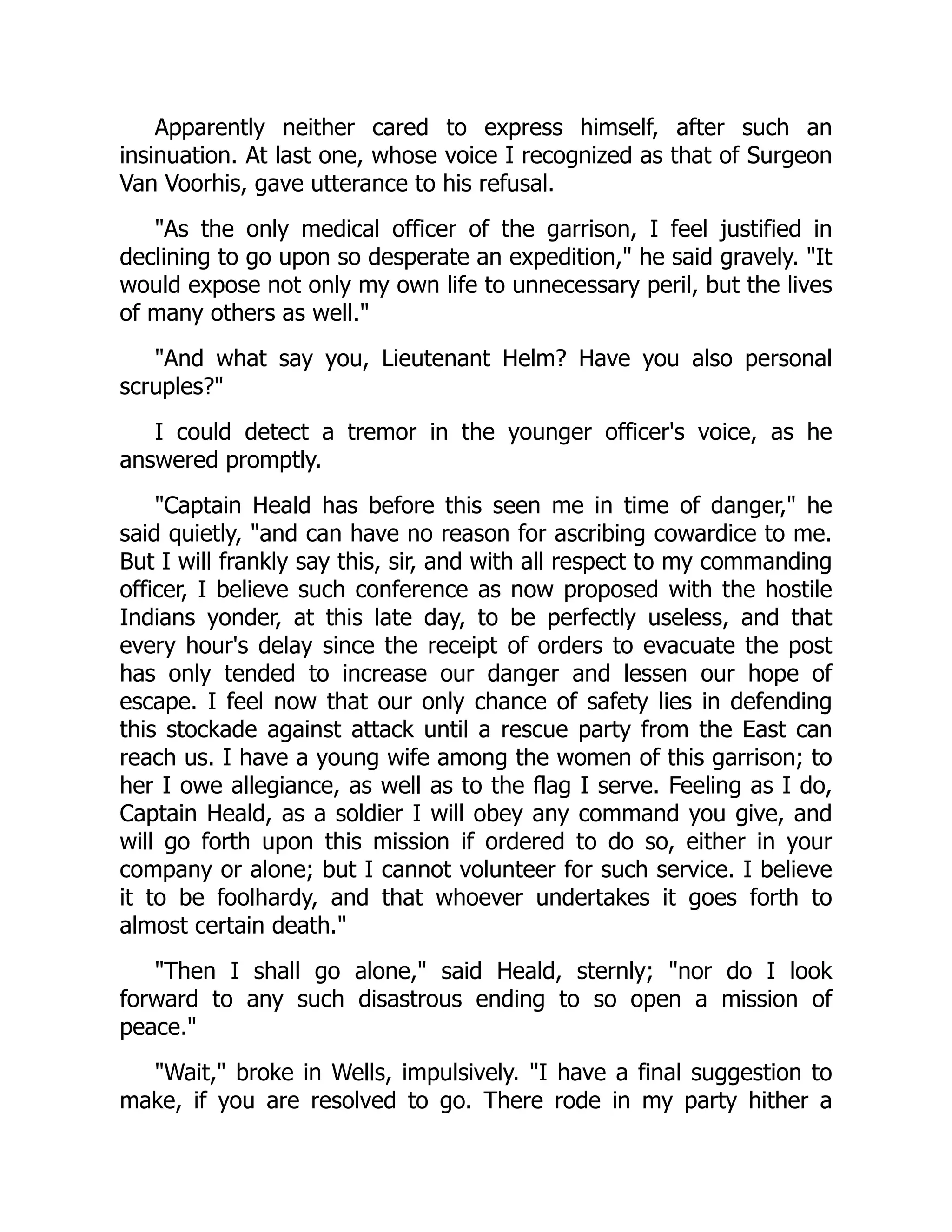 Apparently neither cared to express himself, after such an
insinuation. At last one, whose voice I recognized as that of Surgeon
Van Voorhis, gave utterance to his refusal.
"As the only medical officer of the garrison, I feel justified in
declining to go upon so desperate an expedition," he said gravely. "It
would expose not only my own life to unnecessary peril, but the lives
of many others as well."
"And what say you, Lieutenant Helm? Have you also personal
scruples?"
I could detect a tremor in the younger officer's voice, as he
answered promptly.
"Captain Heald has before this seen me in time of danger," he
said quietly, "and can have no reason for ascribing cowardice to me.
But I will frankly say this, sir, and with all respect to my commanding
officer, I believe such conference as now proposed with the hostile
Indians yonder, at this late day, to be perfectly useless, and that
every hour's delay since the receipt of orders to evacuate the post
has only tended to increase our danger and lessen our hope of
escape. I feel now that our only chance of safety lies in defending
this stockade against attack until a rescue party from the East can
reach us. I have a young wife among the women of this garrison; to
her I owe allegiance, as well as to the flag I serve. Feeling as I do,
Captain Heald, as a soldier I will obey any command you give, and
will go forth upon this mission if ordered to do so, either in your
company or alone; but I cannot volunteer for such service. I believe
it to be foolhardy, and that whoever undertakes it goes forth to
almost certain death."
"Then I shall go alone," said Heald, sternly; "nor do I look
forward to any such disastrous ending to so open a mission of
peace."
"Wait," broke in Wells, impulsively. "I have a final suggestion to
make, if you are resolved to go. There rode in my party hither a
 